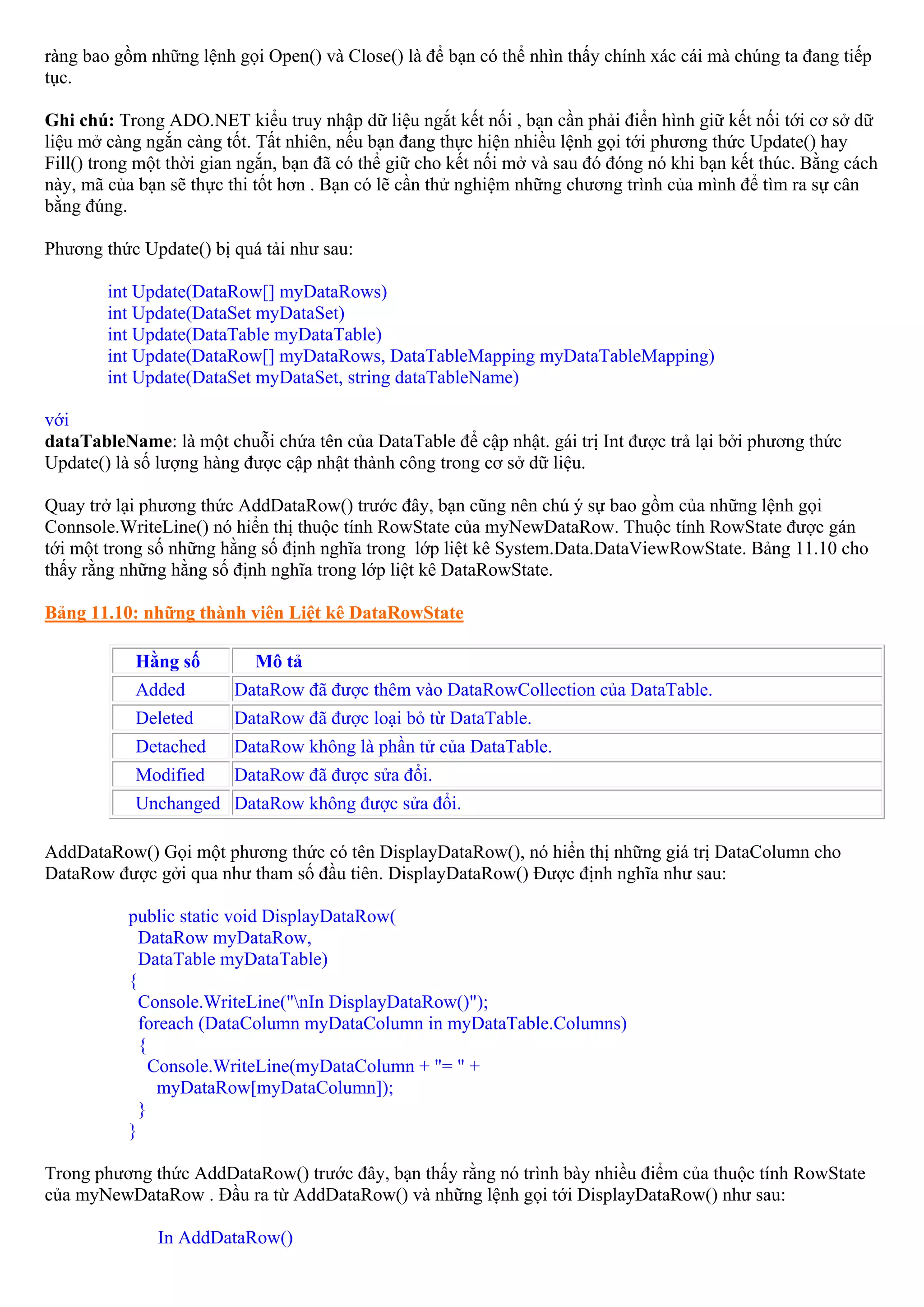 ràng bao gồm những lệnh gọi Open() và Close() là để bạn có thể nhìn thấy chính xác cái mà chúng ta đang tiếp
tục.

Ghi chú: Trong ADO.NET kiểu truy nhập dữ liệu ngắt kết nối , bạn cần phải điển hình giữ kết nối tới cơ sở dữ
liệu mở càng ngắn càng tốt. Tất nhiên, nếu bạn đang thực hiện nhiều lệnh gọi tới phương thức Update() hay
Fill() trong một thời gian ngắn, bạn đã có thể giữ cho kết nối mở và sau đó đóng nó khi bạn kết thúc. Bằng cách
này, mã của bạn sẽ thực thi tốt hơn . Bạn có lẽ cần thử nghiệm những chương trình của mình để tìm ra sự cân
bằng đúng.

Phương thức Update() bị quá tải như sau:

        int Update(DataRow[] myDataRows)
        int Update(DataSet myDataSet)
        int Update(DataTable myDataTable)
        int Update(DataRow[] myDataRows, DataTableMapping myDataTableMapping)
        int Update(DataSet myDataSet, string dataTableName)

với
dataTableName: là một chuỗi chứa tên của DataTable để cập nhật. gái trị Int được trả lại bởi phương thức
Update() là số lượng hàng được cập nhật thành công trong cơ sở dữ liệu.

Quay trở lại phương thức AddDataRow() trước đây, bạn cũng nên chú ý sự bao gồm của những lệnh gọi
Connsole.WriteLine() nó hiển thị thuộc tính RowState của myNewDataRow. Thuộc tính RowState được gán
tới một trong số những hằng số định nghĩa trong lớp liệt kê System.Data.DataViewRowState. Bảng 11.10 cho
thấy rằng những hằng số định nghĩa trong lớp liệt kê DataRowState.

Bảng 11.10: những thành viên Liệt kê DataRowState

            Hằng số         Mô tả
            Added        DataRow đã được thêm vào DataRowCollection của DataTable.
            Deleted      DataRow đã được loại bỏ từ DataTable.
            Detached     DataRow không là phần tử của DataTable.
            Modified     DataRow đã được sửa đổi.
            Unchanged DataRow không được sửa đổi.

AddDataRow() Gọi một phương thức có tên DisplayDataRow(), nó hiển thị những giá trị DataColumn cho
DataRow được gởi qua như tham số đầu tiên. DisplayDataRow() Được định nghĩa như sau:

           public static void DisplayDataRow(
             DataRow myDataRow,
             DataTable myDataTable)
           {
             Console.WriteLine("nIn DisplayDataRow()");
             foreach (DataColumn myDataColumn in myDataTable.Columns)
             {
               Console.WriteLine(myDataColumn + "= " +
                myDataRow[myDataColumn]);
             }
           }

Trong phương thức AddDataRow() trước đây, bạn thấy rằng nó trình bày nhiều điểm của thuộc tính RowState
của myNewDataRow . Đầu ra từ AddDataRow() và những lệnh gọi tới DisplayDataRow() như sau:

               In AddDataRow()
 