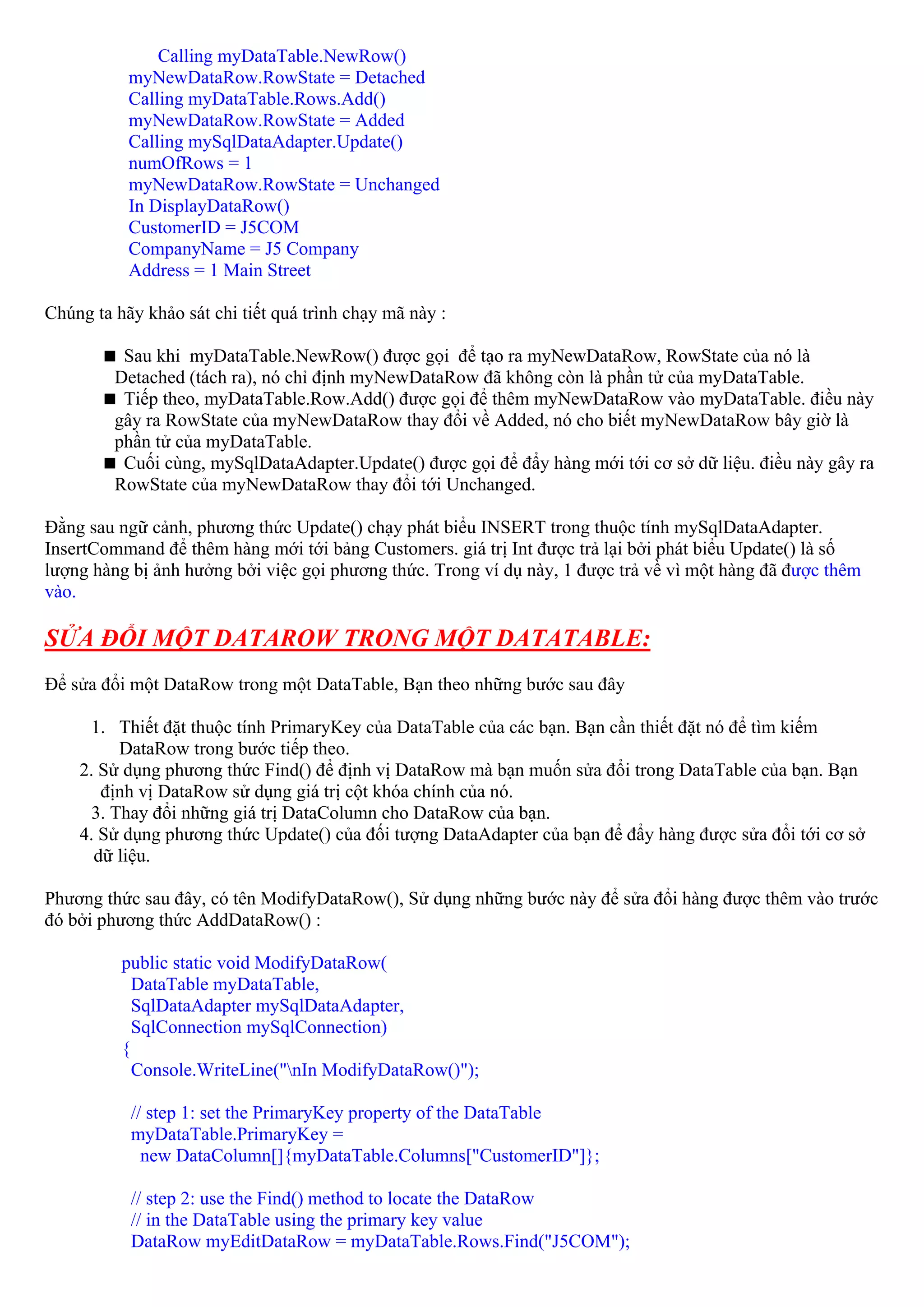 Calling myDataTable.NewRow()
           myNewDataRow.RowState = Detached
           Calling myDataTable.Rows.Add()
           myNewDataRow.RowState = Added
           Calling mySqlDataAdapter.Update()
           numOfRows = 1
           myNewDataRow.RowState = Unchanged
           In DisplayDataRow()
           CustomerID = J5COM
           CompanyName = J5 Company
           Address = 1 Main Street

Chúng ta hãy khảo sát chi tiết quá trình chạy mã này :

          Sau khi myDataTable.NewRow() được gọi để tạo ra myNewDataRow, RowState của nó là
         Detached (tách ra), nó chỉ định myNewDataRow đã không còn là phần tử của myDataTable.
          Tiếp theo, myDataTable.Row.Add() được gọi để thêm myNewDataRow vào myDataTable. điều này
         gây ra RowState của myNewDataRow thay đổi về Added, nó cho biết myNewDataRow bây giờ là
         phần tử của myDataTable.
          Cuối cùng, mySqlDataAdapter.Update() được gọi để đẩy hàng mới tới cơ sở dữ liệu. điều này gây ra
         RowState của myNewDataRow thay đổi tới Unchanged.

Đằng sau ngữ cảnh, phương thức Update() chạy phát biểu INSERT trong thuộc tính mySqlDataAdapter.
InsertCommand để thêm hàng mới tới bảng Customers. giá trị Int được trả lại bởi phát biểu Update() là số
lượng hàng bị ảnh hưởng bởi việc gọi phương thức. Trong ví dụ này, 1 được trả về vì một hàng đã được thêm
vào.

SỬA ĐỔI MỘT DATAROW TRONG MỘT DATATABLE:
Để sửa đổi một DataRow trong một DataTable, Bạn theo những bước sau đây

      1. Thiết đặt thuộc tính PrimaryKey của DataTable của các bạn. Bạn cần thiết đặt nó để tìm kiếm
          DataRow trong bước tiếp theo.
    2. Sử dụng phương thức Find() để định vị DataRow mà bạn muốn sửa đổi trong DataTable của bạn. Bạn
       định vị DataRow sử dụng giá trị cột khóa chính của nó.
      3. Thay đổi những giá trị DataColumn cho DataRow của bạn.
    4. Sử dụng phương thức Update() của đối tượng DataAdapter của bạn để đẩy hàng được sửa đổi tới cơ sở
      dữ liệu.

Phương thức sau đây, có tên ModifyDataRow(), Sử dụng những bước này để sửa đổi hàng được thêm vào trước
đó bởi phương thức AddDataRow() :

          public static void ModifyDataRow(
            DataTable myDataTable,
            SqlDataAdapter mySqlDataAdapter,
            SqlConnection mySqlConnection)
          {
            Console.WriteLine("nIn ModifyDataRow()");

           // step 1: set the PrimaryKey property of the DataTable
           myDataTable.PrimaryKey =
             new DataColumn[]{myDataTable.Columns["CustomerID"]};

           // step 2: use the Find() method to locate the DataRow
           // in the DataTable using the primary key value
           DataRow myEditDataRow = myDataTable.Rows.Find("J5COM");
 