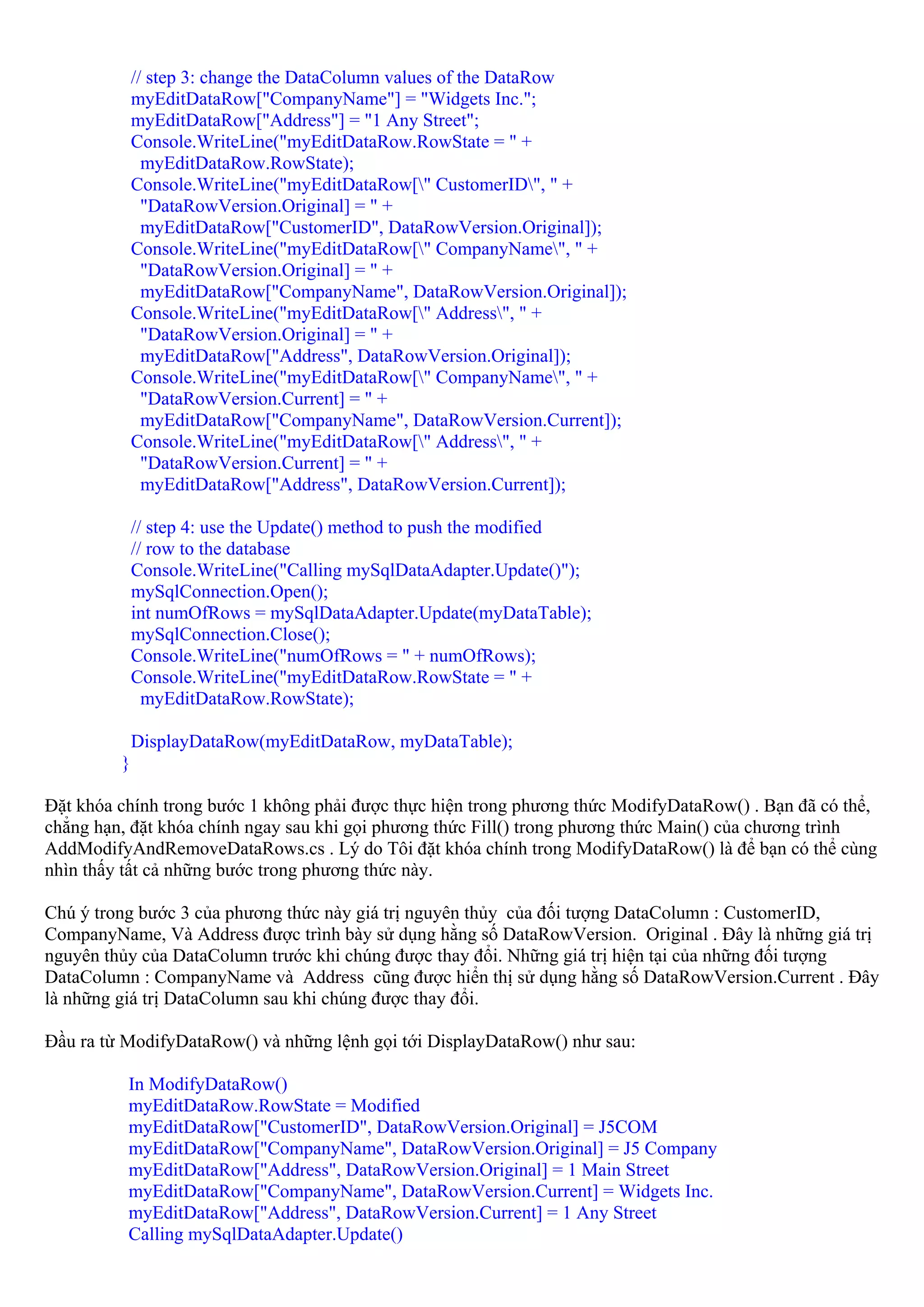 // step 3: change the DataColumn values of the DataRow
             myEditDataRow["CompanyName"] = "Widgets Inc.";
             myEditDataRow["Address"] = "1 Any Street";
             Console.WriteLine("myEditDataRow.RowState = " +
               myEditDataRow.RowState);
             Console.WriteLine("myEditDataRow[" CustomerID", " +
               "DataRowVersion.Original] = " +
               myEditDataRow["CustomerID", DataRowVersion.Original]);
             Console.WriteLine("myEditDataRow[" CompanyName", " +
               "DataRowVersion.Original] = " +
               myEditDataRow["CompanyName", DataRowVersion.Original]);
             Console.WriteLine("myEditDataRow[" Address", " +
               "DataRowVersion.Original] = " +
               myEditDataRow["Address", DataRowVersion.Original]);
             Console.WriteLine("myEditDataRow[" CompanyName", " +
               "DataRowVersion.Current] = " +
               myEditDataRow["CompanyName", DataRowVersion.Current]);
             Console.WriteLine("myEditDataRow[" Address", " +
               "DataRowVersion.Current] = " +
               myEditDataRow["Address", DataRowVersion.Current]);

             // step 4: use the Update() method to push the modified
             // row to the database
             Console.WriteLine("Calling mySqlDataAdapter.Update()");
             mySqlConnection.Open();
             int numOfRows = mySqlDataAdapter.Update(myDataTable);
             mySqlConnection.Close();
             Console.WriteLine("numOfRows = " + numOfRows);
             Console.WriteLine("myEditDataRow.RowState = " +
               myEditDataRow.RowState);

             DisplayDataRow(myEditDataRow, myDataTable);
         }

Đặt khóa chính trong bước 1 không phải được thực hiện trong phương thức ModifyDataRow() . Bạn đã có thể,
chẳng hạn, đặt khóa chính ngay sau khi gọi phương thức Fill() trong phương thức Main() của chương trình
AddModifyAndRemoveDataRows.cs . Lý do Tôi đặt khóa chính trong ModifyDataRow() là để bạn có thể cùng
nhìn thấy tất cả những bước trong phương thức này.

Chú ý trong bước 3 của phương thức này giá trị nguyên thủy của đối tượng DataColumn : CustomerID,
CompanyName, Và Address được trình bày sử dụng hằng số DataRowVersion. Original . Đây là những giá trị
nguyên thủy của DataColumn trước khi chúng được thay đổi. Những giá trị hiện tại của những đối tượng
DataColumn : CompanyName và Address cũng được hiển thị sử dụng hằng số DataRowVersion.Current . Đây
là những giá trị DataColumn sau khi chúng được thay đổi.

Đầu ra từ ModifyDataRow() và những lệnh gọi tới DisplayDataRow() như sau:

          In ModifyDataRow()
          myEditDataRow.RowState = Modified
          myEditDataRow["CustomerID", DataRowVersion.Original] = J5COM
          myEditDataRow["CompanyName", DataRowVersion.Original] = J5 Company
          myEditDataRow["Address", DataRowVersion.Original] = 1 Main Street
          myEditDataRow["CompanyName", DataRowVersion.Current] = Widgets Inc.
          myEditDataRow["Address", DataRowVersion.Current] = 1 Any Street
          Calling mySqlDataAdapter.Update()
 