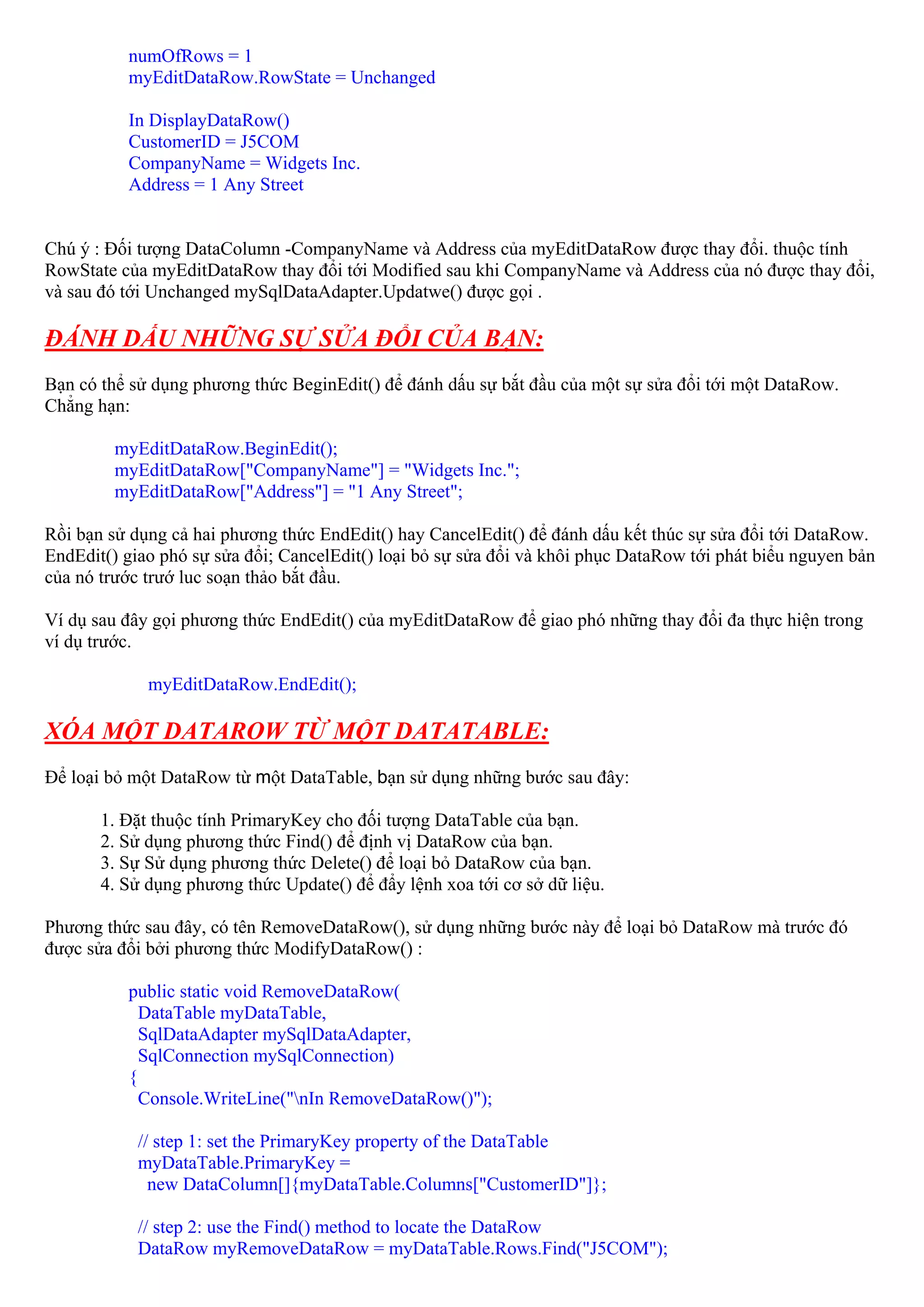 numOfRows = 1
          myEditDataRow.RowState = Unchanged

          In DisplayDataRow()
          CustomerID = J5COM
          CompanyName = Widgets Inc.
          Address = 1 Any Street


Chú ý : Đối tượng DataColumn -CompanyName và Address của myEditDataRow được thay đổi. thuộc tính
RowState của myEditDataRow thay đổi tới Modified sau khi CompanyName và Address của nó được thay đổi,
và sau đó tới Unchanged mySqlDataAdapter.Updatwe() được gọi .

ĐÁNH DẤU NHỮNG SỰ SỬA ĐỔI CỦA BẠN:
Bạn có thể sử dụng phương thức BeginEdit() để đánh dấu sự bắt đầu của một sự sửa đổi tới một DataRow.
Chẳng hạn:

         myEditDataRow.BeginEdit();
         myEditDataRow["CompanyName"] = "Widgets Inc.";
         myEditDataRow["Address"] = "1 Any Street";

Rồi bạn sử dụng cả hai phương thức EndEdit() hay CancelEdit() để đánh dấu kết thúc sự sửa đổi tới DataRow.
EndEdit() giao phó sự sửa đổi; CancelEdit() loại bỏ sự sửa đổi và khôi phục DataRow tới phát biểu nguyen bản
của nó trước trướ luc soạn thảo bắt đầu.

Ví dụ sau đây gọi phương thức EndEdit() của myEditDataRow để giao phó những thay đổi đa thực hiện trong
ví dụ trước.

             myEditDataRow.EndEdit();

XÓA MỘT DATAROW TỪ MỘT DATATABLE:
Để loại bỏ một DataRow từ một DataTable, bạn sử dụng những bước sau đây:

       1. Đặt thuộc tính PrimaryKey cho đối tượng DataTable của bạn.
       2. Sử dụng phương thức Find() để định vị DataRow của bạn.
       3. Sự Sử dụng phương thức Delete() để loại bỏ DataRow của bạn.
       4. Sử dụng phương thức Update() để đẩy lệnh xoa tới cơ sở dữ liệu.

Phương thức sau đây, có tên RemoveDataRow(), sử dụng những bước này để loại bỏ DataRow mà trước đó
được sửa đổi bởi phương thức ModifyDataRow() :

          public static void RemoveDataRow(
            DataTable myDataTable,
            SqlDataAdapter mySqlDataAdapter,
            SqlConnection mySqlConnection)
          {
            Console.WriteLine("nIn RemoveDataRow()");

            // step 1: set the PrimaryKey property of the DataTable
            myDataTable.PrimaryKey =
              new DataColumn[]{myDataTable.Columns["CustomerID"]};

            // step 2: use the Find() method to locate the DataRow
            DataRow myRemoveDataRow = myDataTable.Rows.Find("J5COM");
 