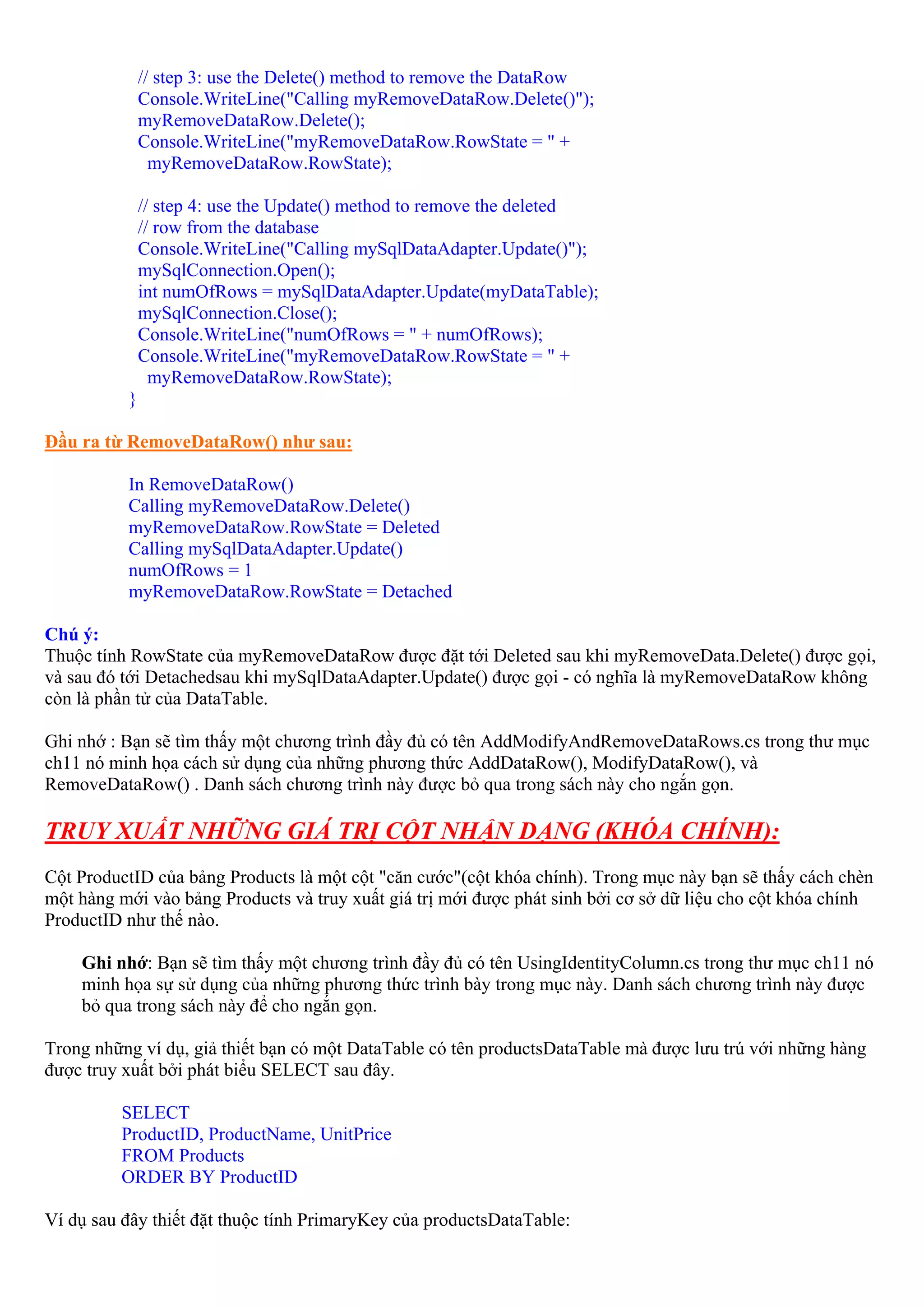 // step 3: use the Delete() method to remove the DataRow
              Console.WriteLine("Calling myRemoveDataRow.Delete()");
              myRemoveDataRow.Delete();
              Console.WriteLine("myRemoveDataRow.RowState = " +
                myRemoveDataRow.RowState);

              // step 4: use the Update() method to remove the deleted
              // row from the database
              Console.WriteLine("Calling mySqlDataAdapter.Update()");
              mySqlConnection.Open();
              int numOfRows = mySqlDataAdapter.Update(myDataTable);
              mySqlConnection.Close();
              Console.WriteLine("numOfRows = " + numOfRows);
              Console.WriteLine("myRemoveDataRow.RowState = " +
                myRemoveDataRow.RowState);
          }

Đầu ra từ RemoveDataRow() như sau:

          In RemoveDataRow()
          Calling myRemoveDataRow.Delete()
          myRemoveDataRow.RowState = Deleted
          Calling mySqlDataAdapter.Update()
          numOfRows = 1
          myRemoveDataRow.RowState = Detached

Chú ý:
Thuộc tính RowState của myRemoveDataRow được đặt tới Deleted sau khi myRemoveData.Delete() được gọi,
và sau đó tới Detachedsau khi mySqlDataAdapter.Update() được gọi - có nghĩa là myRemoveDataRow không
còn là phần tử của DataTable.

Ghi nhớ : Bạn sẽ tìm thấy một chương trình đầy đủ có tên AddModifyAndRemoveDataRows.cs trong thư mục
ch11 nó minh họa cách sử dụng của những phương thức AddDataRow(), ModifyDataRow(), và
RemoveDataRow() . Danh sách chương trình này được bỏ qua trong sách này cho ngắn gọn.

TRUY XUẤT NHỮNG GIÁ TRỊ CỘT NHẬN DẠNG (KHÓA CHÍNH):
Cột ProductID của bảng Products là một cột "căn cước"(cột khóa chính). Trong mục này bạn sẽ thấy cách chèn
một hàng mới vào bảng Products và truy xuất giá trị mới được phát sinh bởi cơ sở dữ liệu cho cột khóa chính
ProductID như thế nào.

    Ghi nhớ: Bạn sẽ tìm thấy một chương trình đầy đủ có tên UsingIdentityColumn.cs trong thư mục ch11 nó
    minh họa sự sử dụng của những phương thức trình bày trong mục này. Danh sách chương trình này được
    bỏ qua trong sách này để cho ngắn gọn.

Trong những ví dụ, giả thiết bạn có một DataTable có tên productsDataTable mà được lưu trú với những hàng
được truy xuất bởi phát biểu SELECT sau đây.

         SELECT
         ProductID, ProductName, UnitPrice
         FROM Products
         ORDER BY ProductID

Ví dụ sau đây thiết đặt thuộc tính PrimaryKey của productsDataTable:
 