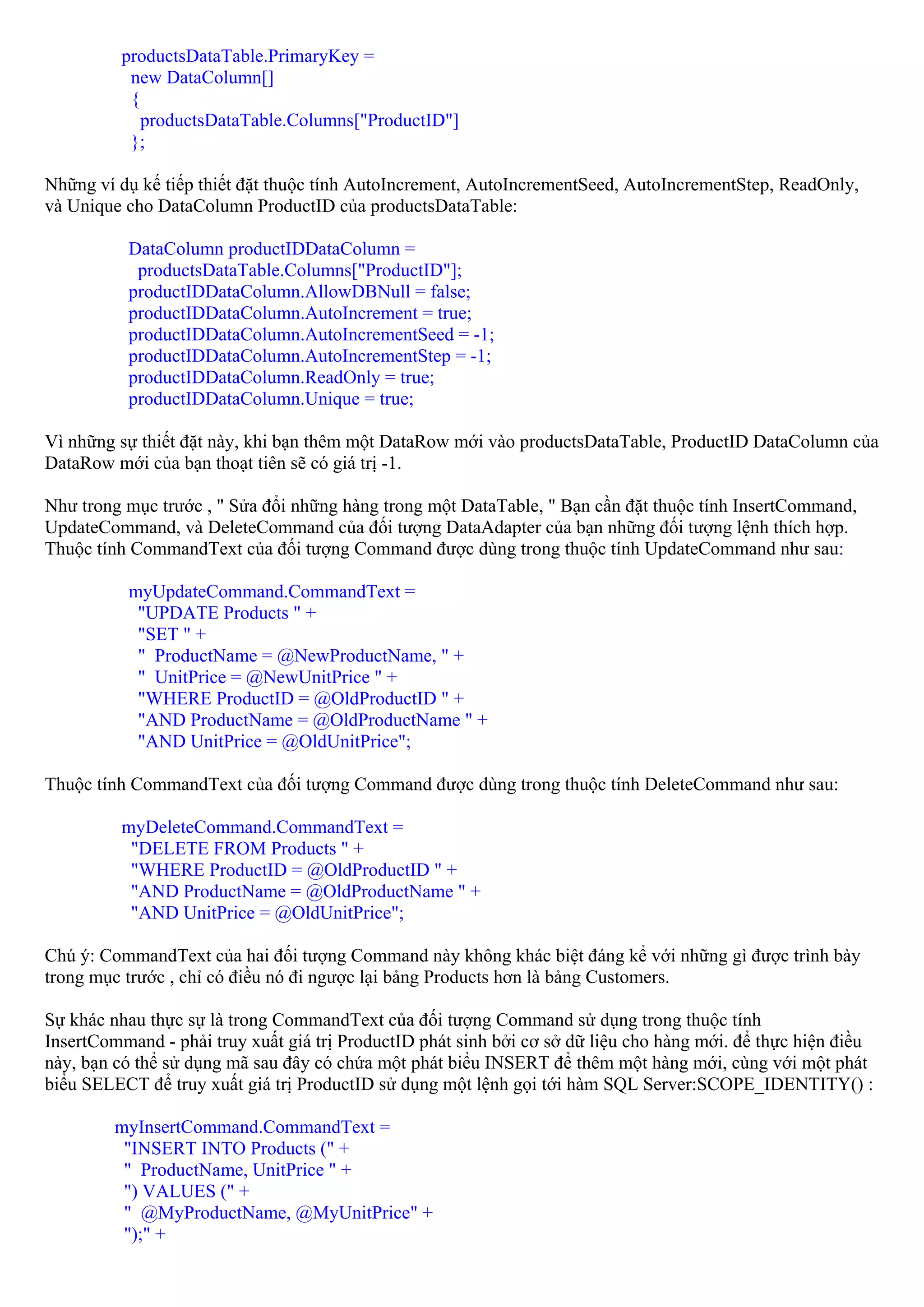 productsDataTable.PrimaryKey =
           new DataColumn[]
           {
             productsDataTable.Columns["ProductID"]
           };

Những ví dụ kế tiếp thiết đặt thuộc tính AutoIncrement, AutoIncrementSeed, AutoIncrementStep, ReadOnly,
và Unique cho DataColumn ProductID của productsDataTable:

          DataColumn productIDDataColumn =
           productsDataTable.Columns["ProductID"];
          productIDDataColumn.AllowDBNull = false;
          productIDDataColumn.AutoIncrement = true;
          productIDDataColumn.AutoIncrementSeed = -1;
          productIDDataColumn.AutoIncrementStep = -1;
          productIDDataColumn.ReadOnly = true;
          productIDDataColumn.Unique = true;

Vì những sự thiết đặt này, khi bạn thêm một DataRow mới vào productsDataTable, ProductID DataColumn của
DataRow mới của bạn thoạt tiên sẽ có giá trị -1.

Như trong mục trước , " Sửa đổi những hàng trong một DataTable, " Bạn cần đặt thuộc tính InsertCommand,
UpdateCommand, và DeleteCommand của đối tượng DataAdapter của bạn những đối tượng lệnh thích hợp.
Thuộc tính CommandText của đối tượng Command được dùng trong thuộc tính UpdateCommand như sau:

          myUpdateCommand.CommandText =
           "UPDATE Products " +
           "SET " +
           " ProductName = @NewProductName, " +
           " UnitPrice = @NewUnitPrice " +
           "WHERE ProductID = @OldProductID " +
           "AND ProductName = @OldProductName " +
           "AND UnitPrice = @OldUnitPrice";

Thuộc tính CommandText của đối tượng Command được dùng trong thuộc tính DeleteCommand như sau:

          myDeleteCommand.CommandText =
           "DELETE FROM Products " +
           "WHERE ProductID = @OldProductID " +
           "AND ProductName = @OldProductName " +
           "AND UnitPrice = @OldUnitPrice";

Chú ý: CommandText của hai đối tượng Command này không khác biệt đáng kể với những gì được trình bày
trong mục trước , chỉ có điều nó đi ngược lại bảng Products hơn là bảng Customers.

Sự khác nhau thực sự là trong CommandText của đối tượng Command sử dụng trong thuộc tính
InsertCommand - phải truy xuất giá trị ProductID phát sinh bởi cơ sở dữ liệu cho hàng mới. để thực hiện điều
này, bạn có thể sử dụng mã sau đây có chứa một phát biểu INSERT để thêm một hàng mới, cùng với một phát
biểu SELECT để truy xuất giá trị ProductID sử dụng một lệnh gọi tới hàm SQL Server:SCOPE_IDENTITY() :

         myInsertCommand.CommandText =
          "INSERT INTO Products (" +
          " ProductName, UnitPrice " +
          ") VALUES (" +
          " @MyProductName, @MyUnitPrice" +
          ");" +
 