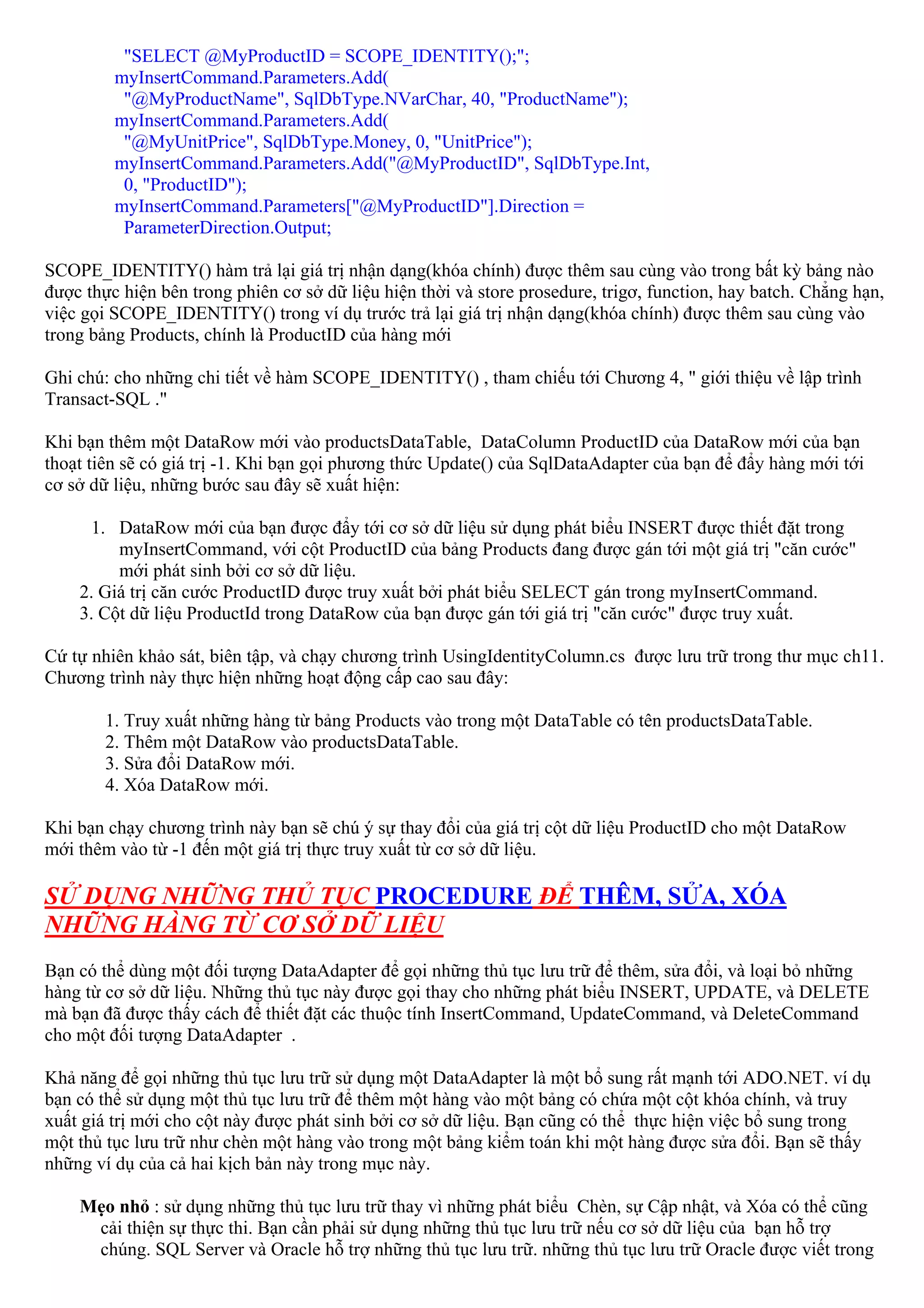 "SELECT @MyProductID = SCOPE_IDENTITY();";
         myInsertCommand.Parameters.Add(
          "@MyProductName", SqlDbType.NVarChar, 40, "ProductName");
         myInsertCommand.Parameters.Add(
          "@MyUnitPrice", SqlDbType.Money, 0, "UnitPrice");
         myInsertCommand.Parameters.Add("@MyProductID", SqlDbType.Int,
          0, "ProductID");
         myInsertCommand.Parameters["@MyProductID"].Direction =
          ParameterDirection.Output;

SCOPE_IDENTITY() hàm trả lại giá trị nhận dạng(khóa chính) được thêm sau cùng vào trong bất kỳ bảng nào
được thực hiện bên trong phiên cơ sở dữ liệu hiện thời và store prosedure, trigơ, function, hay batch. Chẳng hạn,
việc gọi SCOPE_IDENTITY() trong ví dụ trước trả lại giá trị nhận dạng(khóa chính) được thêm sau cùng vào
trong bảng Products, chính là ProductID của hàng mới

Ghi chú: cho những chi tiết về hàm SCOPE_IDENTITY() , tham chiếu tới Chương 4, " giới thiệu về lập trình
Transact-SQL ."

Khi bạn thêm một DataRow mới vào productsDataTable, DataColumn ProductID của DataRow mới của bạn
thoạt tiên sẽ có giá trị -1. Khi bạn gọi phương thức Update() của SqlDataAdapter của bạn để đẩy hàng mới tới
cơ sở dữ liệu, những bước sau đây sẽ xuất hiện:

     1. DataRow mới của bạn được đẩy tới cơ sở dữ liệu sử dụng phát biểu INSERT được thiết đặt trong
         myInsertCommand, với cột ProductID của bảng Products đang được gán tới một giá trị "căn cước"
         mới phát sinh bởi cơ sở dữ liệu.
    2. Giá trị căn cước ProductID được truy xuất bởi phát biểu SELECT gán trong myInsertCommand.
    3. Cột dữ liệu ProductId trong DataRow của bạn được gán tới giá trị "căn cước" được truy xuất.

Cứ tự nhiên khảo sát, biên tập, và chạy chương trình UsingIdentityColumn.cs được lưu trữ trong thư mục ch11.
Chương trình này thực hiện những hoạt động cấp cao sau đây:

        1. Truy xuất những hàng từ bảng Products vào trong một DataTable có tên productsDataTable.
        2. Thêm một DataRow vào productsDataTable.
        3. Sửa đổi DataRow mới.
        4. Xóa DataRow mới.

Khi bạn chạy chương trình này bạn sẽ chú ý sự thay đổi của giá trị cột dữ liệu ProductID cho một DataRow
mới thêm vào từ -1 đến một giá trị thực truy xuất từ cơ sở dữ liệu.

SỬ DỤNG NHỮNG THỦ TỤC PROCEDURE ĐỂ THÊM, SỬA, XÓA
NHỮNG HÀNG TỪ CƠ SỞ DỮ LIỆU
Bạn có thể dùng một đối tượng DataAdapter để gọi những thủ tục lưu trữ để thêm, sửa đổi, và loại bỏ những
hàng từ cơ sở dữ liệu. Những thủ tục này được gọi thay cho những phát biểu INSERT, UPDATE, và DELETE
mà bạn đã được thấy cách để thiết đặt các thuộc tính InsertCommand, UpdateCommand, và DeleteCommand
cho một đối tượng DataAdapter .

Khả năng để gọi những thủ tục lưu trữ sử dụng một DataAdapter là một bổ sung rất mạnh tới ADO.NET. ví dụ
bạn có thể sử dụng một thủ tục lưu trữ để thêm một hàng vào một bảng có chứa một cột khóa chính, và truy
xuất giá trị mới cho cột này được phát sinh bởi cơ sở dữ liệu. Bạn cũng có thể thực hiện việc bổ sung trong
một thủ tục lưu trữ như chèn một hàng vào trong một bảng kiểm toán khi một hàng được sửa đổi. Bạn sẽ thấy
những ví dụ của cả hai kịch bản này trong mục này.

    Mẹo nhỏ : sử dụng những thủ tục lưu trữ thay vì những phát biểu Chèn, sự Cập nhật, và Xóa có thể cũng
     cải thiện sự thực thi. Bạn cần phải sử dụng những thủ tục lưu trữ nếu cơ sở dữ liệu của bạn hỗ trợ
     chúng. SQL Server và Oracle hỗ trợ những thủ tục lưu trữ. những thủ tục lưu trữ Oracle được viết trong
 