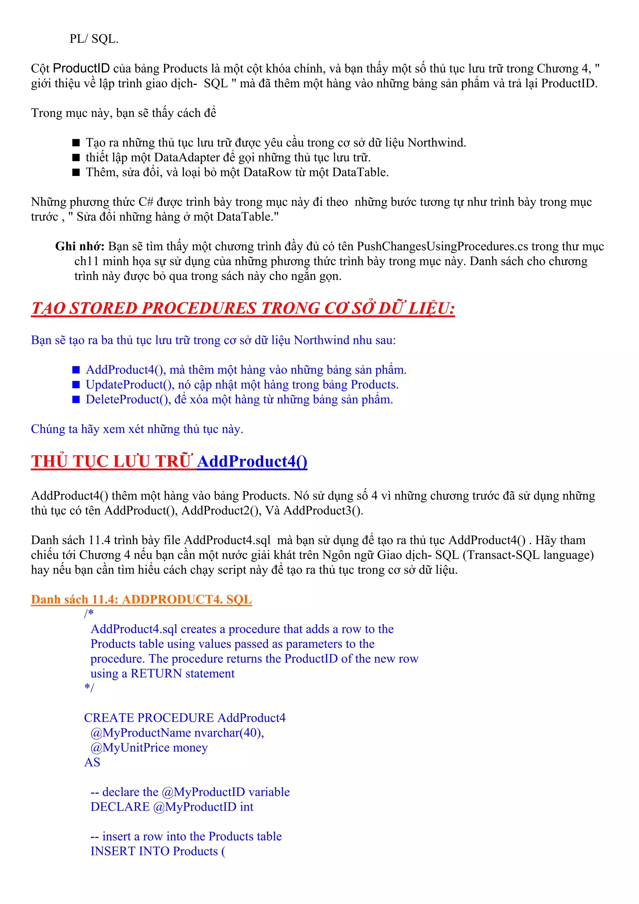 PL/ SQL.

Cột ProductID của bảng Products là một cột khóa chính, và bạn thấy một số thủ tục lưu trữ trong Chương 4, "
giới thiệu về lập trình giao dịch- SQL " mà đã thêm một hàng vào những bảng sản phẩm và trả lại ProductID.

Trong mục này, bạn sẽ thấy cách để

          Tạo ra những thủ tục lưu trữ được yêu cầu trong cơ sở dữ liệu Northwind.
          thiết lập một DataAdapter để gọi những thủ tục lưu trữ.
          Thêm, sửa đổi, và loại bỏ một DataRow từ một DataTable.

Những phương thức C# được trình bày trong mục này đi theo những bước tương tự như trình bày trong mục
trước , " Sửa đổi những hàng ở một DataTable."

    Ghi nhớ: Bạn sẽ tìm thấy một chương trình đầy đủ có tên PushChangesUsingProcedures.cs trong thư mục
       ch11 minh họa sự sử dụng của những phương thức trình bày trong mục này. Danh sách cho chương
       trình này được bỏ qua trong sách này cho ngắn gọn.

TẠO STORED PROCEDURES TRONG CƠ SỞ DỮ LIỆU:
Bạn sẽ tạo ra ba thủ tục lưu trữ trong cơ sở dữ liệu Northwind nhu sau:

          AddProduct4(), mà thêm một hàng vào những bảng sản phẩm.
          UpdateProduct(), nó cập nhật một hàng trong bảng Products.
          DeleteProduct(), để xóa một hàng từ những bảng sản phẩm.

Chúng ta hãy xem xét những thủ tục này.

THỦ TỤC LƯU TRỮ AddProduct4()
AddProduct4() thêm một hàng vào bảng Products. Nó sử dụng số 4 vì những chương trước đã sử dụng những
thủ tục có tên AddProduct(), AddProduct2(), Và AddProduct3().

Danh sách 11.4 trình bày file AddProduct4.sql mà bạn sử dụng để tạo ra thủ tục AddProduct4() . Hãy tham
chiếu tới Chương 4 nếu bạn cần một nước giải khát trên Ngôn ngữ Giao dịch- SQL (Transact-SQL language)
hay nếu bạn cần tìm hiểu cách chạy script này để tạo ra thủ tục trong cơ sở dữ liệu.

Danh sách 11.4: ADDPRODUCT4. SQL
        /*
          AddProduct4.sql creates a procedure that adds a row to the
          Products table using values passed as parameters to the
          procedure. The procedure returns the ProductID of the new row
          using a RETURN statement
        */

          CREATE PROCEDURE AddProduct4
           @MyProductName nvarchar(40),
           @MyUnitPrice money
          AS

           -- declare the @MyProductID variable
           DECLARE @MyProductID int

           -- insert a row into the Products table
           INSERT INTO Products (
 