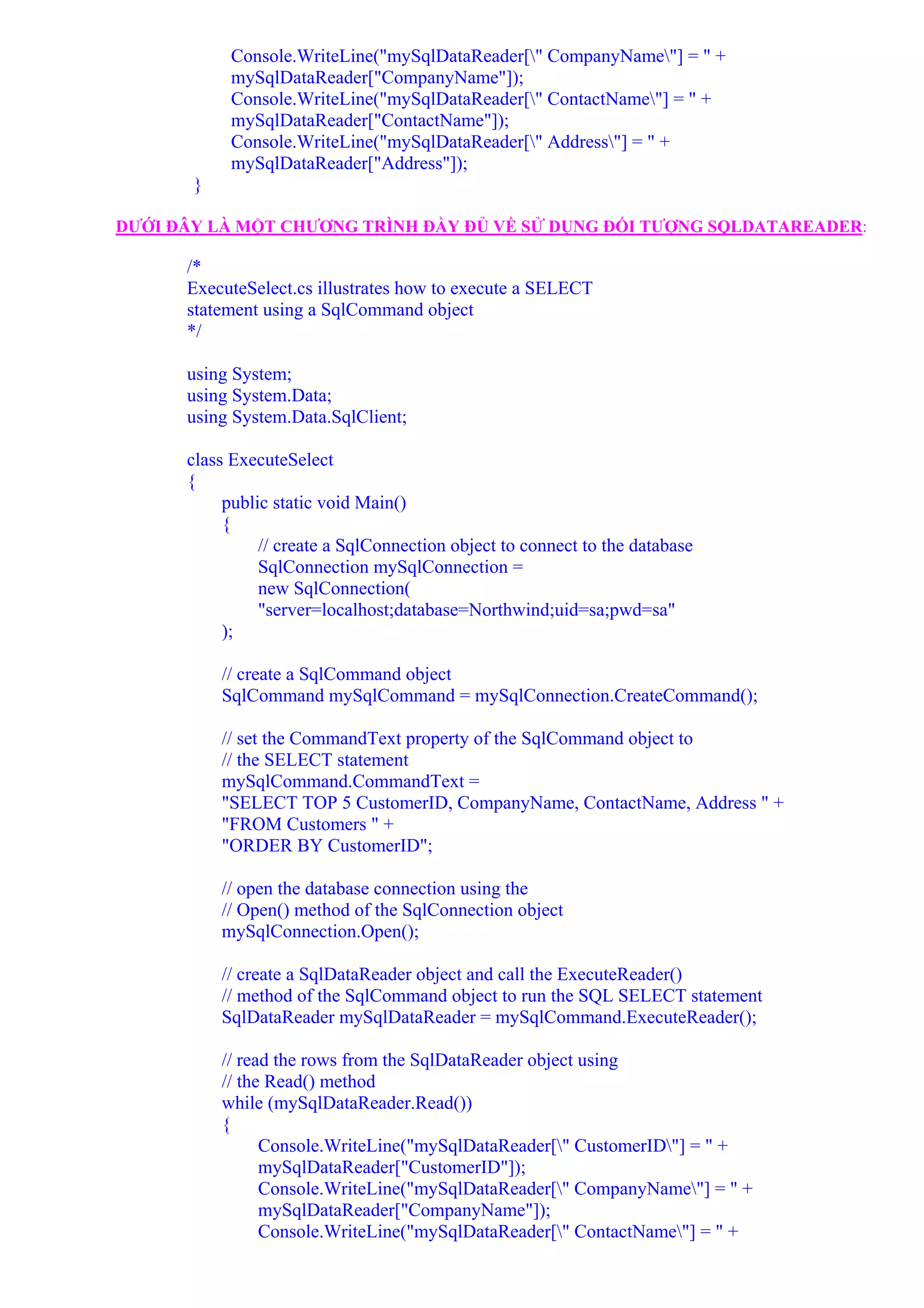 Console.WriteLine("mySqlDataReader[" CompanyName"] = " +
            mySqlDataReader["CompanyName"]);
            Console.WriteLine("mySqlDataReader[" ContactName"] = " +
            mySqlDataReader["ContactName"]);
            Console.WriteLine("mySqlDataReader[" Address"] = " +
            mySqlDataReader["Address"]);
       }

DƯỚI ĐÂY LÀ MỘT CHƯƠNG TRÌNH ĐẦY ĐỦ VỀ SỬ DỤNG ĐỐI TƯỢNG SQLDATAREADER:

      /*
      ExecuteSelect.cs illustrates how to execute a SELECT
      statement using a SqlCommand object
      */

      using System;
      using System.Data;
      using System.Data.SqlClient;

      class ExecuteSelect
      {
           public static void Main()
           {
                // create a SqlConnection object to connect to the database
                SqlConnection mySqlConnection =
                new SqlConnection(
                "server=localhost;database=Northwind;uid=sa;pwd=sa"
           );

           // create a SqlCommand object
           SqlCommand mySqlCommand = mySqlConnection.CreateCommand();

           // set the CommandText property of the SqlCommand object to
           // the SELECT statement
           mySqlCommand.CommandText =
           "SELECT TOP 5 CustomerID, CompanyName, ContactName, Address " +
           "FROM Customers " +
           "ORDER BY CustomerID";

           // open the database connection using the
           // Open() method of the SqlConnection object
           mySqlConnection.Open();

           // create a SqlDataReader object and call the ExecuteReader()
           // method of the SqlCommand object to run the SQL SELECT statement
           SqlDataReader mySqlDataReader = mySqlCommand.ExecuteReader();

           // read the rows from the SqlDataReader object using
           // the Read() method
           while (mySqlDataReader.Read())
           {
                 Console.WriteLine("mySqlDataReader[" CustomerID"] = " +
                 mySqlDataReader["CustomerID"]);
                 Console.WriteLine("mySqlDataReader[" CompanyName"] = " +
                 mySqlDataReader["CompanyName"]);
                 Console.WriteLine("mySqlDataReader[" ContactName"] = " +
 