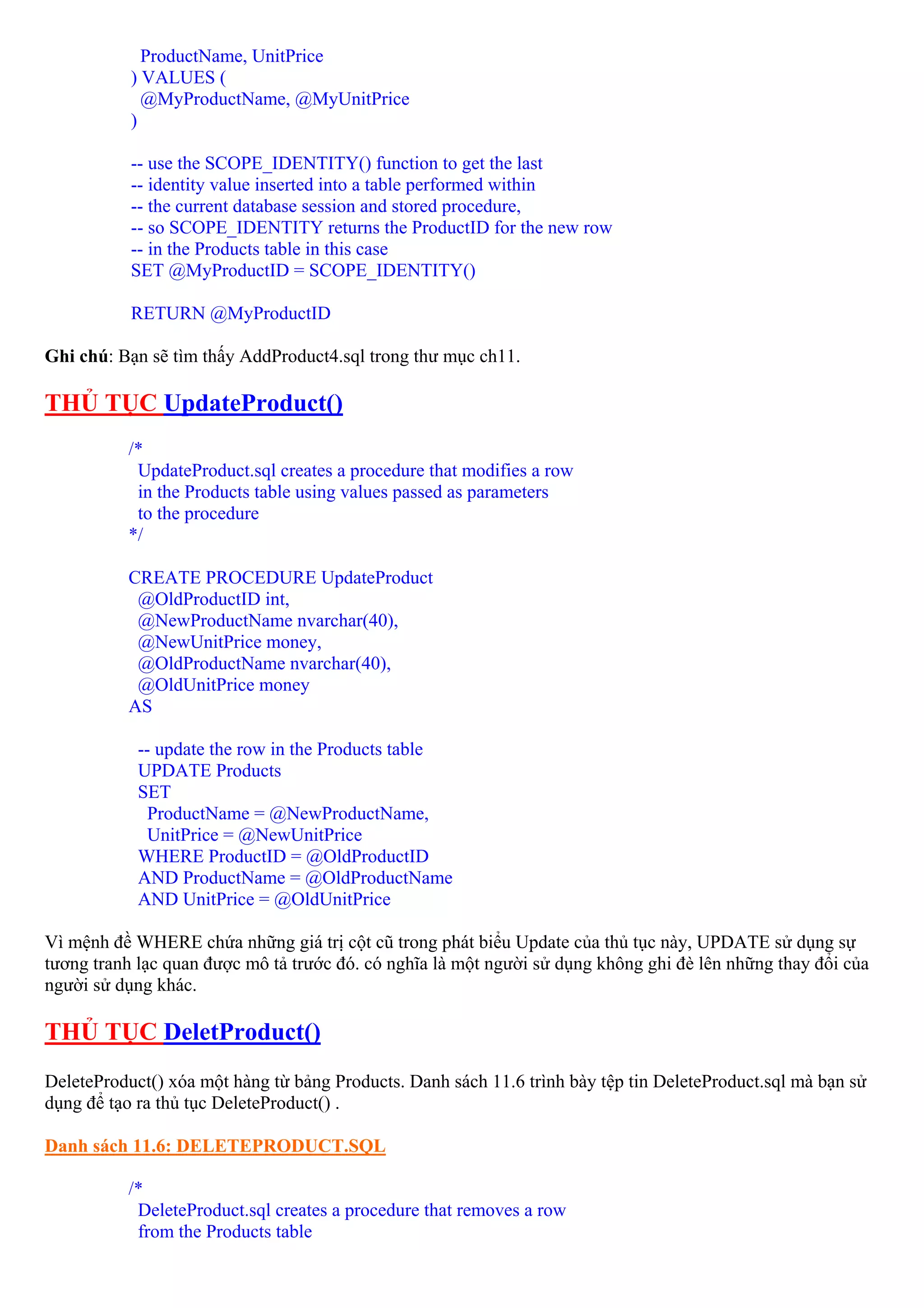 ProductName, UnitPrice
           ) VALUES (
             @MyProductName, @MyUnitPrice
           )

           -- use the SCOPE_IDENTITY() function to get the last
           -- identity value inserted into a table performed within
           -- the current database session and stored procedure,
           -- so SCOPE_IDENTITY returns the ProductID for the new row
           -- in the Products table in this case
           SET @MyProductID = SCOPE_IDENTITY()

           RETURN @MyProductID

Ghi chú: Bạn sẽ tìm thấy AddProduct4.sql trong thư mục ch11.

THỦ TỤC UpdateProduct()
          /*
           UpdateProduct.sql creates a procedure that modifies a row
           in the Products table using values passed as parameters
           to the procedure
          */

          CREATE PROCEDURE UpdateProduct
           @OldProductID int,
           @NewProductName nvarchar(40),
           @NewUnitPrice money,
           @OldProductName nvarchar(40),
           @OldUnitPrice money
          AS

            -- update the row in the Products table
            UPDATE Products
            SET
              ProductName = @NewProductName,
             UnitPrice = @NewUnitPrice
            WHERE ProductID = @OldProductID
            AND ProductName = @OldProductName
            AND UnitPrice = @OldUnitPrice

Vì mệnh đề WHERE chứa những giá trị cột cũ trong phát biểu Update của thủ tục này, UPDATE sử dụng sự
tương tranh lạc quan được mô tả trước đó. có nghĩa là một người sử dụng không ghi đè lên những thay đổi của
người sử dụng khác.

THỦ TỤC DeletProduct()
DeleteProduct() xóa một hàng từ bảng Products. Danh sách 11.6 trình bày tệp tin DeleteProduct.sql mà bạn sử
dụng để tạo ra thủ tục DeleteProduct() .

Danh sách 11.6: DELETEPRODUCT.SQL

          /*
           DeleteProduct.sql creates a procedure that removes a row
           from the Products table
 