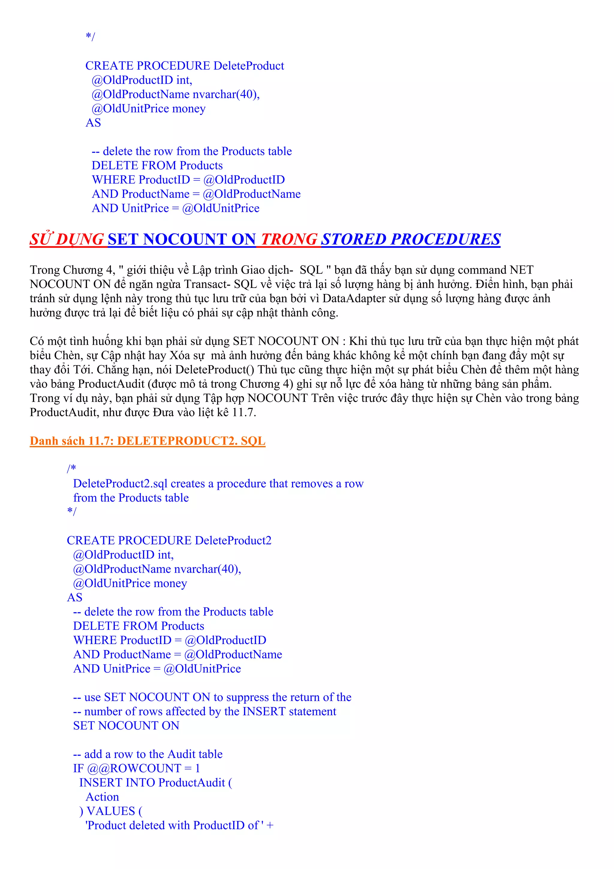 */

          CREATE PROCEDURE DeleteProduct
           @OldProductID int,
           @OldProductName nvarchar(40),
           @OldUnitPrice money
          AS

           -- delete the row from the Products table
           DELETE FROM Products
           WHERE ProductID = @OldProductID
           AND ProductName = @OldProductName
           AND UnitPrice = @OldUnitPrice

SỬ DỤNG SET NOCOUNT ON TRONG STORED PROCEDURES
Trong Chương 4, " giới thiệu về Lập trình Giao dịch- SQL " bạn đã thấy bạn sử dụng command NET
NOCOUNT ON để ngăn ngừa Transact- SQL về việc trả lại số lượng hàng bị ảnh hưởng. Điển hình, bạn phải
tránh sử dụng lệnh này trong thủ tục lưu trữ của bạn bởi vì DataAdapter sử dụng số lượng hàng được ảnh
hưởng được trả lại để biết liệu có phải sự cập nhật thành công.

Có một tình huống khi bạn phải sử dụng SET NOCOUNT ON : Khi thủ tục lưu trữ của bạn thực hiện một phát
biểu Chèn, sự Cập nhật hay Xóa sự mà ảnh hưởng đến bảng khác không kể một chính bạn đang đẩy một sự
thay đổi Tới. Chẳng hạn, nói DeleteProduct() Thủ tục cũng thực hiện một sự phát biểu Chèn để thêm một hàng
vào bảng ProductAudit (được mô tả trong Chương 4) ghi sự nỗ lực để xóa hàng từ những bảng sản phẩm.
Trong ví dụ này, bạn phải sử dụng Tập hợp NOCOUNT Trên việc trước đây thực hiện sự Chèn vào trong bảng
ProductAudit, như được Đưa vào liệt kê 11.7.

Danh sách 11.7: DELETEPRODUCT2. SQL

       /*
        DeleteProduct2.sql creates a procedure that removes a row
        from the Products table
       */

       CREATE PROCEDURE DeleteProduct2
        @OldProductID int,
        @OldProductName nvarchar(40),
        @OldUnitPrice money
       AS
        -- delete the row from the Products table
        DELETE FROM Products
        WHERE ProductID = @OldProductID
        AND ProductName = @OldProductName
        AND UnitPrice = @OldUnitPrice

        -- use SET NOCOUNT ON to suppress the return of the
        -- number of rows affected by the INSERT statement
        SET NOCOUNT ON

        -- add a row to the Audit table
        IF @@ROWCOUNT = 1
         INSERT INTO ProductAudit (
            Action
          ) VALUES (
            'Product deleted with ProductID of ' +
 