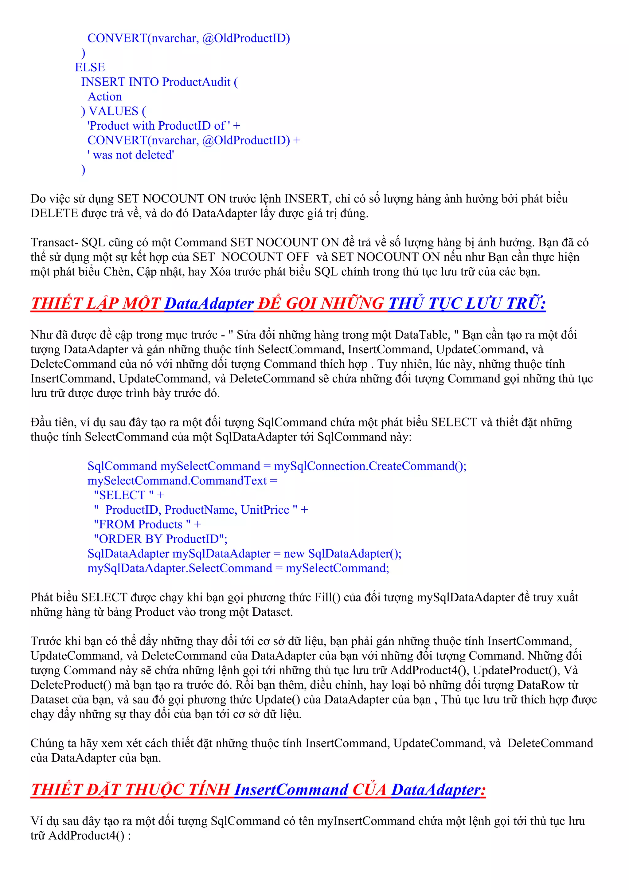 CONVERT(nvarchar, @OldProductID)
         )
        ELSE
         INSERT INTO ProductAudit (
           Action
         ) VALUES (
           'Product with ProductID of ' +
           CONVERT(nvarchar, @OldProductID) +
           ' was not deleted'
         )

Do việc sử dụng SET NOCOUNT ON trước lệnh INSERT, chỉ có số lượng hàng ảnh hưởng bởi phát biểu
DELETE được trả về, và do đó DataAdapter lấy được giá trị đúng.

Transact- SQL cũng có một Command SET NOCOUNT ON để trả về số lượng hàng bị ảnh hưởng. Bạn đã có
thể sử dụng một sự kết hợp của SET NOCOUNT OFF và SET NOCOUNT ON nếu như Bạn cần thực hiện
một phát biểu Chèn, Cập nhật, hay Xóa trước phát biểu SQL chính trong thủ tục lưu trữ của các bạn.

THIẾT LẬP MỘT DataAdapter ĐỂ GỌI NHỮNG THỦ TỤC LƯU TRỮ:
Như đã được đề cập trong mục trước - " Sửa đổi những hàng trong một DataTable, " Bạn cần tạo ra một đối
tượng DataAdapter và gán những thuộc tính SelectCommand, InsertCommand, UpdateCommand, và
DeleteCommand của nó với những đối tượng Command thích hợp . Tuy nhiên, lúc này, những thuộc tính
InsertCommand, UpdateCommand, và DeleteCommand sẽ chứa những đối tượng Command gọi những thủ tục
lưu trữ được được trình bày trước đó.

Đầu tiên, ví dụ sau đây tạo ra một đối tượng SqlCommand chứa một phát biểu SELECT và thiết đặt những
thuộc tính SelectCommand của một SqlDataAdapter tới SqlCommand này:

          SqlCommand mySelectCommand = mySqlConnection.CreateCommand();
          mySelectCommand.CommandText =
           "SELECT " +
           " ProductID, ProductName, UnitPrice " +
           "FROM Products " +
           "ORDER BY ProductID";
          SqlDataAdapter mySqlDataAdapter = new SqlDataAdapter();
          mySqlDataAdapter.SelectCommand = mySelectCommand;

Phát biểu SELECT được chạy khi bạn gọi phương thức Fill() của đối tượng mySqlDataAdapter để truy xuất
những hàng từ bảng Product vào trong một Dataset.

Trước khi bạn có thể đẩy những thay đổi tới cơ sở dữ liệu, bạn phải gán những thuộc tính InsertCommand,
UpdateCommand, và DeleteCommand của DataAdapter của bạn với những đối tượng Command. Những đối
tượng Command này sẽ chứa những lệnh gọi tới những thủ tục lưu trữ AddProduct4(), UpdateProduct(), Và
DeleteProduct() mà bạn tạo ra trước đó. Rồi bạn thêm, điều chỉnh, hay loại bỏ những đối tượng DataRow từ
Dataset của bạn, và sau đó gọi phương thức Update() của DataAdapter của bạn , Thủ tục lưu trữ thích hợp được
chạy đẩy những sự thay đổi của bạn tới cơ sở dữ liệu.

Chúng ta hãy xem xét cách thiết đặt những thuộc tính InsertCommand, UpdateCommand, và DeleteCommand
của DataAdapter của bạn.

THIẾT ĐẶT THUỘC TÍNH InsertCommand CỦA DataAdapter:
Ví dụ sau đây tạo ra một đối tượng SqlCommand có tên myInsertCommand chứa một lệnh gọi tới thủ tục lưu
trữ AddProduct4() :
 