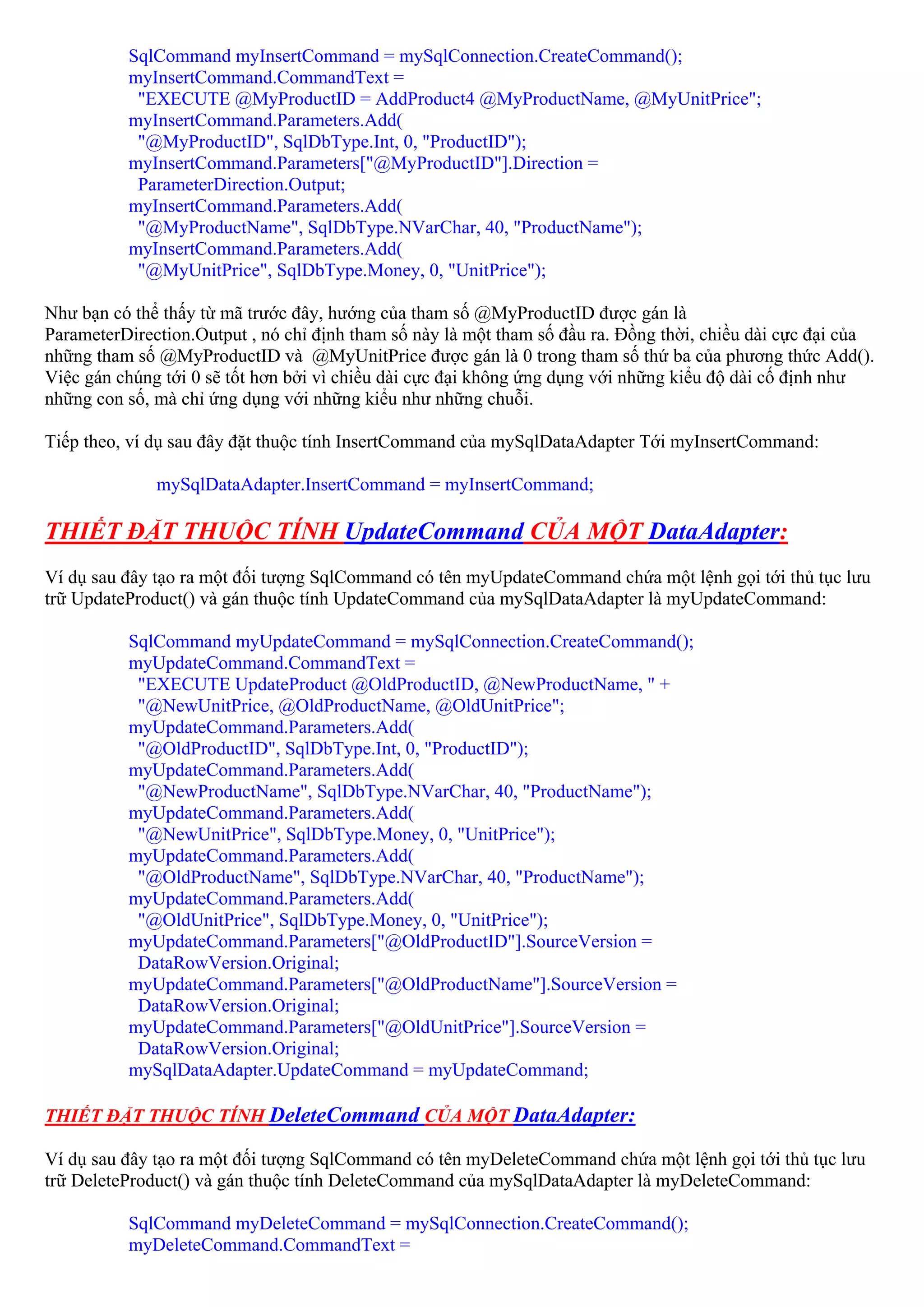 SqlCommand myInsertCommand = mySqlConnection.CreateCommand();
          myInsertCommand.CommandText =
           "EXECUTE @MyProductID = AddProduct4 @MyProductName, @MyUnitPrice";
          myInsertCommand.Parameters.Add(
           "@MyProductID", SqlDbType.Int, 0, "ProductID");
          myInsertCommand.Parameters["@MyProductID"].Direction =
           ParameterDirection.Output;
          myInsertCommand.Parameters.Add(
           "@MyProductName", SqlDbType.NVarChar, 40, "ProductName");
          myInsertCommand.Parameters.Add(
           "@MyUnitPrice", SqlDbType.Money, 0, "UnitPrice");

Như bạn có thể thấy từ mã trước đây, hướng của tham số @MyProductID được gán là
ParameterDirection.Output , nó chỉ định tham số này là một tham số đầu ra. Đồng thời, chiều dài cực đại của
những tham số @MyProductID và @MyUnitPrice được gán là 0 trong tham số thứ ba của phương thức Add().
Việc gán chúng tới 0 sẽ tốt hơn bởi vì chiều dài cực đại không ứng dụng với những kiểu độ dài cố định như
những con số, mà chỉ ứng dụng với những kiểu như những chuỗi.

Tiếp theo, ví dụ sau đây đặt thuộc tính InsertCommand của mySqlDataAdapter Tới myInsertCommand:

              mySqlDataAdapter.InsertCommand = myInsertCommand;

THIẾT ĐẶT THUỘC TÍNH UpdateCommand CỦA MỘT DataAdapter:
Ví dụ sau đây tạo ra một đối tượng SqlCommand có tên myUpdateCommand chứa một lệnh gọi tới thủ tục lưu
trữ UpdateProduct() và gán thuộc tính UpdateCommand của mySqlDataAdapter là myUpdateCommand:

          SqlCommand myUpdateCommand = mySqlConnection.CreateCommand();
          myUpdateCommand.CommandText =
           "EXECUTE UpdateProduct @OldProductID, @NewProductName, " +
           "@NewUnitPrice, @OldProductName, @OldUnitPrice";
          myUpdateCommand.Parameters.Add(
           "@OldProductID", SqlDbType.Int, 0, "ProductID");
          myUpdateCommand.Parameters.Add(
           "@NewProductName", SqlDbType.NVarChar, 40, "ProductName");
          myUpdateCommand.Parameters.Add(
           "@NewUnitPrice", SqlDbType.Money, 0, "UnitPrice");
          myUpdateCommand.Parameters.Add(
           "@OldProductName", SqlDbType.NVarChar, 40, "ProductName");
          myUpdateCommand.Parameters.Add(
           "@OldUnitPrice", SqlDbType.Money, 0, "UnitPrice");
          myUpdateCommand.Parameters["@OldProductID"].SourceVersion =
           DataRowVersion.Original;
          myUpdateCommand.Parameters["@OldProductName"].SourceVersion =
           DataRowVersion.Original;
          myUpdateCommand.Parameters["@OldUnitPrice"].SourceVersion =
           DataRowVersion.Original;
          mySqlDataAdapter.UpdateCommand = myUpdateCommand;

THIẾT ĐẶT THUỘC TÍNH DeleteCommand CỦA MỘT DataAdapter:

Ví dụ sau đây tạo ra một đối tượng SqlCommand có tên myDeleteCommand chứa một lệnh gọi tới thủ tục lưu
trữ DeleteProduct() và gán thuộc tính DeleteCommand của mySqlDataAdapter là myDeleteCommand:

          SqlCommand myDeleteCommand = mySqlConnection.CreateCommand();
          myDeleteCommand.CommandText =
 