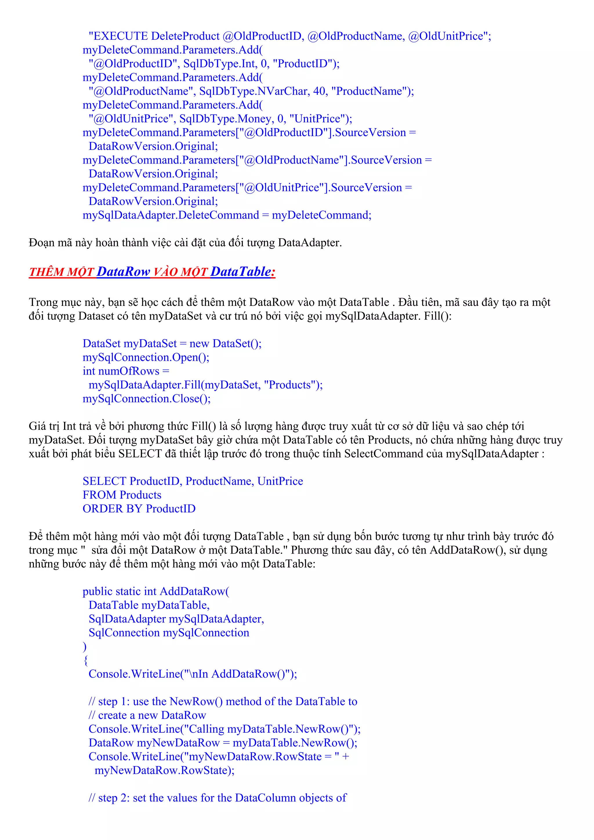 "EXECUTE DeleteProduct @OldProductID, @OldProductName, @OldUnitPrice";
          myDeleteCommand.Parameters.Add(
           "@OldProductID", SqlDbType.Int, 0, "ProductID");
          myDeleteCommand.Parameters.Add(
           "@OldProductName", SqlDbType.NVarChar, 40, "ProductName");
          myDeleteCommand.Parameters.Add(
           "@OldUnitPrice", SqlDbType.Money, 0, "UnitPrice");
          myDeleteCommand.Parameters["@OldProductID"].SourceVersion =
           DataRowVersion.Original;
          myDeleteCommand.Parameters["@OldProductName"].SourceVersion =
           DataRowVersion.Original;
          myDeleteCommand.Parameters["@OldUnitPrice"].SourceVersion =
           DataRowVersion.Original;
          mySqlDataAdapter.DeleteCommand = myDeleteCommand;

Đoạn mã này hoàn thành việc cài đặt của đối tượng DataAdapter.

THÊM MỘT DataRow VÀO MỘT DataTable:

Trong mục này, bạn sẽ học cách để thêm một DataRow vào một DataTable . Đầu tiên, mã sau đây tạo ra một
đối tượng Dataset có tên myDataSet và cư trú nó bởi việc gọi mySqlDataAdapter. Fill():

          DataSet myDataSet = new DataSet();
          mySqlConnection.Open();
          int numOfRows =
           mySqlDataAdapter.Fill(myDataSet, "Products");
          mySqlConnection.Close();

Giá trị Int trả về bởi phương thức Fill() là số lượng hàng được truy xuất từ cơ sở dữ liệu và sao chép tới
myDataSet. Đối tượng myDataSet bây giờ chứa một DataTable có tên Products, nó chứa những hàng được truy
xuất bởi phát biểu SELECT đã thiết lập trước đó trong thuộc tính SelectCommand của mySqlDataAdapter :

          SELECT ProductID, ProductName, UnitPrice
          FROM Products
          ORDER BY ProductID

Để thêm một hàng mới vào một đối tượng DataTable , bạn sử dụng bốn bước tương tự như trình bày trước đó
trong mục " sửa đổi một DataRow ở một DataTable." Phương thức sau đây, có tên AddDataRow(), sử dụng
những bước này để thêm một hàng mới vào một DataTable:

          public static int AddDataRow(
            DataTable myDataTable,
            SqlDataAdapter mySqlDataAdapter,
            SqlConnection mySqlConnection
          )
          {
            Console.WriteLine("nIn AddDataRow()");

           // step 1: use the NewRow() method of the DataTable to
           // create a new DataRow
           Console.WriteLine("Calling myDataTable.NewRow()");
           DataRow myNewDataRow = myDataTable.NewRow();
           Console.WriteLine("myNewDataRow.RowState = " +
             myNewDataRow.RowState);

           // step 2: set the values for the DataColumn objects of
 