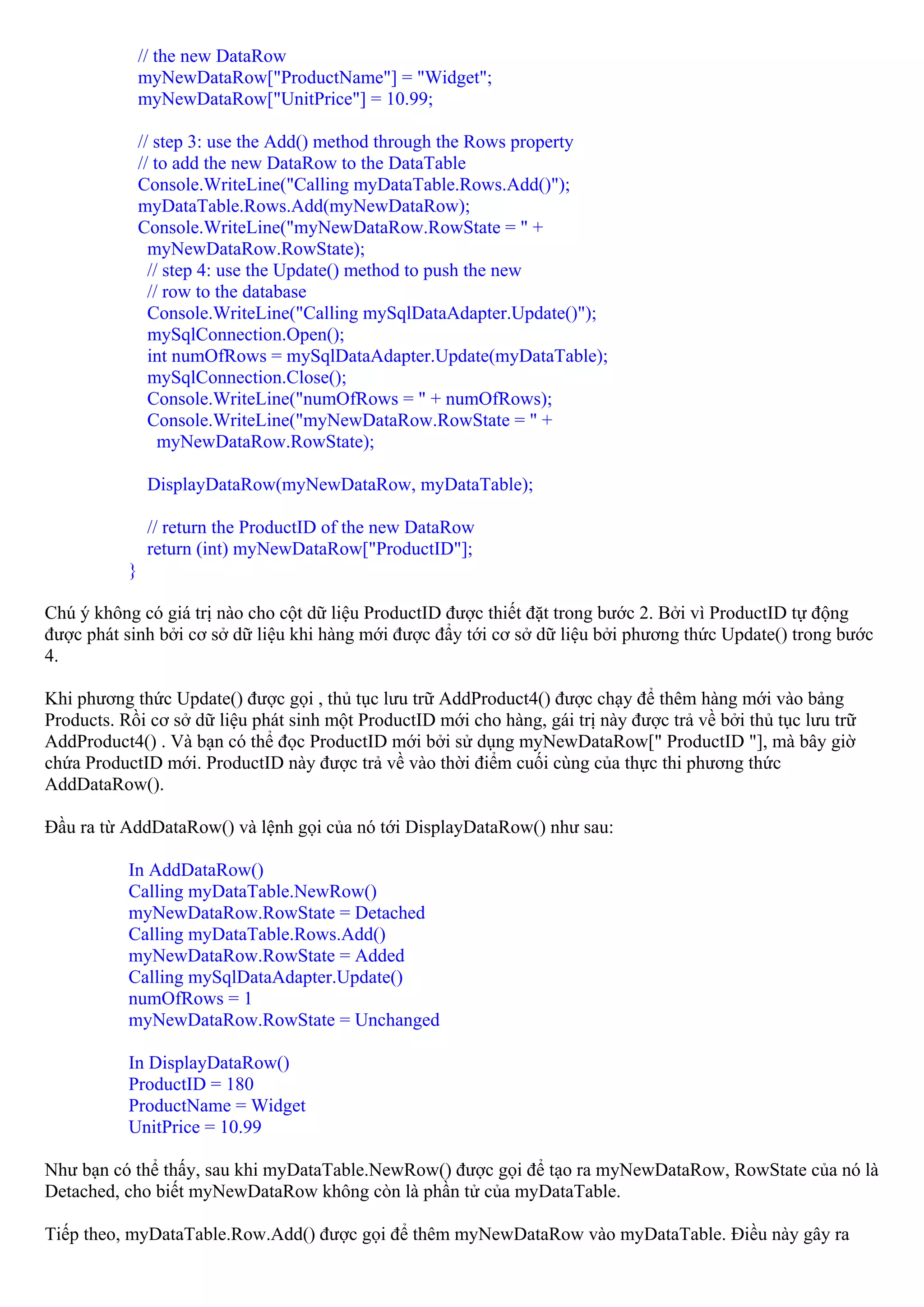 // the new DataRow
               myNewDataRow["ProductName"] = "Widget";
               myNewDataRow["UnitPrice"] = 10.99;

               // step 3: use the Add() method through the Rows property
               // to add the new DataRow to the DataTable
               Console.WriteLine("Calling myDataTable.Rows.Add()");
               myDataTable.Rows.Add(myNewDataRow);
               Console.WriteLine("myNewDataRow.RowState = " +
                 myNewDataRow.RowState);
                 // step 4: use the Update() method to push the new
                 // row to the database
                 Console.WriteLine("Calling mySqlDataAdapter.Update()");
                 mySqlConnection.Open();
                 int numOfRows = mySqlDataAdapter.Update(myDataTable);
                 mySqlConnection.Close();
                 Console.WriteLine("numOfRows = " + numOfRows);
                 Console.WriteLine("myNewDataRow.RowState = " +
                   myNewDataRow.RowState);

                DisplayDataRow(myNewDataRow, myDataTable);

                // return the ProductID of the new DataRow
                return (int) myNewDataRow["ProductID"];
           }

Chú ý không có giá trị nào cho cột dữ liệu ProductID được thiết đặt trong bước 2. Bởi vì ProductID tự động
được phát sinh bởi cơ sở dữ liệu khi hàng mới được đẩy tới cơ sở dữ liệu bởi phương thức Update() trong bước
4.

Khi phương thức Update() được gọi , thủ tục lưu trữ AddProduct4() được chạy để thêm hàng mới vào bảng
Products. Rồi cơ sở dữ liệu phát sinh một ProductID mới cho hàng, gái trị này được trả về bởi thủ tục lưu trữ
AddProduct4() . Và bạn có thể đọc ProductID mới bởi sử dụng myNewDataRow[" ProductID "], mà bây giờ
chứa ProductID mới. ProductID này được trả về vào thời điểm cuối cùng của thực thi phương thức
AddDataRow().

Đầu ra từ AddDataRow() và lệnh gọi của nó tới DisplayDataRow() như sau:

           In AddDataRow()
           Calling myDataTable.NewRow()
           myNewDataRow.RowState = Detached
           Calling myDataTable.Rows.Add()
           myNewDataRow.RowState = Added
           Calling mySqlDataAdapter.Update()
           numOfRows = 1
           myNewDataRow.RowState = Unchanged

           In DisplayDataRow()
           ProductID = 180
           ProductName = Widget
           UnitPrice = 10.99

Như bạn có thể thấy, sau khi myDataTable.NewRow() được gọi để tạo ra myNewDataRow, RowState của nó là
Detached, cho biết myNewDataRow không còn là phần tử của myDataTable.

Tiếp theo, myDataTable.Row.Add() được gọi để thêm myNewDataRow vào myDataTable. Điều này gây ra
 