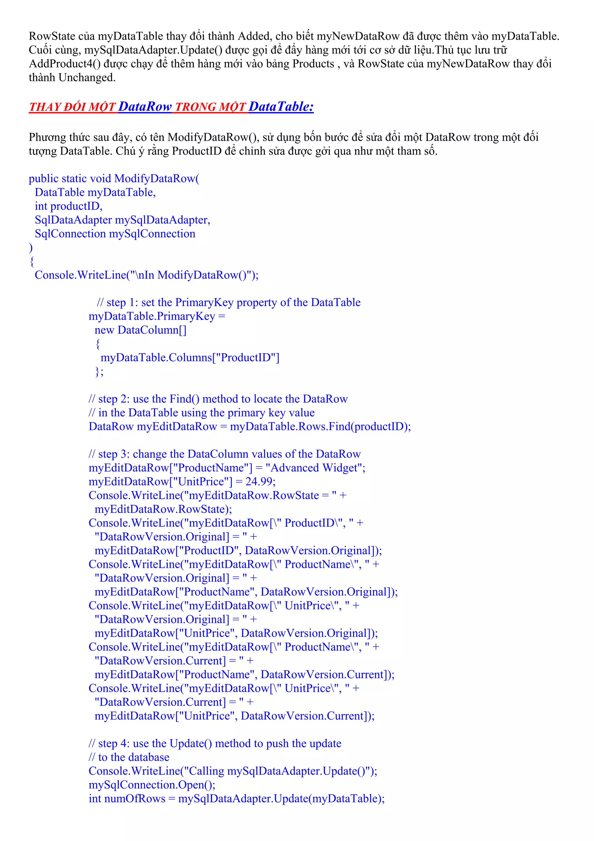 RowState của myDataTable thay đổi thành Added, cho biết myNewDataRow đã được thêm vào myDataTable.
Cuối cùng, mySqlDataAdapter.Update() được gọi để đẩy hàng mới tới cơ sở dữ liệu.Thủ tục lưu trữ
AddProduct4() được chạy để thêm hàng mới vào bảng Products , và RowState của myNewDataRow thay đổi
thành Unchanged.

THAY ĐỔI MỘT DataRow TRONG MỘT DataTable:

Phương thức sau đây, có tên ModifyDataRow(), sử dụng bốn bước để sửa đổi một DataRow trong một đối
tượng DataTable. Chú ý rằng ProductID để chỉnh sửa được gởi qua như một tham số.

public static void ModifyDataRow(
  DataTable myDataTable,
  int productID,
  SqlDataAdapter mySqlDataAdapter,
  SqlConnection mySqlConnection
)
{
  Console.WriteLine("nIn ModifyDataRow()");

            // step 1: set the PrimaryKey property of the DataTable
           myDataTable.PrimaryKey =
            new DataColumn[]
            {
              myDataTable.Columns["ProductID"]
            };

           // step 2: use the Find() method to locate the DataRow
           // in the DataTable using the primary key value
           DataRow myEditDataRow = myDataTable.Rows.Find(productID);

           // step 3: change the DataColumn values of the DataRow
           myEditDataRow["ProductName"] = "Advanced Widget";
           myEditDataRow["UnitPrice"] = 24.99;
           Console.WriteLine("myEditDataRow.RowState = " +
             myEditDataRow.RowState);
           Console.WriteLine("myEditDataRow[" ProductID", " +
             "DataRowVersion.Original] = " +
             myEditDataRow["ProductID", DataRowVersion.Original]);
           Console.WriteLine("myEditDataRow[" ProductName", " +
             "DataRowVersion.Original] = " +
             myEditDataRow["ProductName", DataRowVersion.Original]);
           Console.WriteLine("myEditDataRow[" UnitPrice", " +
             "DataRowVersion.Original] = " +
             myEditDataRow["UnitPrice", DataRowVersion.Original]);
           Console.WriteLine("myEditDataRow[" ProductName", " +
             "DataRowVersion.Current] = " +
             myEditDataRow["ProductName", DataRowVersion.Current]);
           Console.WriteLine("myEditDataRow[" UnitPrice", " +
             "DataRowVersion.Current] = " +
             myEditDataRow["UnitPrice", DataRowVersion.Current]);

           // step 4: use the Update() method to push the update
           // to the database
           Console.WriteLine("Calling mySqlDataAdapter.Update()");
           mySqlConnection.Open();
           int numOfRows = mySqlDataAdapter.Update(myDataTable);
 