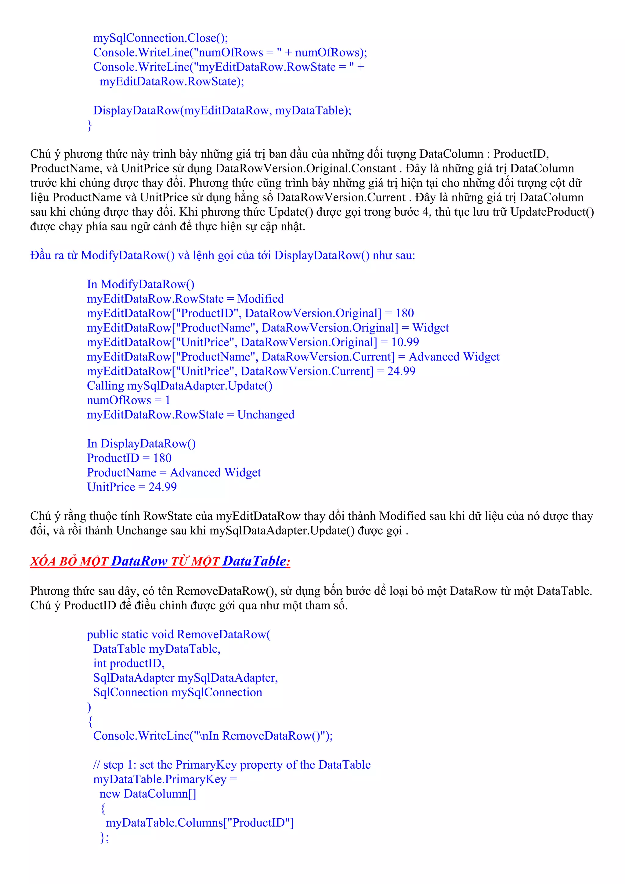 mySqlConnection.Close();
              Console.WriteLine("numOfRows = " + numOfRows);
              Console.WriteLine("myEditDataRow.RowState = " +
               myEditDataRow.RowState);

              DisplayDataRow(myEditDataRow, myDataTable);
          }

Chú ý phương thức này trình bày những giá trị ban đầu của những đối tượng DataColumn : ProductID,
ProductName, và UnitPrice sử dụng DataRowVersion.Original.Constant . Đây là những giá trị DataColumn
trước khi chúng được thay đổi. Phương thức cũng trình bày những giá trị hiện tại cho những đối tượng cột dữ
liệu ProductName và UnitPrice sử dụng hằng số DataRowVersion.Current . Đây là những giá trị DataColumn
sau khi chúng được thay đổi. Khi phương thức Update() được gọi trong bước 4, thủ tục lưu trữ UpdateProduct()
được chạy phía sau ngữ cảnh để thực hiện sự cập nhật.

Đầu ra từ ModifyDataRow() và lệnh gọi của tới DisplayDataRow() như sau:

          In ModifyDataRow()
          myEditDataRow.RowState = Modified
          myEditDataRow["ProductID", DataRowVersion.Original] = 180
          myEditDataRow["ProductName", DataRowVersion.Original] = Widget
          myEditDataRow["UnitPrice", DataRowVersion.Original] = 10.99
          myEditDataRow["ProductName", DataRowVersion.Current] = Advanced Widget
          myEditDataRow["UnitPrice", DataRowVersion.Current] = 24.99
          Calling mySqlDataAdapter.Update()
          numOfRows = 1
          myEditDataRow.RowState = Unchanged

          In DisplayDataRow()
          ProductID = 180
          ProductName = Advanced Widget
          UnitPrice = 24.99

Chú ý rằng thuộc tính RowState của myEditDataRow thay đổi thành Modified sau khi dữ liệu của nó được thay
đổi, và rồi thành Unchange sau khi mySqlDataAdapter.Update() được gọi .

XÓA BỎ MỘT DataRow TỪ MỘT DataTable:

Phương thức sau đây, có tên RemoveDataRow(), sử dụng bốn bước để loại bỏ một DataRow từ một DataTable.
Chú ý ProductID để điều chỉnh được gởi qua như một tham số.

          public static void RemoveDataRow(
            DataTable myDataTable,
            int productID,
            SqlDataAdapter mySqlDataAdapter,
            SqlConnection mySqlConnection
          )
          {
            Console.WriteLine("nIn RemoveDataRow()");

              // step 1: set the PrimaryKey property of the DataTable
              myDataTable.PrimaryKey =
                new DataColumn[]
                {
                  myDataTable.Columns["ProductID"]
                };
 