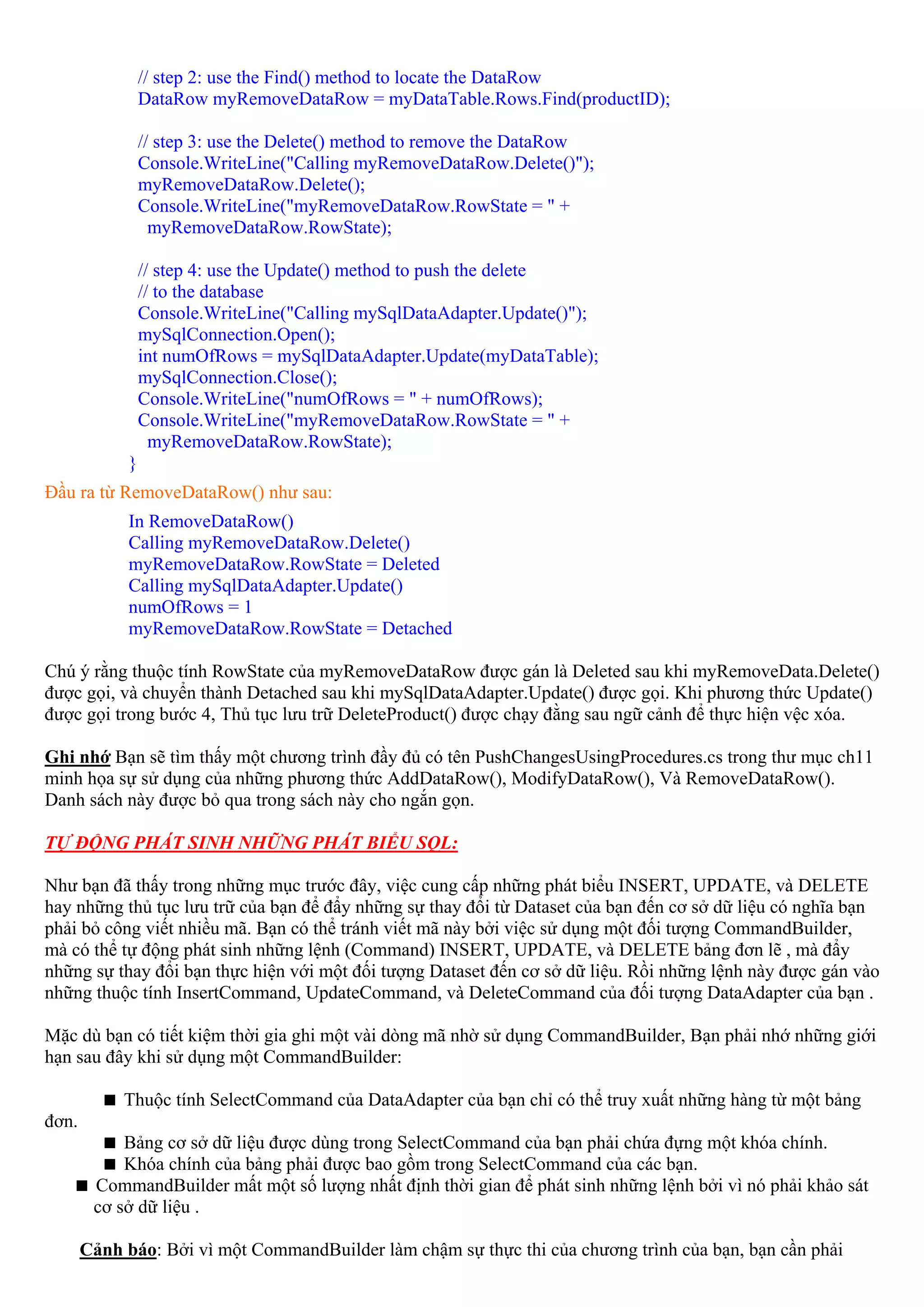 // step 2: use the Find() method to locate the DataRow
                 DataRow myRemoveDataRow = myDataTable.Rows.Find(productID);

                 // step 3: use the Delete() method to remove the DataRow
                 Console.WriteLine("Calling myRemoveDataRow.Delete()");
                 myRemoveDataRow.Delete();
                 Console.WriteLine("myRemoveDataRow.RowState = " +
                   myRemoveDataRow.RowState);

                 // step 4: use the Update() method to push the delete
                 // to the database
                 Console.WriteLine("Calling mySqlDataAdapter.Update()");
                 mySqlConnection.Open();
                 int numOfRows = mySqlDataAdapter.Update(myDataTable);
                 mySqlConnection.Close();
                 Console.WriteLine("numOfRows = " + numOfRows);
                 Console.WriteLine("myRemoveDataRow.RowState = " +
                   myRemoveDataRow.RowState);
             }
Đầu ra từ RemoveDataRow() như sau:
             In RemoveDataRow()
             Calling myRemoveDataRow.Delete()
             myRemoveDataRow.RowState = Deleted
             Calling mySqlDataAdapter.Update()
             numOfRows = 1
             myRemoveDataRow.RowState = Detached

Chú ý rằng thuộc tính RowState của myRemoveDataRow được gán là Deleted sau khi myRemoveData.Delete()
được gọi, và chuyển thành Detached sau khi mySqlDataAdapter.Update() được gọi. Khi phương thức Update()
được gọi trong bước 4, Thủ tục lưu trữ DeleteProduct() được chạy đằng sau ngữ cảnh để thực hiện vệc xóa.

Ghi nhớ Bạn sẽ tìm thấy một chương trình đầy đủ có tên PushChangesUsingProcedures.cs trong thư mục ch11
minh họa sự sử dụng của những phương thức AddDataRow(), ModifyDataRow(), Và RemoveDataRow().
Danh sách này được bỏ qua trong sách này cho ngắn gọn.

TỰ ĐỘNG PHÁT SINH NHỮNG PHÁT BIỂU SQL:

Như bạn đã thấy trong những mục trước đây, việc cung cấp những phát biểu INSERT, UPDATE, và DELETE
hay những thủ tục lưu trữ của bạn để đẩy những sự thay đổi từ Dataset của bạn đến cơ sở dữ liệu có nghĩa bạn
phải bỏ công viết nhiều mã. Bạn có thể tránh viết mã này bởi việc sử dụng một đối tượng CommandBuilder,
mà có thể tự động phát sinh những lệnh (Command) INSERT, UPDATE, và DELETE bảng đơn lẽ , mà đẩy
những sự thay đổi bạn thực hiện với một đối tượng Dataset đến cơ sở dữ liệu. Rồi những lệnh này được gán vào
những thuộc tính InsertCommand, UpdateCommand, và DeleteCommand của đối tượng DataAdapter của bạn .

Mặc dù bạn có tiết kiệm thời gia ghi một vài dòng mã nhờ sử dụng CommandBuilder, Bạn phải nhớ những giới
hạn sau đây khi sử dụng một CommandBuilder:

            Thuộc tính SelectCommand của DataAdapter của bạn chỉ có thể truy xuất những hàng từ một bảng
đơn.
            Bảng cơ sở dữ liệu được dùng trong SelectCommand của bạn phải chứa đựng một khóa chính.
            Khóa chính của bảng phải được bao gồm trong SelectCommand của các bạn.
        CommandBuilder mất một số lượng nhất định thời gian để phát sinh những lệnh bởi vì nó phải khảo sát
        cơ sở dữ liệu .

       Cảnh báo: Bởi vì một CommandBuilder làm chậm sự thực thi của chương trình của bạn, bạn cần phải
 
