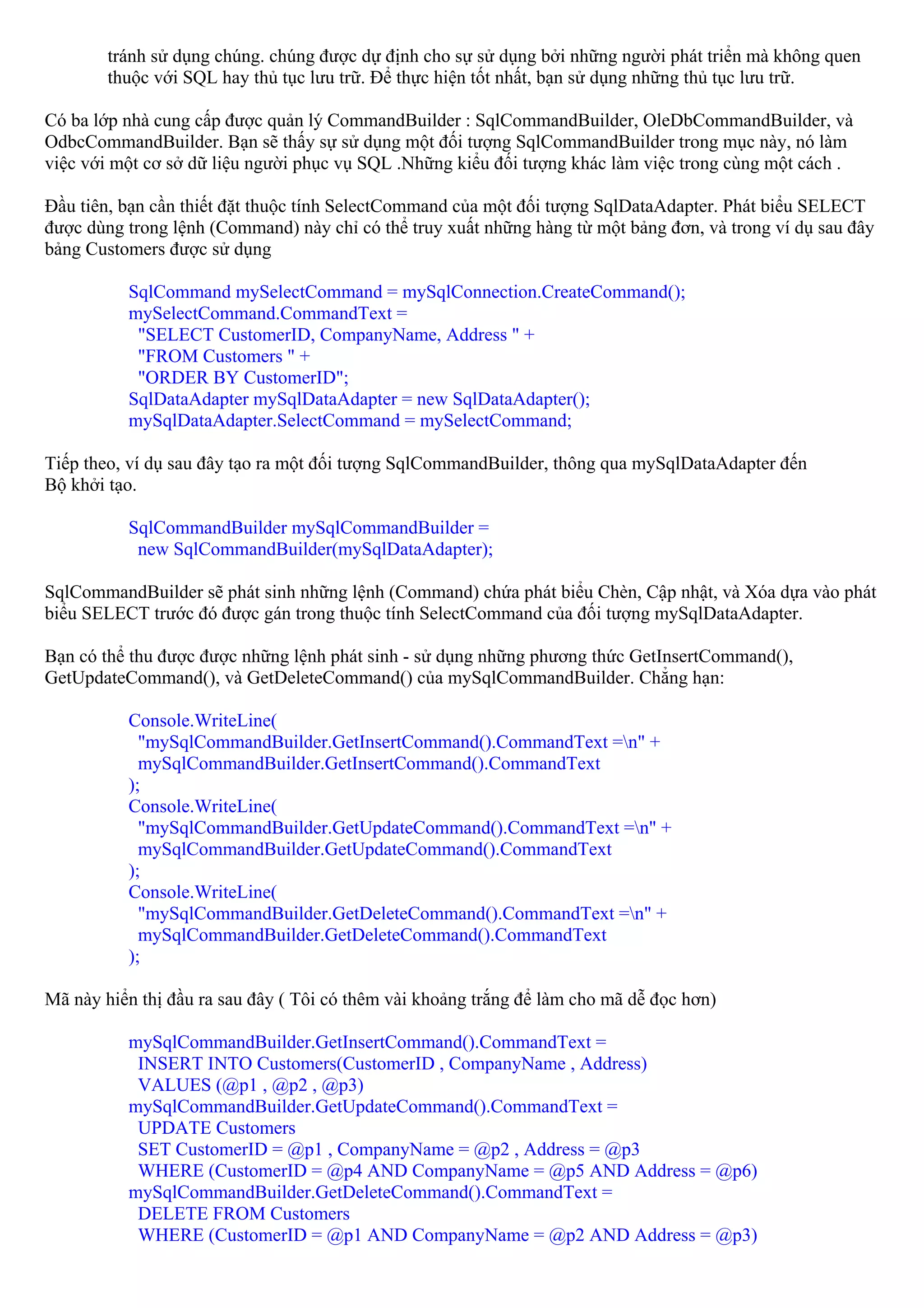 tránh sử dụng chúng. chúng được dự định cho sự sử dụng bởi những người phát triển mà không quen
        thuộc với SQL hay thủ tục lưu trữ. Để thực hiện tốt nhất, bạn sử dụng những thủ tục lưu trữ.

Có ba lớp nhà cung cấp được quản lý CommandBuilder : SqlCommandBuilder, OleDbCommandBuilder, và
OdbcCommandBuilder. Bạn sẽ thấy sự sử dụng một đối tượng SqlCommandBuilder trong mục này, nó làm
việc với một cơ sở dữ liệu người phục vụ SQL .Những kiểu đối tượng khác làm việc trong cùng một cách .

Đầu tiên, bạn cần thiết đặt thuộc tính SelectCommand của một đối tượng SqlDataAdapter. Phát biểu SELECT
được dùng trong lệnh (Command) này chỉ có thể truy xuất những hàng từ một bảng đơn, và trong ví dụ sau đây
bảng Customers được sử dụng

          SqlCommand mySelectCommand = mySqlConnection.CreateCommand();
          mySelectCommand.CommandText =
           "SELECT CustomerID, CompanyName, Address " +
           "FROM Customers " +
           "ORDER BY CustomerID";
          SqlDataAdapter mySqlDataAdapter = new SqlDataAdapter();
          mySqlDataAdapter.SelectCommand = mySelectCommand;

Tiếp theo, ví dụ sau đây tạo ra một đối tượng SqlCommandBuilder, thông qua mySqlDataAdapter đến
Bộ khởi tạo.

          SqlCommandBuilder mySqlCommandBuilder =
           new SqlCommandBuilder(mySqlDataAdapter);

SqlCommandBuilder sẽ phát sinh những lệnh (Command) chứa phát biểu Chèn, Cập nhật, và Xóa dựa vào phát
biểu SELECT trước đó được gán trong thuộc tính SelectCommand của đối tượng mySqlDataAdapter.

Bạn có thể thu được được những lệnh phát sinh - sử dụng những phương thức GetInsertCommand(),
GetUpdateCommand(), và GetDeleteCommand() của mySqlCommandBuilder. Chẳng hạn:

          Console.WriteLine(
            "mySqlCommandBuilder.GetInsertCommand().CommandText =n" +
            mySqlCommandBuilder.GetInsertCommand().CommandText
          );
          Console.WriteLine(
            "mySqlCommandBuilder.GetUpdateCommand().CommandText =n" +
            mySqlCommandBuilder.GetUpdateCommand().CommandText
          );
          Console.WriteLine(
            "mySqlCommandBuilder.GetDeleteCommand().CommandText =n" +
            mySqlCommandBuilder.GetDeleteCommand().CommandText
          );

Mã này hiển thị đầu ra sau đây ( Tôi có thêm vài khoảng trắng để làm cho mã dễ đọc hơn)

          mySqlCommandBuilder.GetInsertCommand().CommandText =
           INSERT INTO Customers(CustomerID , CompanyName , Address)
           VALUES (@p1 , @p2 , @p3)
          mySqlCommandBuilder.GetUpdateCommand().CommandText =
           UPDATE Customers
           SET CustomerID = @p1 , CompanyName = @p2 , Address = @p3
           WHERE (CustomerID = @p4 AND CompanyName = @p5 AND Address = @p6)
          mySqlCommandBuilder.GetDeleteCommand().CommandText =
           DELETE FROM Customers
           WHERE (CustomerID = @p1 AND CompanyName = @p2 AND Address = @p3)
 