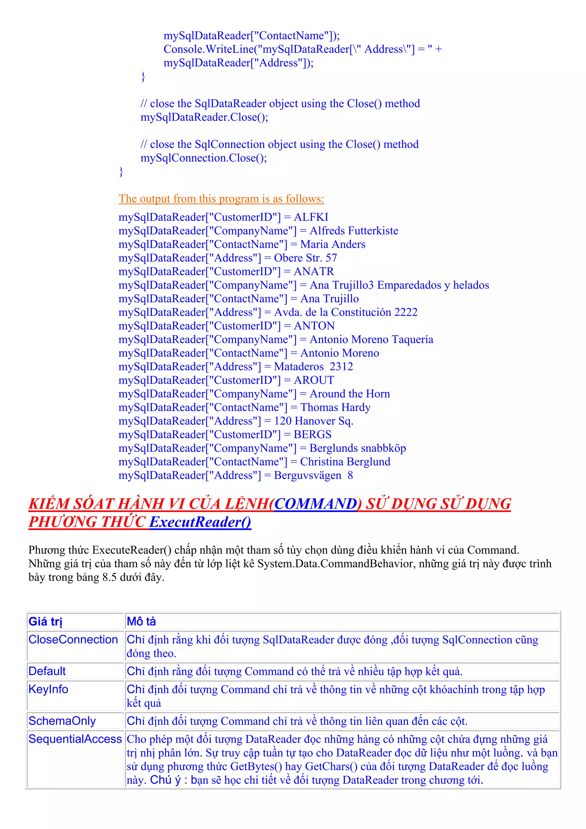 mySqlDataReader["ContactName"]);
                              Console.WriteLine("mySqlDataReader[" Address"] = " +
                              mySqlDataReader["Address"]);
                        }

                        // close the SqlDataReader object using the Close() method
                        mySqlDataReader.Close();

                        // close the SqlConnection object using the Close() method
                        mySqlConnection.Close();
                  }

                  The output from this program is as follows:
                  mySqlDataReader["CustomerID"] = ALFKI
                  mySqlDataReader["CompanyName"] = Alfreds Futterkiste
                  mySqlDataReader["ContactName"] = Maria Anders
                  mySqlDataReader["Address"] = Obere Str. 57
                  mySqlDataReader["CustomerID"] = ANATR
                  mySqlDataReader["CompanyName"] = Ana Trujillo3 Emparedados y helados
                  mySqlDataReader["ContactName"] = Ana Trujillo
                  mySqlDataReader["Address"] = Avda. de la Constitución 2222
                  mySqlDataReader["CustomerID"] = ANTON
                  mySqlDataReader["CompanyName"] = Antonio Moreno Taquería
                  mySqlDataReader["ContactName"] = Antonio Moreno
                  mySqlDataReader["Address"] = Mataderos 2312
                  mySqlDataReader["CustomerID"] = AROUT
                  mySqlDataReader["CompanyName"] = Around the Horn
                  mySqlDataReader["ContactName"] = Thomas Hardy
                  mySqlDataReader["Address"] = 120 Hanover Sq.
                  mySqlDataReader["CustomerID"] = BERGS
                  mySqlDataReader["CompanyName"] = Berglunds snabbköp
                  mySqlDataReader["ContactName"] = Christina Berglund
                  mySqlDataReader["Address"] = Berguvsvägen 8

KIỂM SÓAT HÀNH VI CỦA LỆNH(COMMAND) SỬ DỤNG SỬ DỤNG
PHƯƠNG THỨC ExecutReader()
Phương thức ExecuteReader() chấp nhận một tham số tùy chọn dùng điều khiển hành vi của Command.
Những giá trị của tham số này đến từ lớp liệt kê System.Data.CommandBehavior, những giá trị này được trình
bày trong bảng 8.5 dưới đây.


Giá trị               Mô tả
CloseConnection Chỉ định rằng khi đối tượng SqlDataReader được đóng ,đối tượng SqlConnection cũng
                đóng theo.
Default               Chỉ định rằng đối tượng Command có thể trả về nhiều tập hợp kết quả.
KeyInfo               Chỉ định đối tượng Command chỉ trả về thông tin về những cột khóachính trong tập hợp
                      kết quả
SchemaOnly            Chỉ định đối tượng Command chỉ trả về thông tin liên quan đến các cột.
SequentialAccess Cho phép một đối tượng DataReader đọc những hàng có những cột chứa đựng những giá
                 trị nhị phân lớn. Sự truy cập tuần tự tạo cho DataReader đọc dữ liệu như một luồng. và bạn
                 sử dụng phương thức GetBytes() hay GetChars() của đối tượng DataReader để đọc luồng
                 này. Chú ý : bạn sẽ học chi tiết về đối tượng DataReader trong chương tới.
 