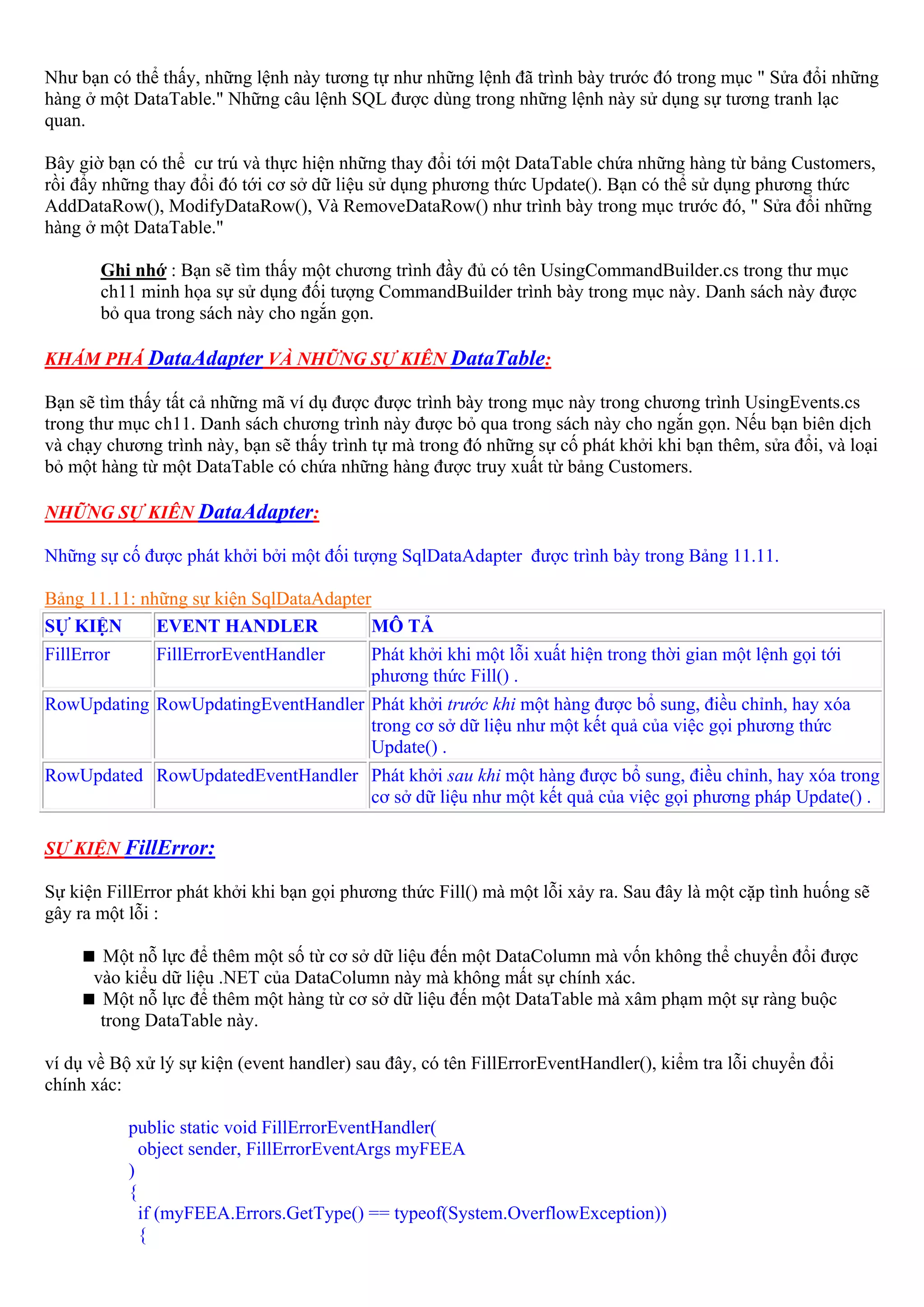 Như bạn có thể thấy, những lệnh này tương tự như những lệnh đã trình bày trước đó trong mục " Sửa đổi những
hàng ở một DataTable." Những câu lệnh SQL được dùng trong những lệnh này sử dụng sự tương tranh lạc
quan.

Bây giờ bạn có thể cư trú và thực hiện những thay đổi tới một DataTable chứa những hàng từ bảng Customers,
rồi đẩy những thay đổi đó tới cơ sở dữ liệu sử dụng phương thức Update(). Bạn có thể sử dụng phương thức
AddDataRow(), ModifyDataRow(), Và RemoveDataRow() như trình bày trong mục trước đó, " Sửa đổi những
hàng ở một DataTable."

       Ghi nhớ : Bạn sẽ tìm thấy một chương trình đầy đủ có tên UsingCommandBuilder.cs trong thư mục
       ch11 minh họa sự sử dụng đối tượng CommandBuilder trình bày trong mục này. Danh sách này được
       bỏ qua trong sách này cho ngắn gọn.

KHÁM PHÁ DataAdapter VÀ NHỮNG SỰ KIÊN DataTable:

Bạn sẽ tìm thấy tất cả những mã ví dụ được được trình bày trong mục này trong chương trình UsingEvents.cs
trong thư mục ch11. Danh sách chương trình này được bỏ qua trong sách này cho ngắn gọn. Nếu bạn biên dịch
và chạy chương trình này, bạn sẽ thấy trình tự mà trong đó những sự cố phát khởi khi bạn thêm, sửa đổi, và loại
bỏ một hàng từ một DataTable có chứa những hàng được truy xuất từ bảng Customers.

NHỮNG SỰ KIÊN DataAdapter:

Những sự cố được phát khởi bởi một đối tượng SqlDataAdapter được trình bày trong Bảng 11.11.

Bảng 11.11: những sự kiện SqlDataAdapter
SỰ KIỆN       EVENT HANDLER              MÔ TẢ
FillError      FillErrorEventHandler       Phát khởi khi một lỗi xuất hiện trong thời gian một lệnh gọi tới
                                           phương thức Fill() .
RowUpdating RowUpdatingEventHandler Phát khởi trước khi một hàng được bổ sung, điều chỉnh, hay xóa
                                    trong cơ sở dữ liệu như một kết quả của việc gọi phương thức
                                    Update() .
RowUpdated RowUpdatedEventHandler Phát khởi sau khi một hàng được bổ sung, điều chỉnh, hay xóa trong
                                  cơ sở dữ liệu như một kết quả của việc gọi phương pháp Update() .

SỰ KIỆN FillError:

Sự kiện FillError phát khởi khi bạn gọi phương thức Fill() mà một lỗi xảy ra. Sau đây là một cặp tình huống sẽ
gây ra một lỗi :

       Một nỗ lực để thêm một số từ cơ sở dữ liệu đến một DataColumn mà vốn không thể chuyển đổi được
      vào kiểu dữ liệu .NET của DataColumn này mà không mất sự chính xác.
       Một nỗ lực để thêm một hàng từ cơ sở dữ liệu đến một DataTable mà xâm phạm một sự ràng buộc
       trong DataTable này.

ví dụ về Bộ xử lý sự kiện (event handler) sau đây, có tên FillErrorEventHandler(), kiểm tra lỗi chuyển đổi
chính xác:

            public static void FillErrorEventHandler(
              object sender, FillErrorEventArgs myFEEA
            )
            {
              if (myFEEA.Errors.GetType() == typeof(System.OverflowException))
              {
 