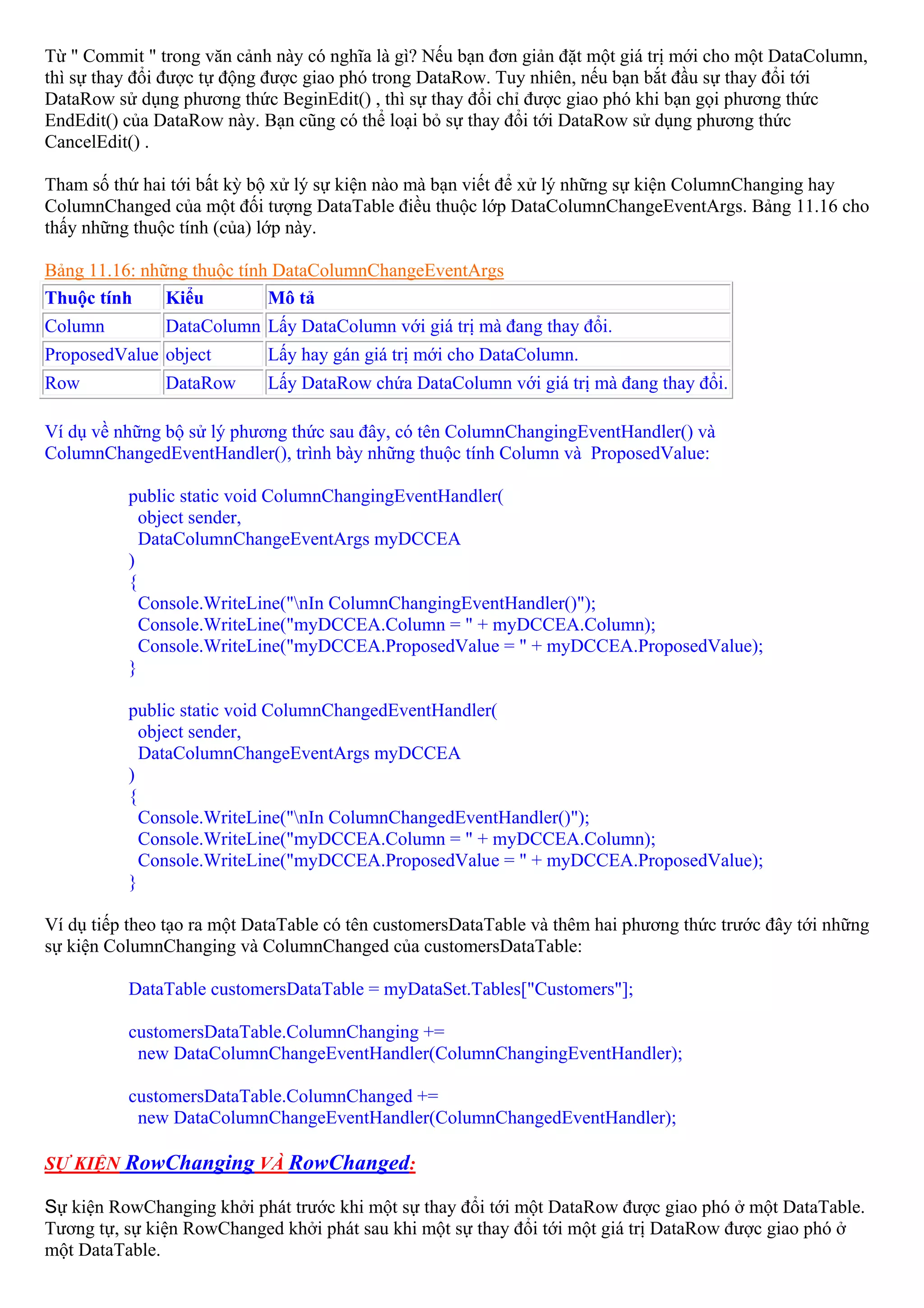 Từ " Commit " trong văn cảnh này có nghĩa là gì? Nếu bạn đơn giản đặt một giá trị mới cho một DataColumn,
thì sự thay đổi được tự động được giao phó trong DataRow. Tuy nhiên, nếu bạn bắt đầu sự thay đổi tới
DataRow sử dụng phương thức BeginEdit() , thì sự thay đổi chỉ được giao phó khi bạn gọi phương thức
EndEdit() của DataRow này. Bạn cũng có thể loại bỏ sự thay đổi tới DataRow sử dụng phương thức
CancelEdit() .

Tham số thứ hai tới bất kỳ bộ xử lý sự kiện nào mà bạn viết để xử lý những sự kiện ColumnChanging hay
ColumnChanged của một đối tượng DataTable điều thuộc lớp DataColumnChangeEventArgs. Bảng 11.16 cho
thấy những thuộc tính (của) lớp này.

Bảng 11.16: những thuộc tính DataColumnChangeEventArgs
Thuộc tính     Kiểu         Mô tả
Column         DataColumn Lấy DataColumn với giá trị mà đang thay đổi.
ProposedValue object        Lấy hay gán giá trị mới cho DataColumn.
Row            DataRow      Lấy DataRow chứa DataColumn với giá trị mà đang thay đổi.

Ví dụ về những bộ sử lý phương thức sau đây, có tên ColumnChangingEventHandler() và
ColumnChangedEventHandler(), trình bày những thuộc tính Column và ProposedValue:

          public static void ColumnChangingEventHandler(
            object sender,
            DataColumnChangeEventArgs myDCCEA
          )
          {
            Console.WriteLine("nIn ColumnChangingEventHandler()");
            Console.WriteLine("myDCCEA.Column = " + myDCCEA.Column);
            Console.WriteLine("myDCCEA.ProposedValue = " + myDCCEA.ProposedValue);
          }

          public static void ColumnChangedEventHandler(
            object sender,
            DataColumnChangeEventArgs myDCCEA
          )
          {
            Console.WriteLine("nIn ColumnChangedEventHandler()");
            Console.WriteLine("myDCCEA.Column = " + myDCCEA.Column);
            Console.WriteLine("myDCCEA.ProposedValue = " + myDCCEA.ProposedValue);
          }

Ví dụ tiếp theo tạo ra một DataTable có tên customersDataTable và thêm hai phương thức trước đây tới những
sự kiện ColumnChanging và ColumnChanged của customersDataTable:

          DataTable customersDataTable = myDataSet.Tables["Customers"];

          customersDataTable.ColumnChanging +=
           new DataColumnChangeEventHandler(ColumnChangingEventHandler);

          customersDataTable.ColumnChanged +=
           new DataColumnChangeEventHandler(ColumnChangedEventHandler);

SỰ KIỆN RowChanging VÀ RowChanged:

Sự kiện RowChanging khởi phát trước khi một sự thay đổi tới một DataRow được giao phó ở một DataTable.
Tương tự, sự kiện RowChanged khởi phát sau khi một sự thay đổi tới một giá trị DataRow được giao phó ở
một DataTable.
 