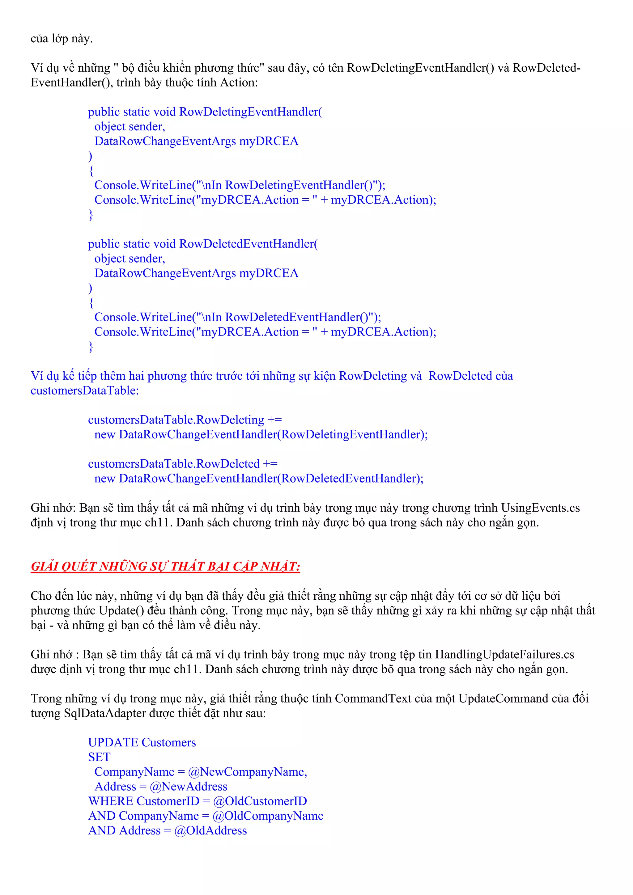của lớp này.

Ví dụ về những " bộ điều khiển phương thức" sau đây, có tên RowDeletingEventHandler() và RowDeleted-
EventHandler(), trình bày thuộc tính Action:

           public static void RowDeletingEventHandler(
             object sender,
             DataRowChangeEventArgs myDRCEA
           )
           {
             Console.WriteLine("nIn RowDeletingEventHandler()");
             Console.WriteLine("myDRCEA.Action = " + myDRCEA.Action);
           }

           public static void RowDeletedEventHandler(
             object sender,
             DataRowChangeEventArgs myDRCEA
           )
           {
             Console.WriteLine("nIn RowDeletedEventHandler()");
             Console.WriteLine("myDRCEA.Action = " + myDRCEA.Action);
           }

Ví dụ kế tiếp thêm hai phương thức trước tới những sự kiện RowDeleting và RowDeleted của
customersDataTable:

           customersDataTable.RowDeleting +=
            new DataRowChangeEventHandler(RowDeletingEventHandler);

           customersDataTable.RowDeleted +=
            new DataRowChangeEventHandler(RowDeletedEventHandler);

Ghi nhớ: Bạn sẽ tìm thấy tất cả mã những ví dụ trình bày trong mục này trong chương trình UsingEvents.cs
định vị trong thư mục ch11. Danh sách chương trình này được bỏ qua trong sách này cho ngắn gọn.


GIẢI QUẾT NHỮNG SỰ THẤT BẠI CẬP NHẬT:

Cho đến lúc này, những ví dụ bạn đã thấy đều giả thiết rằng những sự cập nhật đẩy tới cơ sở dữ liệu bởi
phương thức Update() đều thành công. Trong mục này, bạn sẽ thấy những gì xảy ra khi những sự cập nhật thất
bại - và những gì bạn có thể làm về điều này.

Ghi nhớ : Bạn sẽ tìm thấy tất cả mã ví dụ trình bày trong mục này trong tệp tin HandlingUpdateFailures.cs
được định vị trong thư mục ch11. Danh sách chương trình này được bõ qua trong sách này cho ngắn gọn.

Trong những ví dụ trong mục này, giả thiết rằng thuộc tính CommandText của một UpdateCommand của đối
tượng SqlDataAdapter được thiết đặt như sau:

           UPDATE Customers
           SET
            CompanyName = @NewCompanyName,
            Address = @NewAddress
           WHERE CustomerID = @OldCustomerID
           AND CompanyName = @OldCompanyName
           AND Address = @OldAddress
 