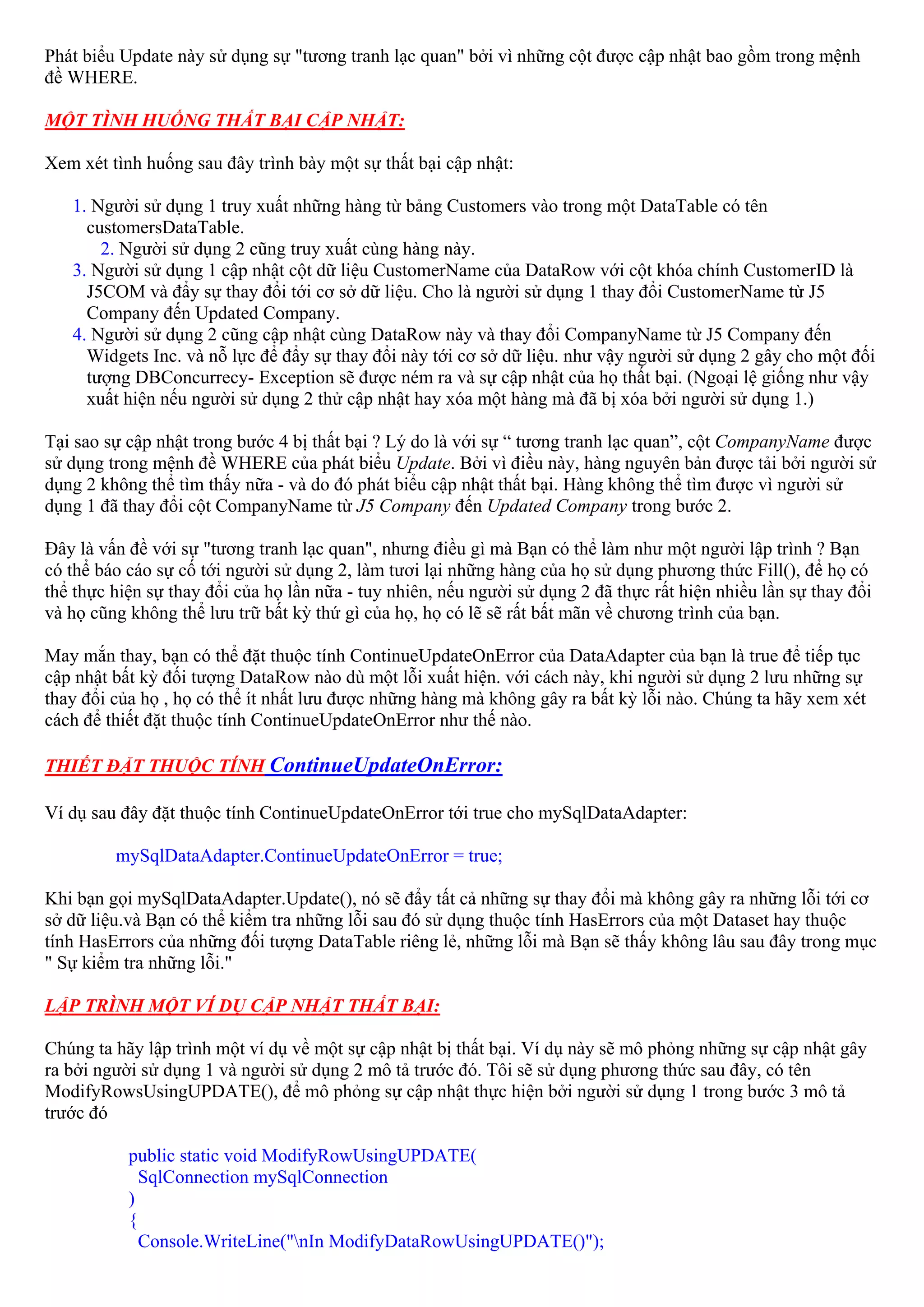 Phát biểu Update này sử dụng sự "tương tranh lạc quan" bởi vì những cột được cập nhật bao gồm trong mệnh
đề WHERE.

MỘT TÌNH HUỐNG THẤT BẠI CẬP NHẬT:

Xem xét tình huống sau đây trình bày một sự thất bại cập nhật:

   1. Người sử dụng 1 truy xuất những hàng từ bảng Customers vào trong một DataTable có tên
     customersDataTable.
       2. Người sử dụng 2 cũng truy xuất cùng hàng này.
   3. Người sử dụng 1 cập nhật cột dữ liệu CustomerName của DataRow với cột khóa chính CustomerID là
     J5COM và đẩy sự thay đổi tới cơ sở dữ liệu. Cho là người sử dụng 1 thay đổi CustomerName từ J5
     Company đến Updated Company.
   4. Người sử dụng 2 cũng cập nhật cùng DataRow này và thay đổi CompanyName từ J5 Company đến
     Widgets Inc. và nỗ lực để đẩy sự thay đổi này tới cơ sở dữ liệu. như vậy người sử dụng 2 gây cho một đối
     tượng DBConcurrecy- Exception sẽ được ném ra và sự cập nhật của họ thất bại. (Ngoại lệ giống như vậy
     xuất hiện nếu người sử dụng 2 thử cập nhật hay xóa một hàng mà đã bị xóa bởi người sử dụng 1.)

Tại sao sự cập nhật trong bước 4 bị thất bại ? Lý do là với sự “ tương tranh lạc quan”, cột CompanyName được
sử dụng trong mệnh đề WHERE của phát biểu Update. Bởi vì điều này, hàng nguyên bản được tải bởi người sử
dụng 2 không thể tìm thấy nữa - và do đó phát biểu cập nhật thất bại. Hàng không thể tìm được vì người sử
dụng 1 đã thay đổi cột CompanyName từ J5 Company đến Updated Company trong bước 2.

Đây là vấn đề với sự "tương tranh lạc quan", nhưng điều gì mà Bạn có thể làm như một người lập trình ? Bạn
có thể báo cáo sự cố tới người sử dụng 2, làm tươi lại những hàng của họ sử dụng phương thức Fill(), để họ có
thể thực hiện sự thay đổi của họ lần nữa - tuy nhiên, nếu người sử dụng 2 đã thực rất hiện nhiều lần sự thay đổi
và họ cũng không thể lưu trữ bất kỳ thứ gì của họ, họ có lẽ sẽ rất bất mãn về chương trình của bạn.

May mắn thay, bạn có thể đặt thuộc tính ContinueUpdateOnError của DataAdapter của bạn là true để tiếp tục
cập nhật bất kỳ đối tượng DataRow nào dù một lỗi xuất hiện. với cách này, khi người sử dụng 2 lưu những sự
thay đổi của họ , họ có thể ít nhất lưu được những hàng mà không gây ra bất kỳ lỗi nào. Chúng ta hãy xem xét
cách để thiết đặt thuộc tính ContinueUpdateOnError như thế nào.

THIẾT ĐẶT THUỘC TÍNH ContinueUpdateOnError:

Ví dụ sau đây đặt thuộc tính ContinueUpdateOnError tới true cho mySqlDataAdapter:

         mySqlDataAdapter.ContinueUpdateOnError = true;

Khi bạn gọi mySqlDataAdapter.Update(), nó sẽ đẩy tất cả những sự thay đổi mà không gây ra những lỗi tới cơ
sở dữ liệu.và Bạn có thể kiểm tra những lỗi sau đó sử dụng thuộc tính HasErrors của một Dataset hay thuộc
tính HasErrors của những đối tượng DataTable riêng lẻ, những lỗi mà Bạn sẽ thấy không lâu sau đây trong mục
" Sự kiểm tra những lỗi."

LẬP TRÌNH MỘT VÍ DỤ CẬP NHẬT THẤT BẠI:

Chúng ta hãy lập trình một ví dụ về một sự cập nhật bị thất bại. Ví dụ này sẽ mô phỏng những sự cập nhật gây
ra bởi người sử dụng 1 và người sử dụng 2 mô tả trước đó. Tôi sẽ sử dụng phương thức sau đây, có tên
ModifyRowsUsingUPDATE(), để mô phỏng sự cập nhật thực hiện bởi người sử dụng 1 trong bước 3 mô tả
trước đó

           public static void ModifyRowUsingUPDATE(
             SqlConnection mySqlConnection
           )
           {
             Console.WriteLine("nIn ModifyDataRowUsingUPDATE()");
 