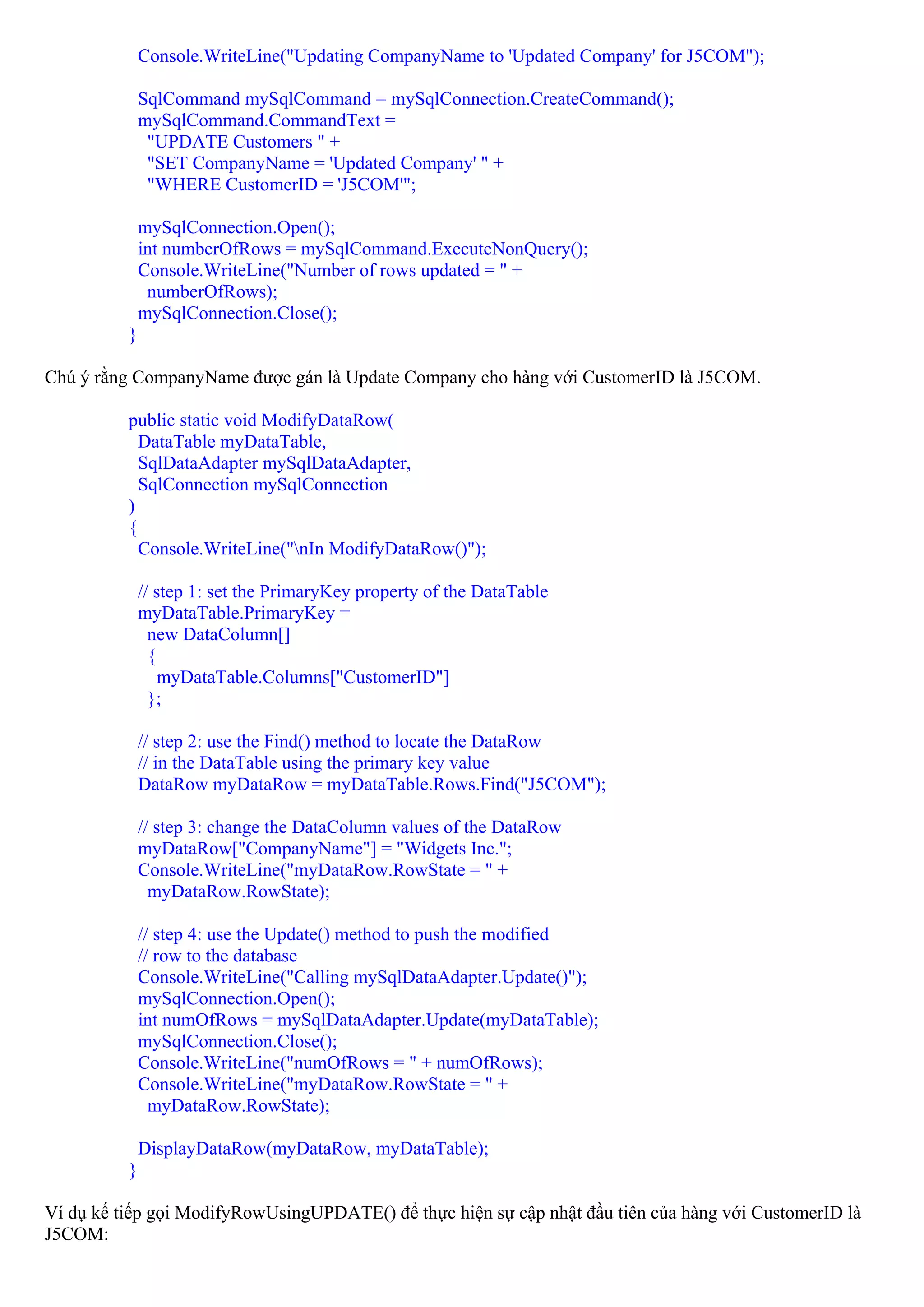 Console.WriteLine("Updating CompanyName to 'Updated Company' for J5COM");

              SqlCommand mySqlCommand = mySqlConnection.CreateCommand();
              mySqlCommand.CommandText =
               "UPDATE Customers " +
               "SET CompanyName = 'Updated Company' " +
               "WHERE CustomerID = 'J5COM'";

              mySqlConnection.Open();
              int numberOfRows = mySqlCommand.ExecuteNonQuery();
              Console.WriteLine("Number of rows updated = " +
               numberOfRows);
              mySqlConnection.Close();
          }

Chú ý rằng CompanyName được gán là Update Company cho hàng với CustomerID là J5COM.

          public static void ModifyDataRow(
            DataTable myDataTable,
            SqlDataAdapter mySqlDataAdapter,
            SqlConnection mySqlConnection
          )
          {
            Console.WriteLine("nIn ModifyDataRow()");

              // step 1: set the PrimaryKey property of the DataTable
              myDataTable.PrimaryKey =
                new DataColumn[]
                {
                  myDataTable.Columns["CustomerID"]
                };

              // step 2: use the Find() method to locate the DataRow
              // in the DataTable using the primary key value
              DataRow myDataRow = myDataTable.Rows.Find("J5COM");

              // step 3: change the DataColumn values of the DataRow
              myDataRow["CompanyName"] = "Widgets Inc.";
              Console.WriteLine("myDataRow.RowState = " +
                myDataRow.RowState);

              // step 4: use the Update() method to push the modified
              // row to the database
              Console.WriteLine("Calling mySqlDataAdapter.Update()");
              mySqlConnection.Open();
              int numOfRows = mySqlDataAdapter.Update(myDataTable);
              mySqlConnection.Close();
              Console.WriteLine("numOfRows = " + numOfRows);
              Console.WriteLine("myDataRow.RowState = " +
                myDataRow.RowState);

              DisplayDataRow(myDataRow, myDataTable);
          }

Ví dụ kế tiếp gọi ModifyRowUsingUPDATE() để thực hiện sự cập nhật đầu tiên của hàng với CustomerID là
J5COM:
 