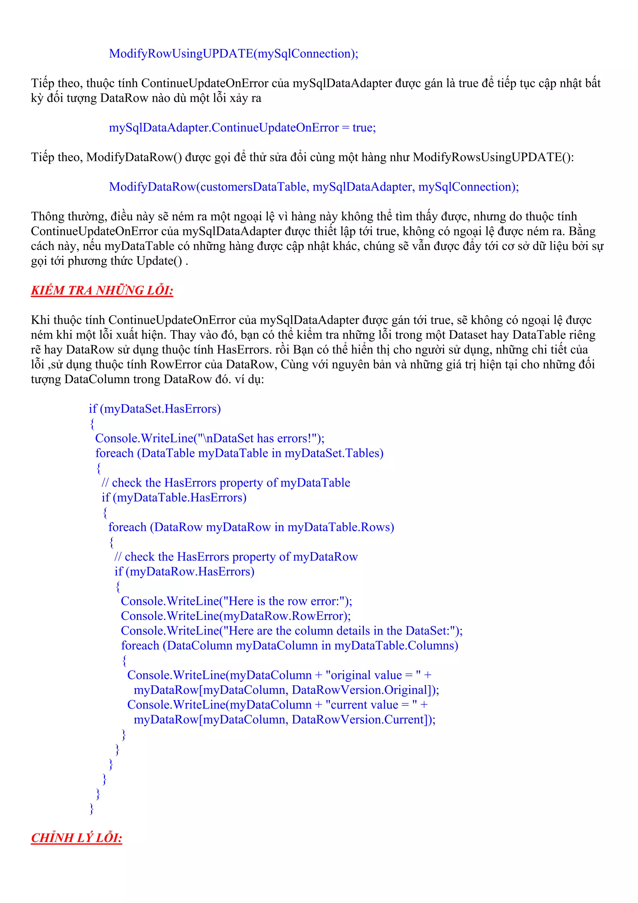 ModifyRowUsingUPDATE(mySqlConnection);

Tiếp theo, thuộc tính ContinueUpdateOnError của mySqlDataAdapter được gán là true để tiếp tục cập nhật bất
kỳ đối tượng DataRow nào dù một lỗi xảy ra

              mySqlDataAdapter.ContinueUpdateOnError = true;

Tiếp theo, ModifyDataRow() được gọi để thử sửa đổi cùng một hàng như ModifyRowsUsingUPDATE():

              ModifyDataRow(customersDataTable, mySqlDataAdapter, mySqlConnection);

Thông thường, điều này sẽ ném ra một ngoại lệ vì hàng này không thể tìm thấy được, nhưng do thuộc tính
ContinueUpdateOnError của mySqlDataAdapter được thiết lập tới true, không có ngoại lệ được ném ra. Bằng
cách này, nếu myDataTable có những hàng được cập nhật khác, chúng sẽ vẫn được đẩy tới cơ sở dữ liệu bởi sự
gọi tới phương thức Update() .

KIỂM TRA NHỮNG LỖI:

Khi thuộc tính ContinueUpdateOnError của mySqlDataAdapter được gán tới true, sẽ không có ngoại lệ được
ném khi một lỗi xuất hiện. Thay vào đó, bạn có thể kiểm tra những lỗi trong một Dataset hay DataTable riêng
rẽ hay DataRow sử dụng thuộc tính HasErrors. rồi Bạn có thể hiển thị cho người sử dụng, những chi tiết của
lỗi ,sử dụng thuộc tính RowError của DataRow, Cùng với nguyên bản và những giá trị hiện tại cho những đối
tượng DataColumn trong DataRow đó. ví dụ:

          if (myDataSet.HasErrors)
          {
            Console.WriteLine("nDataSet has errors!");
            foreach (DataTable myDataTable in myDataSet.Tables)
            {
              // check the HasErrors property of myDataTable
              if (myDataTable.HasErrors)
              {
                foreach (DataRow myDataRow in myDataTable.Rows)
                {
                  // check the HasErrors property of myDataRow
                  if (myDataRow.HasErrors)
                  {
                    Console.WriteLine("Here is the row error:");
                    Console.WriteLine(myDataRow.RowError);
                    Console.WriteLine("Here are the column details in the DataSet:");
                    foreach (DataColumn myDataColumn in myDataTable.Columns)
                    {
                      Console.WriteLine(myDataColumn + "original value = " +
                       myDataRow[myDataColumn, DataRowVersion.Original]);
                      Console.WriteLine(myDataColumn + "current value = " +
                       myDataRow[myDataColumn, DataRowVersion.Current]);
                    }
                  }
                }
              }
            }
          }

CHỈNH LÝ LỖI:
 