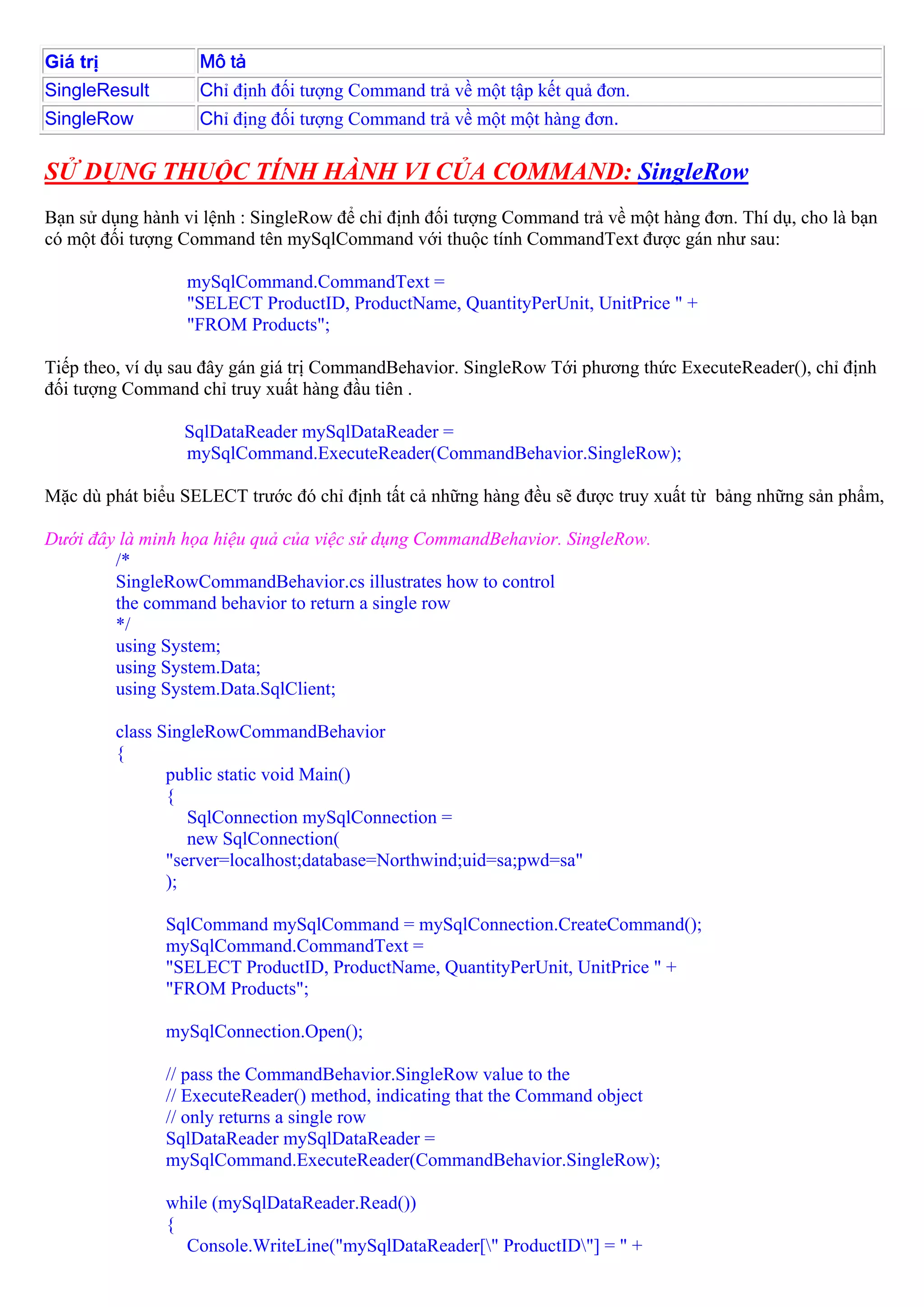 Giá trị             Mô tả
SingleResult        Chỉ định đối tượng Command trả về một tập kết quả đơn.
SingleRow           Chỉ địng đối tượng Command trả về một một hàng đơn.

SỬ DỤNG THUỘC TÍNH HÀNH VI CỦA COMMAND: SingleRow
Bạn sử dụng hành vi lệnh : SingleRow để chỉ định đối tượng Command trả về một hàng đơn. Thí dụ, cho là bạn
có một đối tượng Command tên mySqlCommand với thuộc tính CommandText được gán như sau:

                  mySqlCommand.CommandText =
                  "SELECT ProductID, ProductName, QuantityPerUnit, UnitPrice " +
                  "FROM Products";

Tiếp theo, ví dụ sau đây gán giá trị CommandBehavior. SingleRow Tới phương thức ExecuteReader(), chỉ định
đối tượng Command chỉ truy xuất hàng đầu tiên .

                  SqlDataReader mySqlDataReader =
                  mySqlCommand.ExecuteReader(CommandBehavior.SingleRow);

Mặc dù phát biểu SELECT trước đó chỉ định tất cả những hàng đều sẽ được truy xuất từ bảng những sản phẩm,

Dưới đây là minh họa hiệu quả của việc sử dụng CommandBehavior. SingleRow.
        /*
        SingleRowCommandBehavior.cs illustrates how to control
        the command behavior to return a single row
        */
        using System;
        using System.Data;
        using System.Data.SqlClient;

          class SingleRowCommandBehavior
          {
                 public static void Main()
                 {
                    SqlConnection mySqlConnection =
                    new SqlConnection(
                 "server=localhost;database=Northwind;uid=sa;pwd=sa"
                 );

                SqlCommand mySqlCommand = mySqlConnection.CreateCommand();
                mySqlCommand.CommandText =
                "SELECT ProductID, ProductName, QuantityPerUnit, UnitPrice " +
                "FROM Products";

                mySqlConnection.Open();

                // pass the CommandBehavior.SingleRow value to the
                // ExecuteReader() method, indicating that the Command object
                // only returns a single row
                SqlDataReader mySqlDataReader =
                mySqlCommand.ExecuteReader(CommandBehavior.SingleRow);

                while (mySqlDataReader.Read())
                {
                  Console.WriteLine("mySqlDataReader[" ProductID"] = " +
 