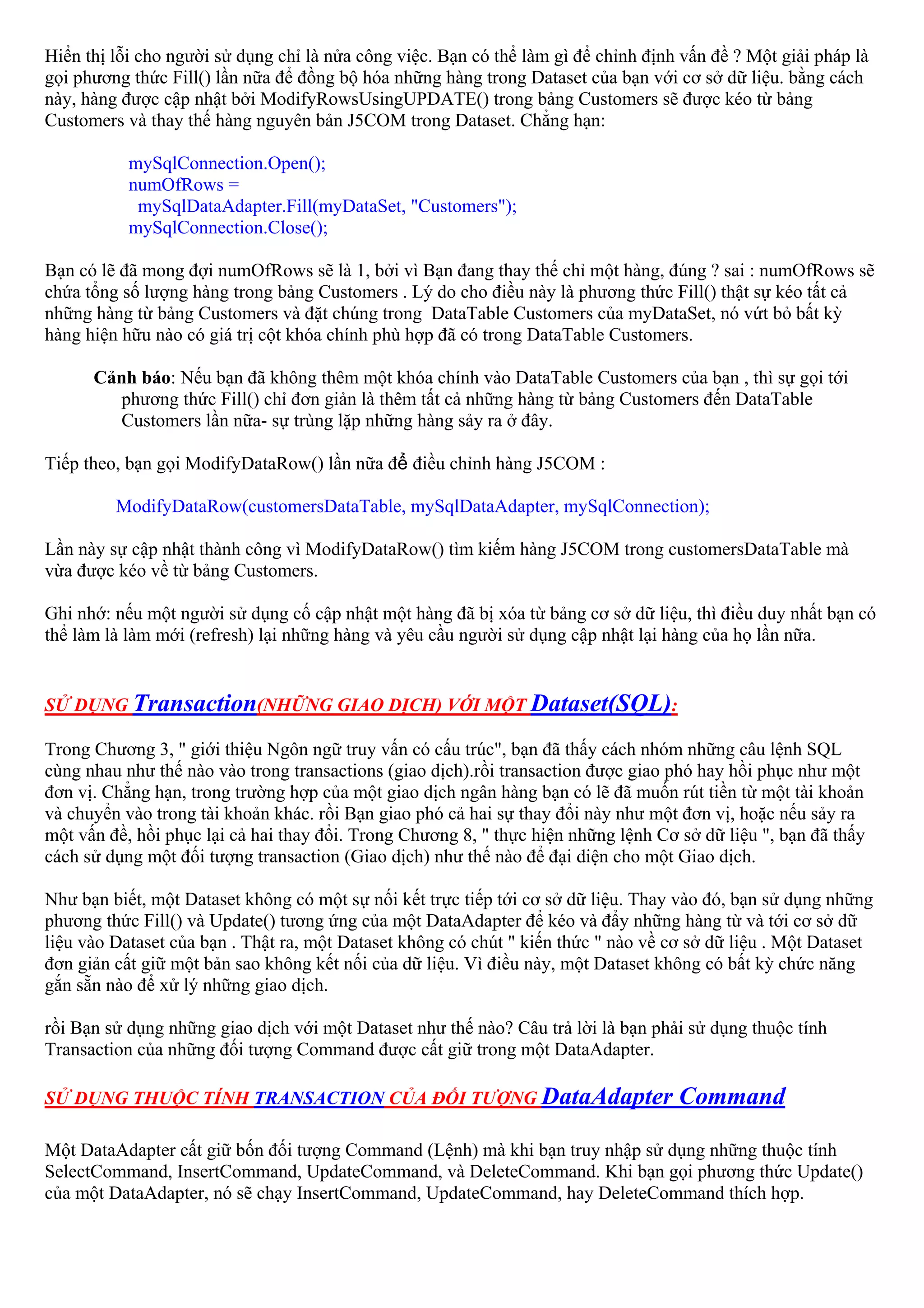 Hiển thị lỗi cho người sử dụng chỉ là nửa công việc. Bạn có thể làm gì để chỉnh định vấn đề ? Một giải pháp là
gọi phương thức Fill() lần nữa để đồng bộ hóa những hàng trong Dataset của bạn với cơ sở dữ liệu. bằng cách
này, hàng được cập nhật bởi ModifyRowsUsingUPDATE() trong bảng Customers sẽ được kéo từ bảng
Customers và thay thế hàng nguyên bản J5COM trong Dataset. Chẳng hạn:

           mySqlConnection.Open();
           numOfRows =
            mySqlDataAdapter.Fill(myDataSet, "Customers");
           mySqlConnection.Close();

Bạn có lẽ đã mong đợi numOfRows sẽ là 1, bởi vì Bạn đang thay thế chỉ một hàng, đúng ? sai : numOfRows sẽ
chứa tổng số lượng hàng trong bảng Customers . Lý do cho điều này là phương thức Fill() thật sự kéo tất cả
những hàng từ bảng Customers và đặt chúng trong DataTable Customers của myDataSet, nó vứt bỏ bất kỳ
hàng hiện hữu nào có giá trị cột khóa chính phù hợp đã có trong DataTable Customers.

      Cảnh báo: Nếu bạn đã không thêm một khóa chính vào DataTable Customers của bạn , thì sự gọi tới
         phương thức Fill() chỉ đơn giản là thêm tất cả những hàng từ bảng Customers đến DataTable
         Customers lần nữa- sự trùng lặp những hàng sảy ra ở đây.

Tiếp theo, bạn gọi ModifyDataRow() lần nữa để điều chỉnh hàng J5COM :

         ModifyDataRow(customersDataTable, mySqlDataAdapter, mySqlConnection);

Lần này sự cập nhật thành công vì ModifyDataRow() tìm kiếm hàng J5COM trong customersDataTable mà
vừa được kéo về từ bảng Customers.

Ghi nhớ: nếu một người sử dụng cố cập nhật một hàng đã bị xóa từ bảng cơ sở dữ liệu, thì điều duy nhất bạn có
thể làm là làm mới (refresh) lại những hàng và yêu cầu người sử dụng cập nhật lại hàng của họ lần nữa.


SỬ DỤNG Transaction(NHỮNG GIAO DỊCH) VỚI MỘT Dataset(SQL):

Trong Chương 3, " giới thiệu Ngôn ngữ truy vấn có cấu trúc", bạn đã thấy cách nhóm những câu lệnh SQL
cùng nhau như thế nào vào trong transactions (giao dịch).rồi transaction được giao phó hay hồi phục như một
đơn vị. Chẳng hạn, trong trường hợp của một giao dịch ngân hàng bạn có lẽ đã muốn rút tiền từ một tài khoản
và chuyển vào trong tài khoản khác. rồi Bạn giao phó cả hai sự thay đổi này như một đơn vị, hoặc nếu sảy ra
một vấn đề, hồi phục lại cả hai thay đổi. Trong Chương 8, " thực hiện những lệnh Cơ sở dữ liệu ", bạn đã thấy
cách sử dụng một đối tượng transaction (Giao dịch) như thế nào để đại diện cho một Giao dịch.

Như bạn biết, một Dataset không có một sự nối kết trực tiếp tới cơ sở dữ liệu. Thay vào đó, bạn sử dụng những
phương thức Fill() và Update() tương ứng của một DataAdapter để kéo và đẩy những hàng từ và tới cơ sở dữ
liệu vào Dataset của bạn . Thật ra, một Dataset không có chút " kiến thức " nào về cơ sở dữ liệu . Một Dataset
đơn giản cất giữ một bản sao không kết nối của dữ liệu. Vì điều này, một Dataset không có bất kỳ chức năng
gắn sẵn nào để xử lý những giao dịch.

rồi Bạn sử dụng những giao dịch với một Dataset như thế nào? Câu trả lời là bạn phải sử dụng thuộc tính
Transaction của những đối tượng Command được cất giữ trong một DataAdapter.

SỬ DỤNG THUỘC TÍNH TRANSACTION CỦA ĐỐI TƯỢNG DataAdapter                            Command

Một DataAdapter cất giữ bốn đối tượng Command (Lệnh) mà khi bạn truy nhập sử dụng những thuộc tính
SelectCommand, InsertCommand, UpdateCommand, và DeleteCommand. Khi bạn gọi phương thức Update()
của một DataAdapter, nó sẽ chạy InsertCommand, UpdateCommand, hay DeleteCommand thích hợp.
 