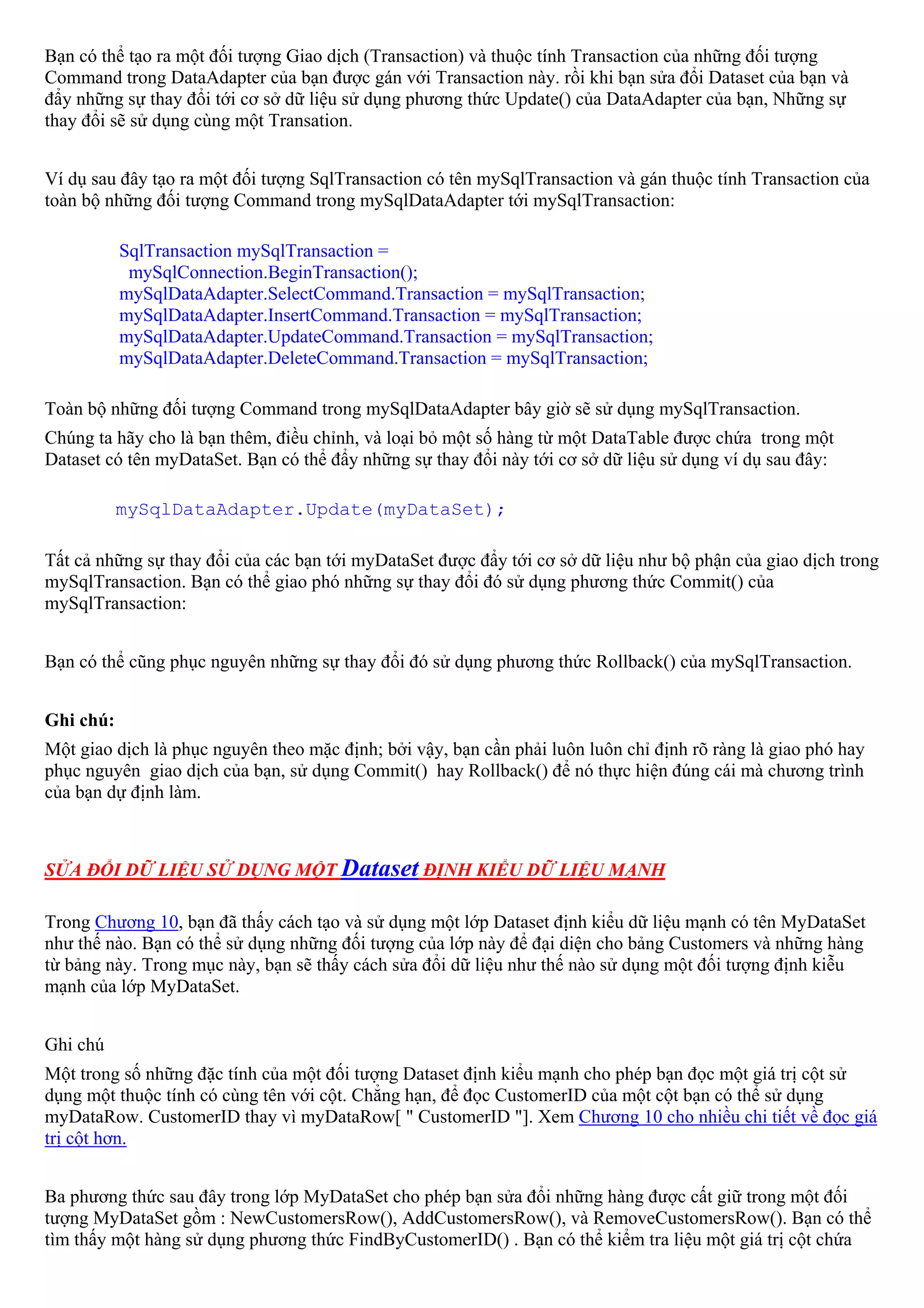 Bạn có thể tạo ra một đối tượng Giao dịch (Transaction) và thuộc tính Transaction của những đối tượng
Command trong DataAdapter của bạn được gán với Transaction này. rồi khi bạn sửa đổi Dataset của bạn và
đẩy những sự thay đổi tới cơ sở dữ liệu sử dụng phương thức Update() của DataAdapter của bạn, Những sự
thay đổi sẽ sử dụng cùng một Transation.


Ví dụ sau đây tạo ra một đối tượng SqlTransaction có tên mySqlTransaction và gán thuộc tính Transaction của
toàn bộ những đối tượng Command trong mySqlDataAdapter tới mySqlTransaction:

           SqlTransaction mySqlTransaction =
            mySqlConnection.BeginTransaction();
           mySqlDataAdapter.SelectCommand.Transaction = mySqlTransaction;
           mySqlDataAdapter.InsertCommand.Transaction = mySqlTransaction;
           mySqlDataAdapter.UpdateCommand.Transaction = mySqlTransaction;
           mySqlDataAdapter.DeleteCommand.Transaction = mySqlTransaction;

Toàn bộ những đối tượng Command trong mySqlDataAdapter bây giờ sẽ sử dụng mySqlTransaction.
Chúng ta hãy cho là bạn thêm, điều chỉnh, và loại bỏ một số hàng từ một DataTable được chứa trong một
Dataset có tên myDataSet. Bạn có thể đẩy những sự thay đổi này tới cơ sở dữ liệu sử dụng ví dụ sau đây:

           mySqlDataAdapter.Update(myDataSet);

Tất cả những sự thay đổi của các bạn tới myDataSet được đẩy tới cơ sở dữ liệu như bộ phận của giao dịch trong
mySqlTransaction. Bạn có thể giao phó những sự thay đổi đó sử dụng phương thức Commit() của
mySqlTransaction:


Bạn có thể cũng phục nguyên những sự thay đổi đó sử dụng phương thức Rollback() của mySqlTransaction.


Ghi chú:
Một giao dịch là phục nguyên theo mặc định; bởi vậy, bạn cần phải luôn luôn chỉ định rõ ràng là giao phó hay
phục nguyên giao dịch của bạn, sử dụng Commit() hay Rollback() để nó thực hiện đúng cái mà chương trình
của bạn dự định làm.



SỬA ĐỔI DỮ LIỆU SỬ DỤNG MỘT Dataset ĐỊNH KIỂU DỮ LIỆU MẠNH

Trong Chương 10, bạn đã thấy cách tạo và sử dụng một lớp Dataset định kiểu dữ liệu mạnh có tên MyDataSet
như thế nào. Bạn có thể sử dụng những đối tượng của lớp này để đại diện cho bảng Customers và những hàng
từ bảng này. Trong mục này, bạn sẽ thấy cách sửa đổi dữ liệu như thế nào sử dụng một đối tượng định kiễu
mạnh của lớp MyDataSet.


Ghi chú
Một trong số những đặc tính của một đối tượng Dataset định kiểu mạnh cho phép bạn đọc một giá trị cột sử
dụng một thuộc tính có cùng tên với cột. Chẳng hạn, để đọc CustomerID của một cột bạn có thể sử dụng
myDataRow. CustomerID thay vì myDataRow[ " CustomerID "]. Xem Chương 10 cho nhiều chi tiết về đọc giá
trị cột hơn.


Ba phương thức sau đây trong lớp MyDataSet cho phép bạn sửa đổi những hàng được cất giữ trong một đối
tượng MyDataSet gồm : NewCustomersRow(), AddCustomersRow(), và RemoveCustomersRow(). Bạn có thể
tìm thấy một hàng sử dụng phương thức FindByCustomerID() . Bạn có thể kiểm tra liệu một giá trị cột chứa
 