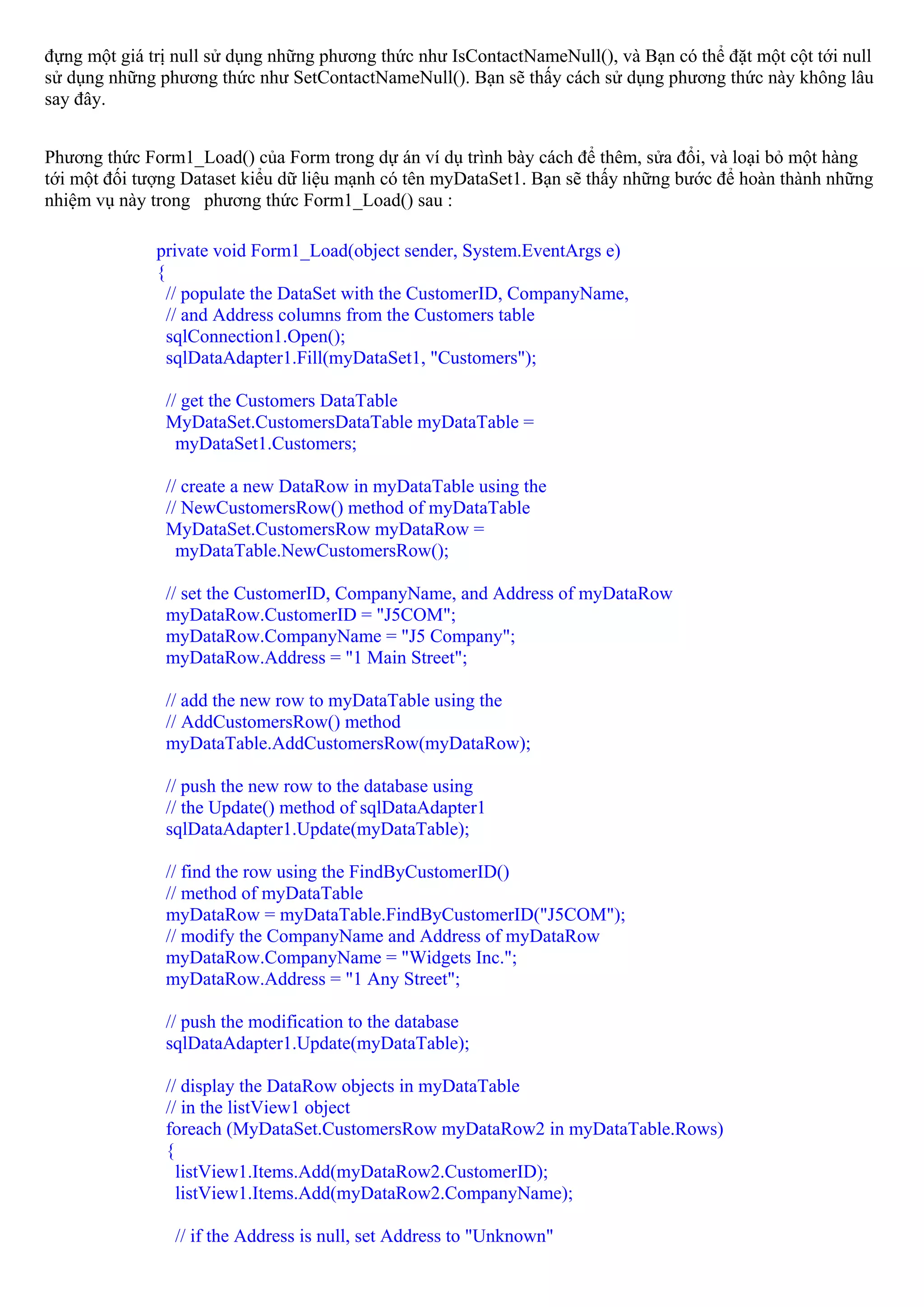 đựng một giá trị null sử dụng những phương thức như IsContactNameNull(), và Bạn có thể đặt một cột tới null
sử dụng những phương thức như SetContactNameNull(). Bạn sẽ thấy cách sử dụng phương thức này không lâu
say đây.


Phương thức Form1_Load() của Form trong dự án ví dụ trình bày cách để thêm, sửa đổi, và loại bỏ một hàng
tới một đối tượng Dataset kiểu dữ liệu mạnh có tên myDataSet1. Bạn sẽ thấy những bước để hoàn thành những
nhiệm vụ này trong phương thức Form1_Load() sau :

              private void Form1_Load(object sender, System.EventArgs e)
              {
                // populate the DataSet with the CustomerID, CompanyName,
                // and Address columns from the Customers table
                sqlConnection1.Open();
                sqlDataAdapter1.Fill(myDataSet1, "Customers");

               // get the Customers DataTable
               MyDataSet.CustomersDataTable myDataTable =
                 myDataSet1.Customers;

               // create a new DataRow in myDataTable using the
               // NewCustomersRow() method of myDataTable
               MyDataSet.CustomersRow myDataRow =
                 myDataTable.NewCustomersRow();

               // set the CustomerID, CompanyName, and Address of myDataRow
               myDataRow.CustomerID = "J5COM";
               myDataRow.CompanyName = "J5 Company";
               myDataRow.Address = "1 Main Street";

               // add the new row to myDataTable using the
               // AddCustomersRow() method
               myDataTable.AddCustomersRow(myDataRow);

               // push the new row to the database using
               // the Update() method of sqlDataAdapter1
               sqlDataAdapter1.Update(myDataTable);

               // find the row using the FindByCustomerID()
               // method of myDataTable
               myDataRow = myDataTable.FindByCustomerID("J5COM");
               // modify the CompanyName and Address of myDataRow
               myDataRow.CompanyName = "Widgets Inc.";
               myDataRow.Address = "1 Any Street";

               // push the modification to the database
               sqlDataAdapter1.Update(myDataTable);

               // display the DataRow objects in myDataTable
               // in the listView1 object
               foreach (MyDataSet.CustomersRow myDataRow2 in myDataTable.Rows)
               {
                 listView1.Items.Add(myDataRow2.CustomerID);
                 listView1.Items.Add(myDataRow2.CompanyName);

                // if the Address is null, set Address to "Unknown"
 