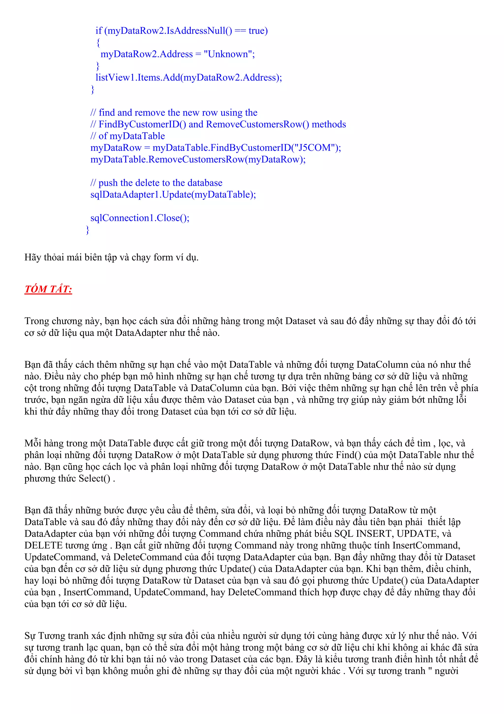 if (myDataRow2.IsAddressNull() == true)
                       {
                         myDataRow2.Address = "Unknown";
                       }
                       listView1.Items.Add(myDataRow2.Address);
                   }

                   // find and remove the new row using the
                   // FindByCustomerID() and RemoveCustomersRow() methods
                   // of myDataTable
                   myDataRow = myDataTable.FindByCustomerID("J5COM");
                   myDataTable.RemoveCustomersRow(myDataRow);

                   // push the delete to the database
                   sqlDataAdapter1.Update(myDataTable);

                   sqlConnection1.Close();
               }

Hãy thỏai mái biên tập và chạy form ví dụ.


TÓM TẮT:


Trong chương này, bạn học cách sửa đổi những hàng trong một Dataset và sau đó đẩy những sự thay đổi đó tới
cơ sở dữ liệu qua một DataAdapter như thế nào.


Bạn đã thấy cách thêm những sự hạn chế vào một DataTable và những đối tượng DataColumn của nó như thế
nào. Điều này cho phép bạn mô hình những sự hạn chế tương tự dựa trên những bảng cơ sở dữ liệu và những
cột trong những đối tượng DataTable và DataColumn của bạn. Bởi việc thêm những sự hạn chế lên trên về phía
trước, bạn ngăn ngừa dữ liệu xấu được thêm vào Dataset của bạn , và những trợ giúp này giảm bớt những lỗi
khi thử đẩy những thay đổi trong Dataset của bạn tới cơ sở dữ liệu.


Mỗi hàng trong một DataTable được cất giữ trong một đối tượng DataRow, và bạn thấy cách để tìm , lọc, và
phân loại những đối tượng DataRow ở một DataTable sử dụng phương thức Find() của một DataTable như thế
nào. Bạn cũng học cách lọc và phân loại những đối tượng DataRow ở một DataTable như thế nào sử dụng
phương thức Select() .


Bạn đã thấy những bước được yêu cầu để thêm, sửa đổi, và loại bỏ những đối tượng DataRow từ một
DataTable và sau đó đẩy những thay đổi này đến cơ sở dữ liệu. Để làm điều này đầu tiên bạn phải thiết lập
DataAdapter của bạn với những đối tượng Command chứa những phát biểu SQL INSERT, UPDATE, và
DELETE tương ứng . Bạn cất giữ những đối tượng Command này trong những thuộc tính InsertCommand,
UpdateCommand, và DeleteCommand của đối tượng DataAdapter của bạn. Bạn đẩy những thay đổi từ Dataset
của bạn đến cơ sở dữ liệu sử dụng phương thức Update() của DataAdapter của bạn. Khi bạn thêm, điều chỉnh,
hay loại bỏ những đối tượng DataRow từ Dataset của bạn và sau đó gọi phương thức Update() của DataAdapter
của bạn , InsertCommand, UpdateCommand, hay DeleteCommand thích hợp được chạy để đẩy những thay đổi
của bạn tới cơ sở dữ liệu.


Sự Tương tranh xác định những sự sửa đổi của nhiều người sử dụng tới cùng hàng được xử lý như thế nào. Với
sự tương tranh lạc quan, bạn có thể sửa đổi một hàng trong một bảng cơ sở dữ liệu chỉ khi không ai khác đã sửa
đổi chính hàng đó từ khi bạn tải nó vào trong Dataset của các bạn. Đây là kiểu tương tranh điển hình tốt nhất để
sử dụng bởi vì bạn không muốn ghi đè những sự thay đổi của một người khác . Với sự tương tranh " người
 