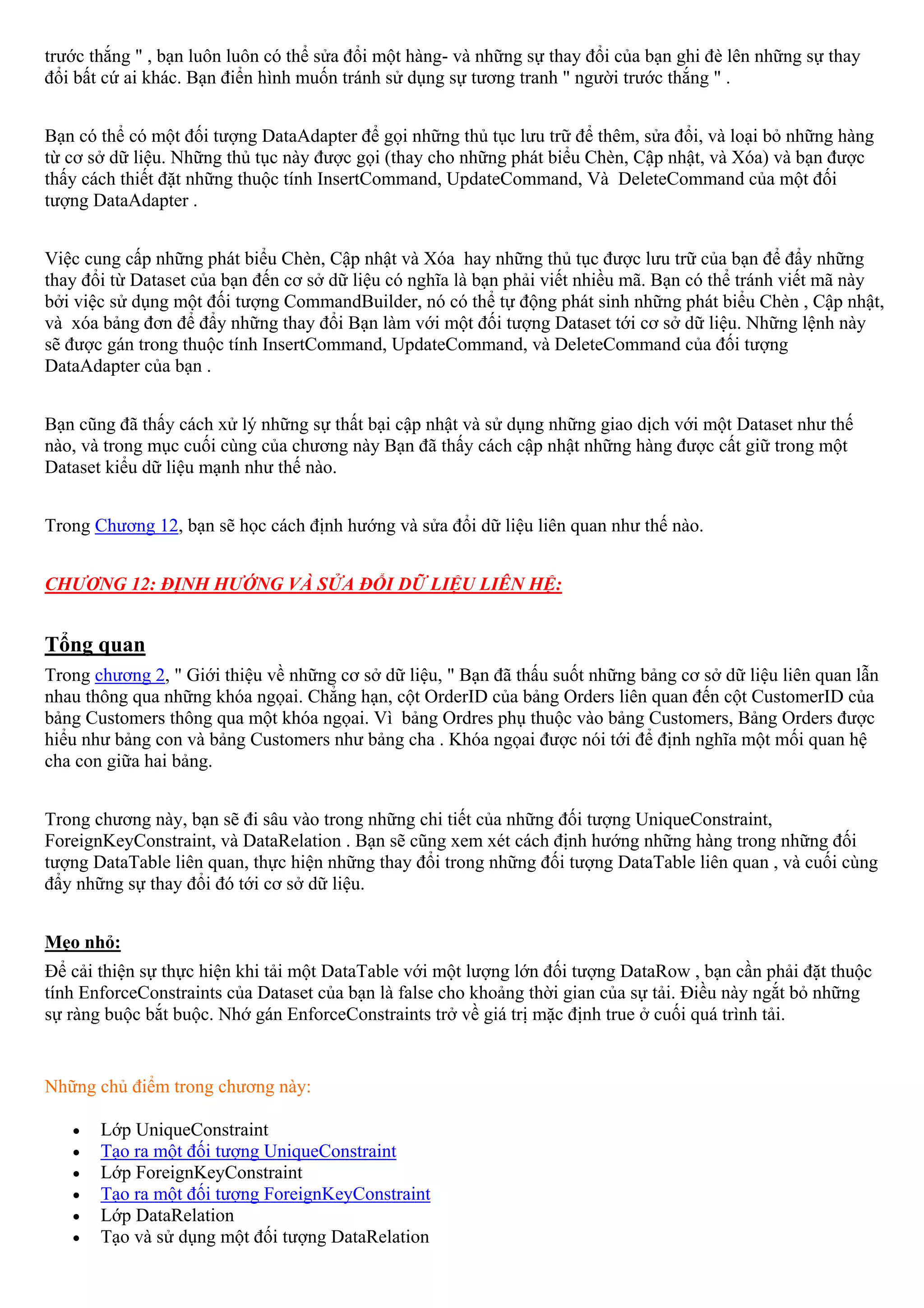 trước thắng " , bạn luôn luôn có thể sửa đổi một hàng- và những sự thay đổi của bạn ghi đè lên những sự thay
đổi bất cứ ai khác. Bạn điển hình muốn tránh sử dụng sự tương tranh " người trước thắng " .


Bạn có thể có một đối tượng DataAdapter để gọi những thủ tục lưu trữ để thêm, sửa đổi, và loại bỏ những hàng
từ cơ sở dữ liệu. Những thủ tục này được gọi (thay cho những phát biểu Chèn, Cập nhật, và Xóa) và bạn được
thấy cách thiết đặt những thuộc tính InsertCommand, UpdateCommand, Và DeleteCommand của một đối
tượng DataAdapter .


Việc cung cấp những phát biểu Chèn, Cập nhật và Xóa hay những thủ tục được lưu trữ của bạn để đẩy những
thay đổi từ Dataset của bạn đến cơ sở dữ liệu có nghĩa là bạn phải viết nhiều mã. Bạn có thể tránh viết mã này
bởi việc sử dụng một đối tượng CommandBuilder, nó có thể tự động phát sinh những phát biểu Chèn , Cập nhật,
và xóa bảng đơn để đẩy những thay đổi Bạn làm với một đối tượng Dataset tới cơ sở dữ liệu. Những lệnh này
sẽ được gán trong thuộc tính InsertCommand, UpdateCommand, và DeleteCommand của đối tượng
DataAdapter của bạn .


Bạn cũng đã thấy cách xử lý những sự thất bại cập nhật và sử dụng những giao dịch với một Dataset như thế
nào, và trong mục cuối cùng của chương này Bạn đã thấy cách cập nhật những hàng được cất giữ trong một
Dataset kiểu dữ liệu mạnh như thế nào.


Trong Chương 12, bạn sẽ học cách định hướng và sửa đổi dữ liệu liên quan như thế nào.


CHƯƠNG 12: ĐỊNH HƯỚNG VÀ SỬA ĐỔI DỮ LIỆU LIÊN HỆ:


Tổng quan
Trong chương 2, " Giới thiệu về những cơ sở dữ liệu, " Bạn đã thấu suốt những bảng cơ sở dữ liệu liên quan lẫn
nhau thông qua những khóa ngọai. Chẳng hạn, cột OrderID của bảng Orders liên quan đến cột CustomerID của
bảng Customers thông qua một khóa ngọai. Vì bảng Ordres phụ thuộc vào bảng Customers, Bảng Orders được
hiểu như bảng con và bảng Customers như bảng cha . Khóa ngọai được nói tới để định nghĩa một mối quan hệ
cha con giữa hai bảng.


Trong chương này, bạn sẽ đi sâu vào trong những chi tiết của những đối tượng UniqueConstraint,
ForeignKeyConstraint, và DataRelation . Bạn sẽ cũng xem xét cách định hướng những hàng trong những đối
tượng DataTable liên quan, thực hiện những thay đổi trong những đối tượng DataTable liên quan , và cuối cùng
đẩy những sự thay đổi đó tới cơ sở dữ liệu.


Mẹo nhỏ:
Để cải thiện sự thực hiện khi tải một DataTable với một lượng lớn đối tượng DataRow , bạn cần phải đặt thuộc
tính EnforceConstraints của Dataset của bạn là false cho khoảng thời gian của sự tải. Điều này ngắt bỏ những
sự ràng buộc bắt buộc. Nhớ gán EnforceConstraints trở về giá trị mặc định true ở cuối quá trình tải.


Những chủ điểm trong chương này:

   •   Lớp UniqueConstraint
   •   Tạo ra một đối tượng UniqueConstraint
   •   Lớp ForeignKeyConstraint
   •   Tạo ra một đối tượng ForeignKeyConstraint
   •   Lớp DataRelation
   •   Tạo và sử dụng một đối tượng DataRelation
 