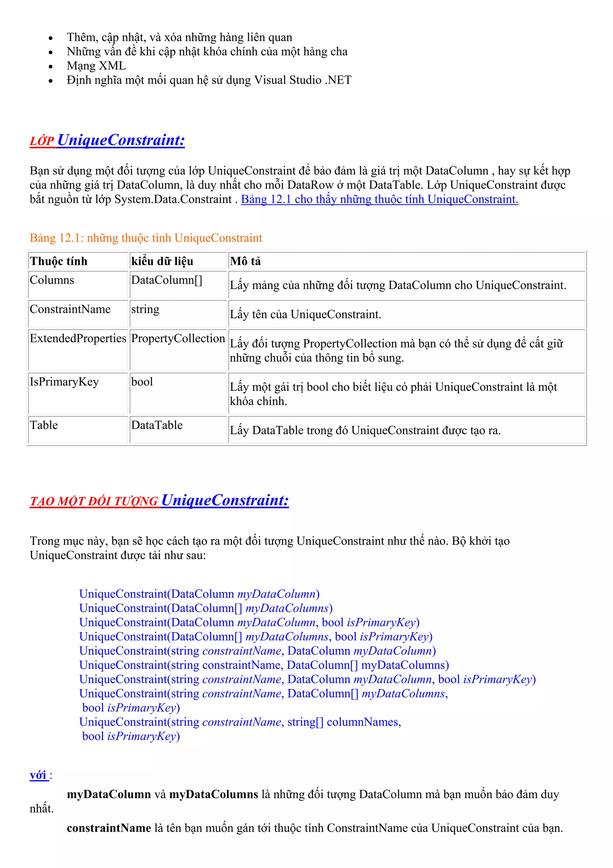 •   Thêm, cập nhật, và xóa những hàng liên quan
    •   Những vấn đề khi cập nhật khóa chính của một hàng cha
    •   Mạng XML
    •   Định nghĩa một mối quan hệ sử dụng Visual Studio .NET



LỚP UniqueConstraint:

Bạn sử dụng một đối tượng của lớp UniqueConstraint để bảo đảm là giá trị một DataColumn , hay sự kết hợp
của những giá trị DataColumn, là duy nhất cho mỗi DataRow ở một DataTable. Lớp UniqueConstraint được
bắt nguồn từ lớp System.Data.Constraint . Bảng 12.1 cho thấy những thuộc tính UniqueConstraint.


Bảng 12.1: những thuộc tính UniqueConstraint
Thuộc tính          kiểu dữ liệu      Mô tả
Columns             DataColumn[]      Lấy mảng của những đối tượng DataColumn cho UniqueConstraint.
ConstraintName      string            Lấy tên của UniqueConstraint.
ExtendedProperties PropertyCollection Lấy đối tượng PropertyCollection mà bạn có thể sử dụng để cất giữ
                                      những chuỗi của thông tin bổ sung.
IsPrimaryKey        bool              Lấy một gái trị bool cho biết liệu có phải UniqueConstraint là một
                                      khóa chính.
Table               DataTable         Lấy DataTable trong đó UniqueConstraint được tạo ra.




TẠO MỘT ĐỐI TƯỢNG UniqueConstraint:


Trong mục này, bạn sẽ học cách tạo ra một đối tượng UniqueConstraint như thế nào. Bộ khởi tạo
UniqueConstraint được tải như sau:


          UniqueConstraint(DataColumn myDataColumn)
          UniqueConstraint(DataColumn[] myDataColumns)
          UniqueConstraint(DataColumn myDataColumn, bool isPrimaryKey)
          UniqueConstraint(DataColumn[] myDataColumns, bool isPrimaryKey)
          UniqueConstraint(string constraintName, DataColumn myDataColumn)
          UniqueConstraint(string constraintName, DataColumn[] myDataColumns)
          UniqueConstraint(string constraintName, DataColumn myDataColumn, bool isPrimaryKey)
          UniqueConstraint(string constraintName, DataColumn[] myDataColumns,
          bool isPrimaryKey)
          UniqueConstraint(string constraintName, string[] columnNames,
          bool isPrimaryKey)


với :
        myDataColumn và myDataColumns là những đối tượng DataColumn mà bạn muốn bảo đảm duy
nhất.
        constraintName là tên bạn muốn gán tới thuộc tính ConstraintName của UniqueConstraint của bạn.
 