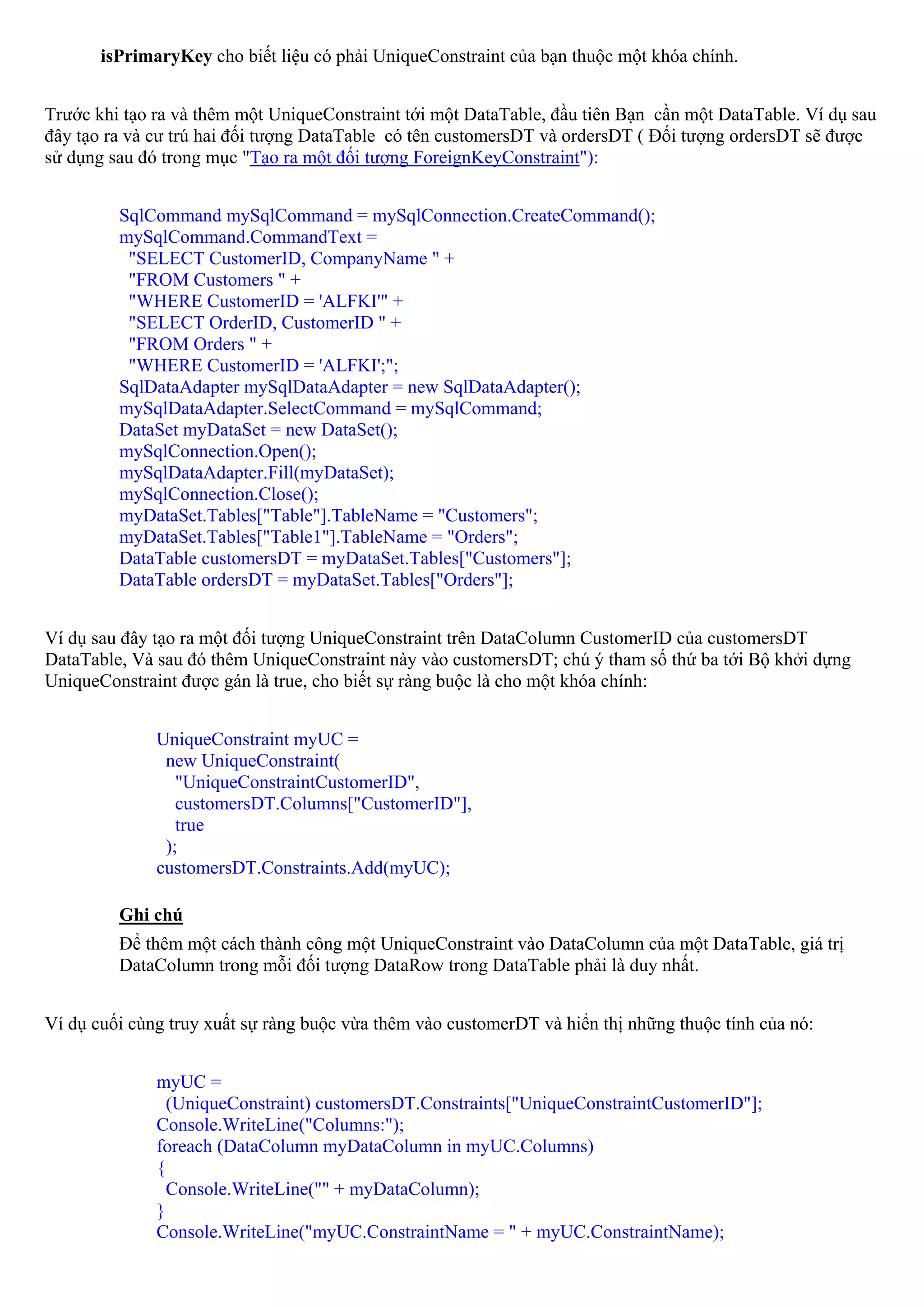 isPrimaryKey cho biết liệu có phải UniqueConstraint của bạn thuộc một khóa chính.


Trước khi tạo ra và thêm một UniqueConstraint tới một DataTable, đầu tiên Bạn cần một DataTable. Ví dụ sau
đây tạo ra và cư trú hai đối tượng DataTable có tên customersDT và ordersDT ( Đối tượng ordersDT sẽ được
sử dụng sau đó trong mục "Tạo ra một đối tượng ForeignKeyConstraint"):


         SqlCommand mySqlCommand = mySqlConnection.CreateCommand();
         mySqlCommand.CommandText =
          "SELECT CustomerID, CompanyName " +
          "FROM Customers " +
          "WHERE CustomerID = 'ALFKI'" +
          "SELECT OrderID, CustomerID " +
          "FROM Orders " +
          "WHERE CustomerID = 'ALFKI';";
         SqlDataAdapter mySqlDataAdapter = new SqlDataAdapter();
         mySqlDataAdapter.SelectCommand = mySqlCommand;
         DataSet myDataSet = new DataSet();
         mySqlConnection.Open();
         mySqlDataAdapter.Fill(myDataSet);
         mySqlConnection.Close();
         myDataSet.Tables["Table"].TableName = "Customers";
         myDataSet.Tables["Table1"].TableName = "Orders";
         DataTable customersDT = myDataSet.Tables["Customers"];
         DataTable ordersDT = myDataSet.Tables["Orders"];


Ví dụ sau đây tạo ra một đối tượng UniqueConstraint trên DataColumn CustomerID của customersDT
DataTable, Và sau đó thêm UniqueConstraint này vào customersDT; chú ý tham số thứ ba tới Bộ khởi dựng
UniqueConstraint được gán là true, cho biết sự ràng buộc là cho một khóa chính:


              UniqueConstraint myUC =
               new UniqueConstraint(
                 "UniqueConstraintCustomerID",
                 customersDT.Columns["CustomerID"],
                 true
               );
              customersDT.Constraints.Add(myUC);

         Ghi chú
         Để thêm một cách thành công một UniqueConstraint vào DataColumn của một DataTable, giá trị
         DataColumn trong mỗi đối tượng DataRow trong DataTable phải là duy nhất.


Ví dụ cuối cùng truy xuất sự ràng buộc vừa thêm vào customerDT và hiển thị những thuộc tính của nó:


              myUC =
                (UniqueConstraint) customersDT.Constraints["UniqueConstraintCustomerID"];
              Console.WriteLine("Columns:");
              foreach (DataColumn myDataColumn in myUC.Columns)
              {
                Console.WriteLine("" + myDataColumn);
              }
              Console.WriteLine("myUC.ConstraintName = " + myUC.ConstraintName);
 