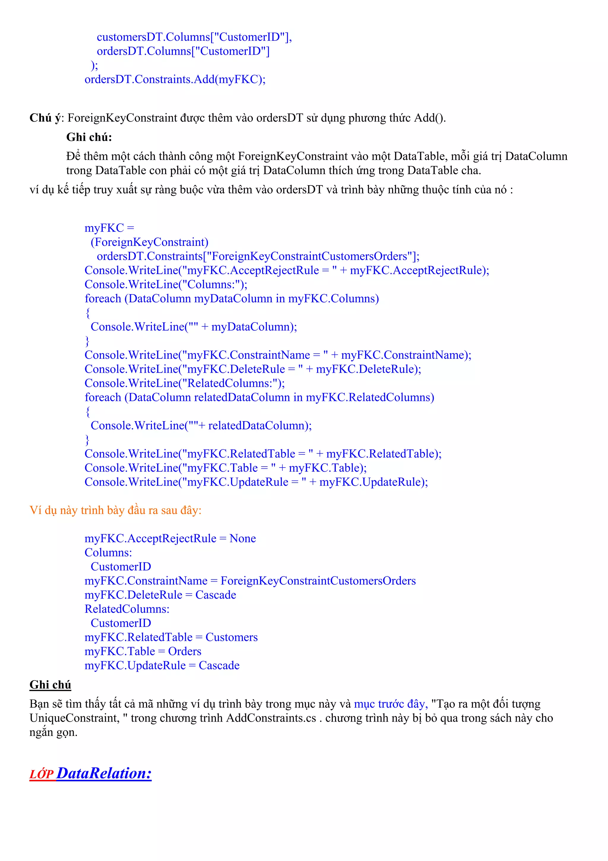 customersDT.Columns["CustomerID"],
              ordersDT.Columns["CustomerID"]
            );
           ordersDT.Constraints.Add(myFKC);


Chú ý: ForeignKeyConstraint được thêm vào ordersDT sử dụng phương thức Add().
       Ghi chú:
       Để thêm một cách thành công một ForeignKeyConstraint vào một DataTable, mỗi giá trị DataColumn
       trong DataTable con phải có một giá trị DataColumn thích ứng trong DataTable cha.
ví dụ kế tiếp truy xuất sự ràng buộc vừa thêm vào ordersDT và trình bày những thuộc tính của nó :


           myFKC =
             (ForeignKeyConstraint)
              ordersDT.Constraints["ForeignKeyConstraintCustomersOrders"];
           Console.WriteLine("myFKC.AcceptRejectRule = " + myFKC.AcceptRejectRule);
           Console.WriteLine("Columns:");
           foreach (DataColumn myDataColumn in myFKC.Columns)
           {
             Console.WriteLine("" + myDataColumn);
           }
           Console.WriteLine("myFKC.ConstraintName = " + myFKC.ConstraintName);
           Console.WriteLine("myFKC.DeleteRule = " + myFKC.DeleteRule);
           Console.WriteLine("RelatedColumns:");
           foreach (DataColumn relatedDataColumn in myFKC.RelatedColumns)
           {
             Console.WriteLine(""+ relatedDataColumn);
           }
           Console.WriteLine("myFKC.RelatedTable = " + myFKC.RelatedTable);
           Console.WriteLine("myFKC.Table = " + myFKC.Table);
           Console.WriteLine("myFKC.UpdateRule = " + myFKC.UpdateRule);

Ví dụ này trình bày đầu ra sau đây:

           myFKC.AcceptRejectRule = None
           Columns:
            CustomerID
           myFKC.ConstraintName = ForeignKeyConstraintCustomersOrders
           myFKC.DeleteRule = Cascade
           RelatedColumns:
            CustomerID
           myFKC.RelatedTable = Customers
           myFKC.Table = Orders
           myFKC.UpdateRule = Cascade
Ghi chú
Bạn sẽ tìm thấy tất cả mã những ví dụ trình bày trong mục này và mục trước đây, "Tạo ra một đối tượng
UniqueConstraint, " trong chương trình AddConstraints.cs . chương trình này bị bỏ qua trong sách này cho
ngắn gọn.


LỚP DataRelation:
 