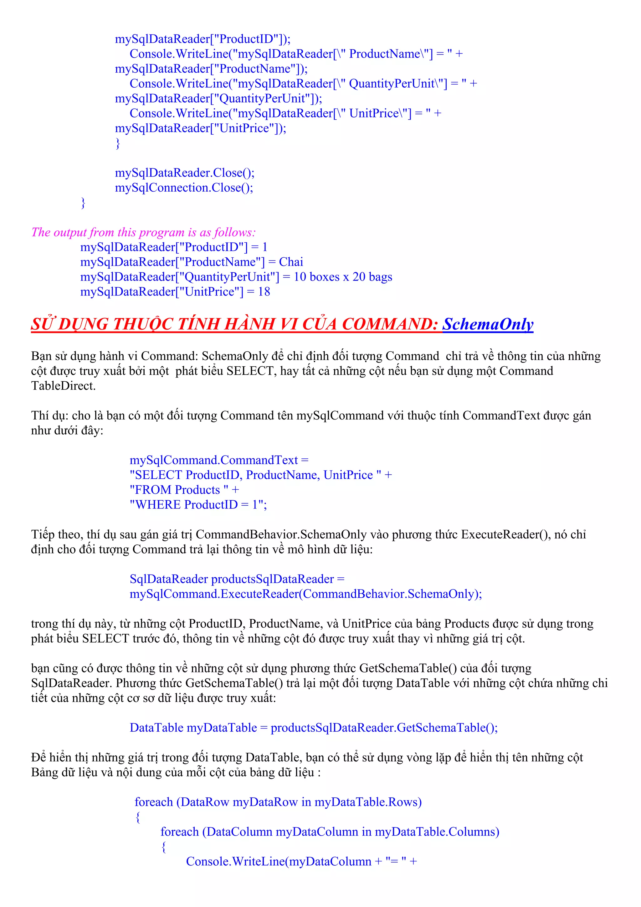 mySqlDataReader["ProductID"]);
                  Console.WriteLine("mySqlDataReader[" ProductName"] = " +
                mySqlDataReader["ProductName"]);
                  Console.WriteLine("mySqlDataReader[" QuantityPerUnit"] = " +
                mySqlDataReader["QuantityPerUnit"]);
                  Console.WriteLine("mySqlDataReader[" UnitPrice"] = " +
                mySqlDataReader["UnitPrice"]);
                }

                mySqlDataReader.Close();
                mySqlConnection.Close();
         }

The output from this program is as follows:
         mySqlDataReader["ProductID"] = 1
         mySqlDataReader["ProductName"] = Chai
         mySqlDataReader["QuantityPerUnit"] = 10 boxes x 20 bags
         mySqlDataReader["UnitPrice"] = 18

SỬ DỤNG THUỘC TÍNH HÀNH VI CỦA COMMAND: SchemaOnly
Bạn sử dụng hành vi Command: SchemaOnly để chỉ định đối tượng Command chỉ trả về thông tin của những
cột được truy xuất bởi một phát biểu SELECT, hay tất cả những cột nếu bạn sử dụng một Command
TableDirect.

Thí dụ: cho là bạn có một đối tượng Command tên mySqlCommand với thuộc tính CommandText được gán
như dưới đây:

                  mySqlCommand.CommandText =
                  "SELECT ProductID, ProductName, UnitPrice " +
                  "FROM Products " +
                  "WHERE ProductID = 1";

Tiếp theo, thí dụ sau gán giá trị CommandBehavior.SchemaOnly vào phương thức ExecuteReader(), nó chỉ
định cho đối tượng Command trả lại thông tin về mô hình dữ liệu:

                  SqlDataReader productsSqlDataReader =
                  mySqlCommand.ExecuteReader(CommandBehavior.SchemaOnly);

trong thí dụ này, từ những cột ProductID, ProductName, và UnitPrice của bảng Products được sử dụng trong
phát biểu SELECT trước đó, thông tin về những cột đó được truy xuất thay vì những giá trị cột.

bạn cũng có được thông tin về những cột sử dụng phương thức GetSchemaTable() của đối tượng
SqlDataReader. Phương thức GetSchemaTable() trả lại một đối tượng DataTable với những cột chứa những chi
tiết của những cột cơ sơ dữ liệu được truy xuất:

                  DataTable myDataTable = productsSqlDataReader.GetSchemaTable();

Để hiển thị những giá trị trong đối tượng DataTable, bạn có thể sử dụng vòng lặp để hiển thị tên những cột
Bảng dữ liệu và nội dung của mỗi cột của bảng dữ liệu :

                   foreach (DataRow myDataRow in myDataTable.Rows)
                   {
                        foreach (DataColumn myDataColumn in myDataTable.Columns)
                        {
                             Console.WriteLine(myDataColumn + "= " +
 