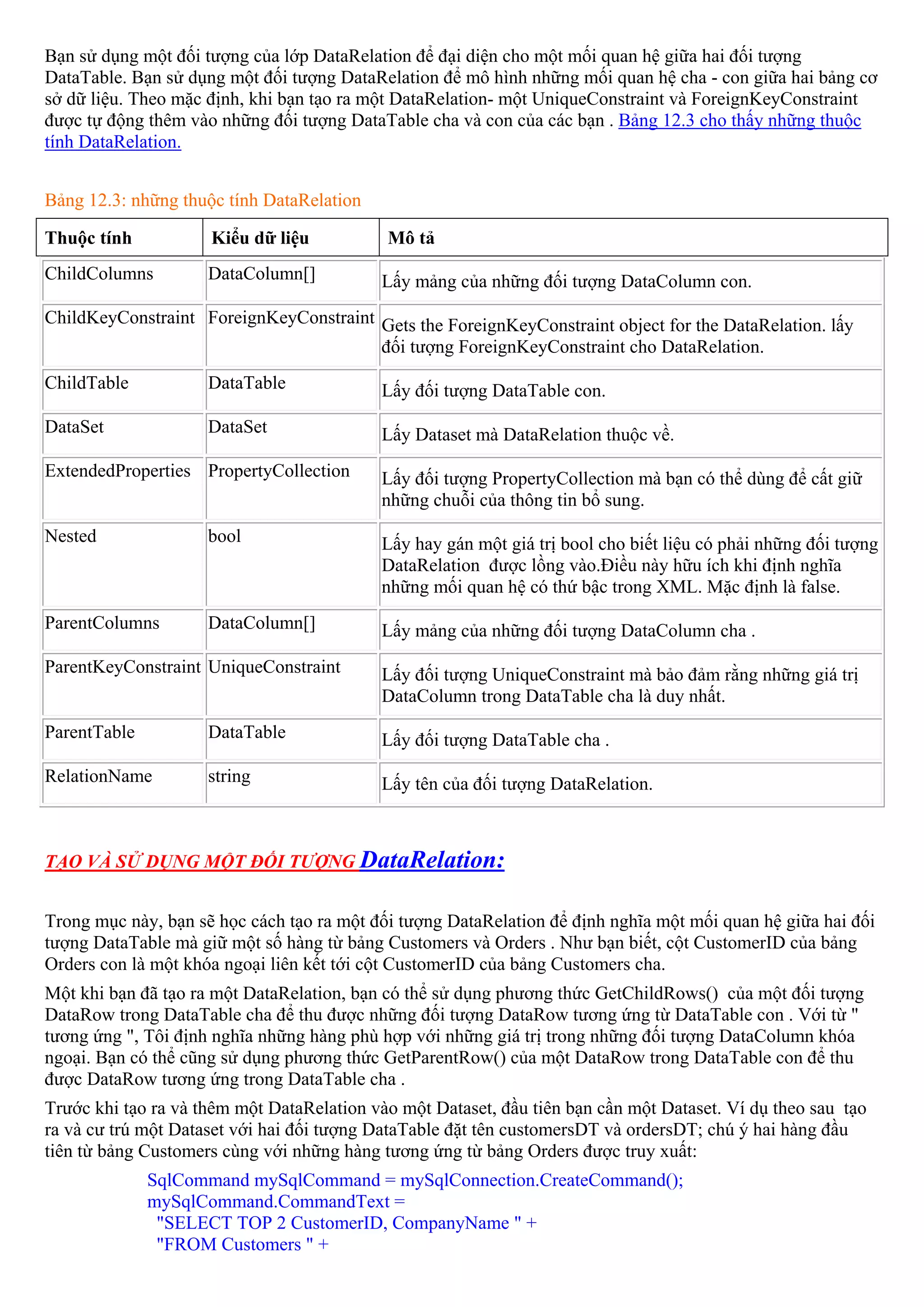 Bạn sử dụng một đối tượng của lớp DataRelation để đại diện cho một mối quan hệ giữa hai đối tượng
DataTable. Bạn sử dụng một đối tượng DataRelation để mô hình những mối quan hệ cha - con giữa hai bảng cơ
sở dữ liệu. Theo mặc định, khi bạn tạo ra một DataRelation- một UniqueConstraint và ForeignKeyConstraint
được tự động thêm vào những đối tượng DataTable cha và con của các bạn . Bảng 12.3 cho thấy những thuộc
tính DataRelation.


Bảng 12.3: những thuộc tính DataRelation

Thuộc tính           Kiểu dữ liệu           Mô tả
ChildColumns         DataColumn[]          Lấy mảng của những đối tượng DataColumn con.
ChildKeyConstraint ForeignKeyConstraint Gets the ForeignKeyConstraint object for the DataRelation. lấy
                                        đối tượng ForeignKeyConstraint cho DataRelation.
ChildTable           DataTable             Lấy đối tượng DataTable con.
DataSet              DataSet               Lấy Dataset mà DataRelation thuộc về.
ExtendedProperties PropertyCollection      Lấy đối tượng PropertyCollection mà bạn có thể dùng để cất giữ
                                           những chuỗi của thông tin bổ sung.
Nested               bool                  Lấy hay gán một giá trị bool cho biết liệu có phải những đối tượng
                                           DataRelation được lồng vào.Điều này hữu ích khi định nghĩa
                                           những mối quan hệ có thứ bậc trong XML. Mặc định là false.
ParentColumns        DataColumn[]          Lấy mảng của những đối tượng DataColumn cha .
ParentKeyConstraint UniqueConstraint       Lấy đối tượng UniqueConstraint mà bảo đảm rằng những giá trị
                                           DataColumn trong DataTable cha là duy nhất.
ParentTable          DataTable             Lấy đối tượng DataTable cha .
RelationName         string                Lấy tên của đối tượng DataRelation.



TẠO VÀ SỬ DỤNG MỘT ĐỐI TƯỢNG DataRelation:


Trong mục này, bạn sẽ học cách tạo ra một đối tượng DataRelation để định nghĩa một mối quan hệ giữa hai đối
tượng DataTable mà giữ một số hàng từ bảng Customers và Orders . Như bạn biết, cột CustomerID của bảng
Orders con là một khóa ngoại liên kết tới cột CustomerID của bảng Customers cha.
Một khi bạn đã tạo ra một DataRelation, bạn có thể sử dụng phương thức GetChildRows() của một đối tượng
DataRow trong DataTable cha để thu được những đối tượng DataRow tương ứng từ DataTable con . Với từ "
tương ứng ", Tôi định nghĩa những hàng phù hợp với những giá trị trong những đối tượng DataColumn khóa
ngoại. Bạn có thể cũng sử dụng phương thức GetParentRow() của một DataRow trong DataTable con để thu
được DataRow tương ứng trong DataTable cha .
Trước khi tạo ra và thêm một DataRelation vào một Dataset, đầu tiên bạn cần một Dataset. Ví dụ theo sau tạo
ra và cư trú một Dataset với hai đối tượng DataTable đặt tên customersDT và ordersDT; chú ý hai hàng đầu
tiên từ bảng Customers cùng với những hàng tương ứng từ bảng Orders được truy xuất:
              SqlCommand mySqlCommand = mySqlConnection.CreateCommand();
              mySqlCommand.CommandText =
               "SELECT TOP 2 CustomerID, CompanyName " +
               "FROM Customers " +
 