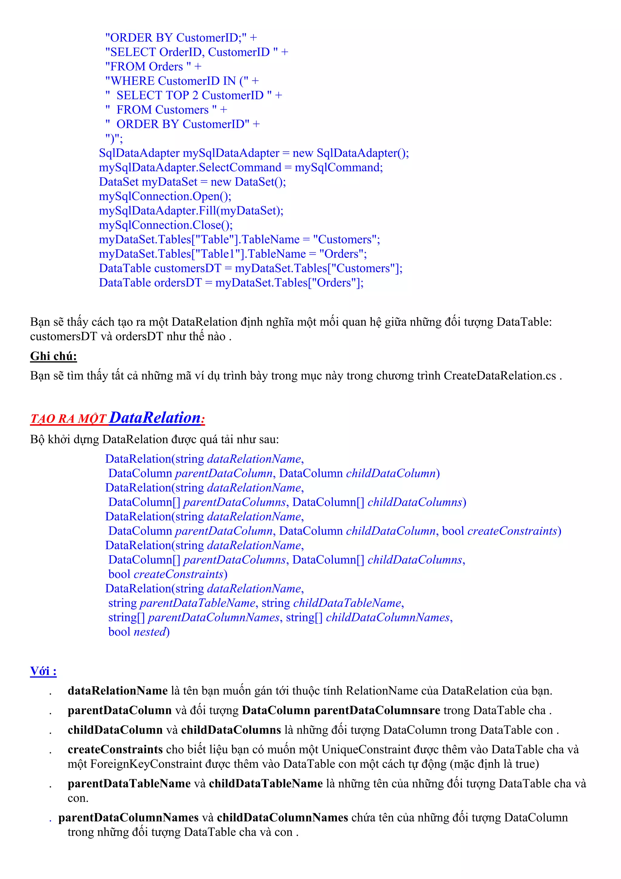 "ORDER BY CustomerID;" +
              "SELECT OrderID, CustomerID " +
              "FROM Orders " +
              "WHERE CustomerID IN (" +
              " SELECT TOP 2 CustomerID " +
              " FROM Customers " +
              " ORDER BY CustomerID" +
              ")";
             SqlDataAdapter mySqlDataAdapter = new SqlDataAdapter();
             mySqlDataAdapter.SelectCommand = mySqlCommand;
             DataSet myDataSet = new DataSet();
             mySqlConnection.Open();
             mySqlDataAdapter.Fill(myDataSet);
             mySqlConnection.Close();
             myDataSet.Tables["Table"].TableName = "Customers";
             myDataSet.Tables["Table1"].TableName = "Orders";
             DataTable customersDT = myDataSet.Tables["Customers"];
             DataTable ordersDT = myDataSet.Tables["Orders"];


Bạn sẽ thấy cách tạo ra một DataRelation định nghĩa một mối quan hệ giữa những đối tượng DataTable:
customersDT và ordersDT như thế nào .
Ghi chú:
Bạn sẽ tìm thấy tất cả những mã ví dụ trình bày trong mục này trong chương trình CreateDataRelation.cs .


TẠO RA MỘT DataRelation:
Bộ khởi dựng DataRelation được quá tải như sau:
              DataRelation(string dataRelationName,
              DataColumn parentDataColumn, DataColumn childDataColumn)
              DataRelation(string dataRelationName,
              DataColumn[] parentDataColumns, DataColumn[] childDataColumns)
              DataRelation(string dataRelationName,
              DataColumn parentDataColumn, DataColumn childDataColumn, bool createConstraints)
              DataRelation(string dataRelationName,
              DataColumn[] parentDataColumns, DataColumn[] childDataColumns,
              bool createConstraints)
              DataRelation(string dataRelationName,
              string parentDataTableName, string childDataTableName,
              string[] parentDataColumnNames, string[] childDataColumnNames,
              bool nested)


Với :
   .    dataRelationName là tên bạn muốn gán tới thuộc tính RelationName của DataRelation của bạn.
   .    parentDataColumn và đối tượng DataColumn parentDataColumnsare trong DataTable cha .
   .    childDataColumn và childDataColumns là những đối tượng DataColumn trong DataTable con .
   .    createConstraints cho biết liệu bạn có muốn một UniqueConstraint được thêm vào DataTable cha và
        một ForeignKeyConstraint được thêm vào DataTable con một cách tự động (mặc định là true)
   .    parentDataTableName và childDataTableName là những tên của những đối tượng DataTable cha và
        con.
   . parentDataColumnNames và childDataColumnNames chứa tên của những đối tượng DataColumn
      trong những đối tượng DataTable cha và con .
 