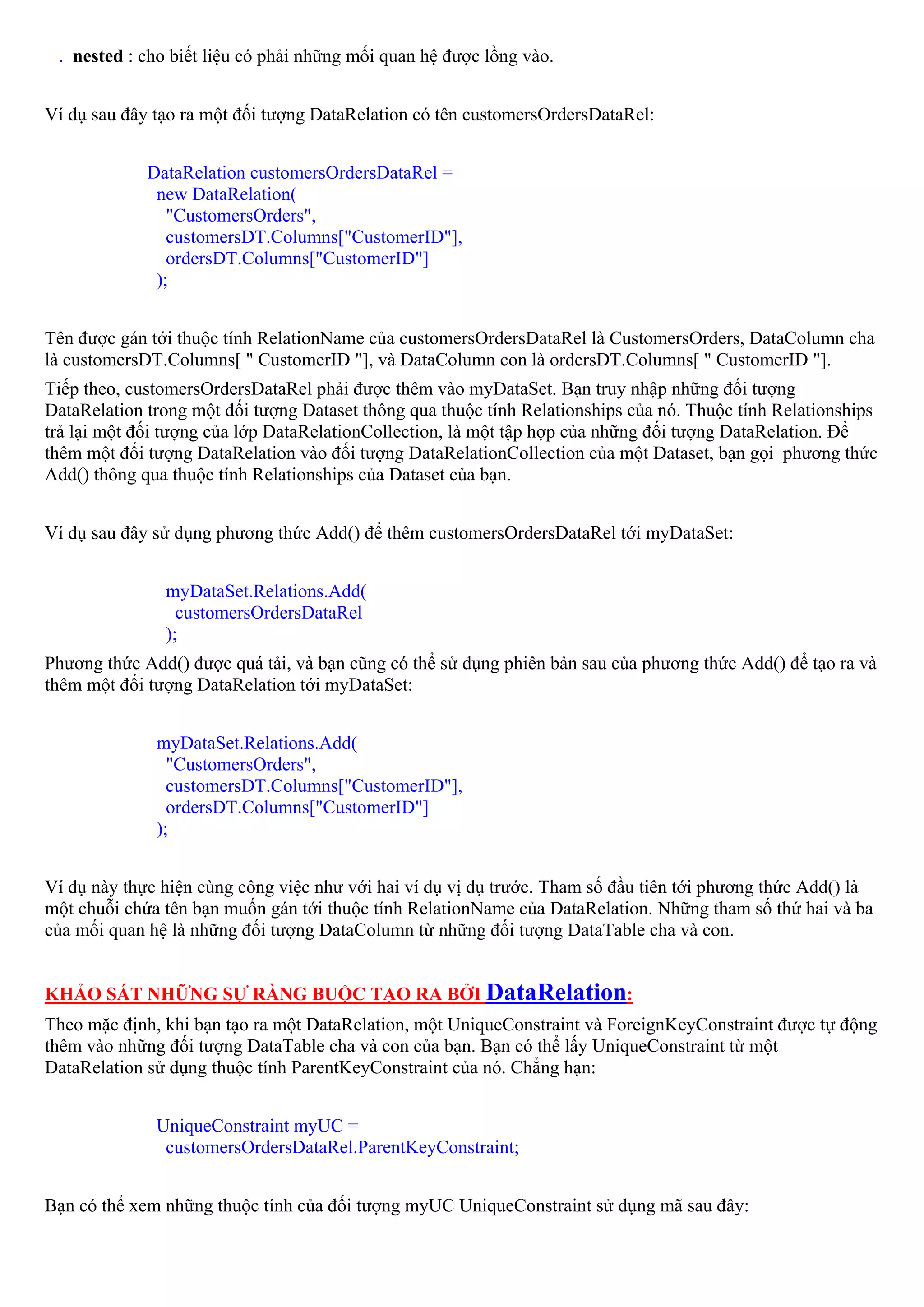 . nested : cho biết liệu có phải những mối quan hệ được lồng vào.


Ví dụ sau đây tạo ra một đối tượng DataRelation có tên customersOrdersDataRel:


             DataRelation customersOrdersDataRel =
              new DataRelation(
                "CustomersOrders",
                customersDT.Columns["CustomerID"],
                ordersDT.Columns["CustomerID"]
              );


Tên được gán tới thuộc tính RelationName của customersOrdersDataRel là CustomersOrders, DataColumn cha
là customersDT.Columns[ " CustomerID "], và DataColumn con là ordersDT.Columns[ " CustomerID "].
Tiếp theo, customersOrdersDataRel phải được thêm vào myDataSet. Bạn truy nhập những đối tượng
DataRelation trong một đối tượng Dataset thông qua thuộc tính Relationships của nó. Thuộc tính Relationships
trả lại một đối tượng của lớp DataRelationCollection, là một tập hợp của những đối tượng DataRelation. Để
thêm một đối tượng DataRelation vào đối tượng DataRelationCollection của một Dataset, bạn gọi phương thức
Add() thông qua thuộc tính Relationships của Dataset của bạn.


Ví dụ sau đây sử dụng phương thức Add() để thêm customersOrdersDataRel tới myDataSet:


               myDataSet.Relations.Add(
                 customersOrdersDataRel
               );
Phương thức Add() được quá tải, và bạn cũng có thể sử dụng phiên bản sau của phương thức Add() để tạo ra và
thêm một đối tượng DataRelation tới myDataSet:


              myDataSet.Relations.Add(
                "CustomersOrders",
                customersDT.Columns["CustomerID"],
                ordersDT.Columns["CustomerID"]
              );


Ví dụ này thực hiện cùng công việc như với hai ví dụ vị dụ trước. Tham số đầu tiên tới phương thức Add() là
một chuỗi chứa tên bạn muốn gán tới thuộc tính RelationName của DataRelation. Những tham số thứ hai và ba
của mối quan hệ là những đối tượng DataColumn từ những đối tượng DataTable cha và con.


KHẢO SÁT NHỮNG SỰ RÀNG BUỘC TẠO RA BỞI DataRelation:
Theo mặc định, khi bạn tạo ra một DataRelation, một UniqueConstraint và ForeignKeyConstraint được tự động
thêm vào những đối tượng DataTable cha và con của bạn. Bạn có thể lấy UniqueConstraint từ một
DataRelation sử dụng thuộc tính ParentKeyConstraint của nó. Chẳng hạn:


              UniqueConstraint myUC =
               customersOrdersDataRel.ParentKeyConstraint;


Bạn có thể xem những thuộc tính của đối tượng myUC UniqueConstraint sử dụng mã sau đây:
 