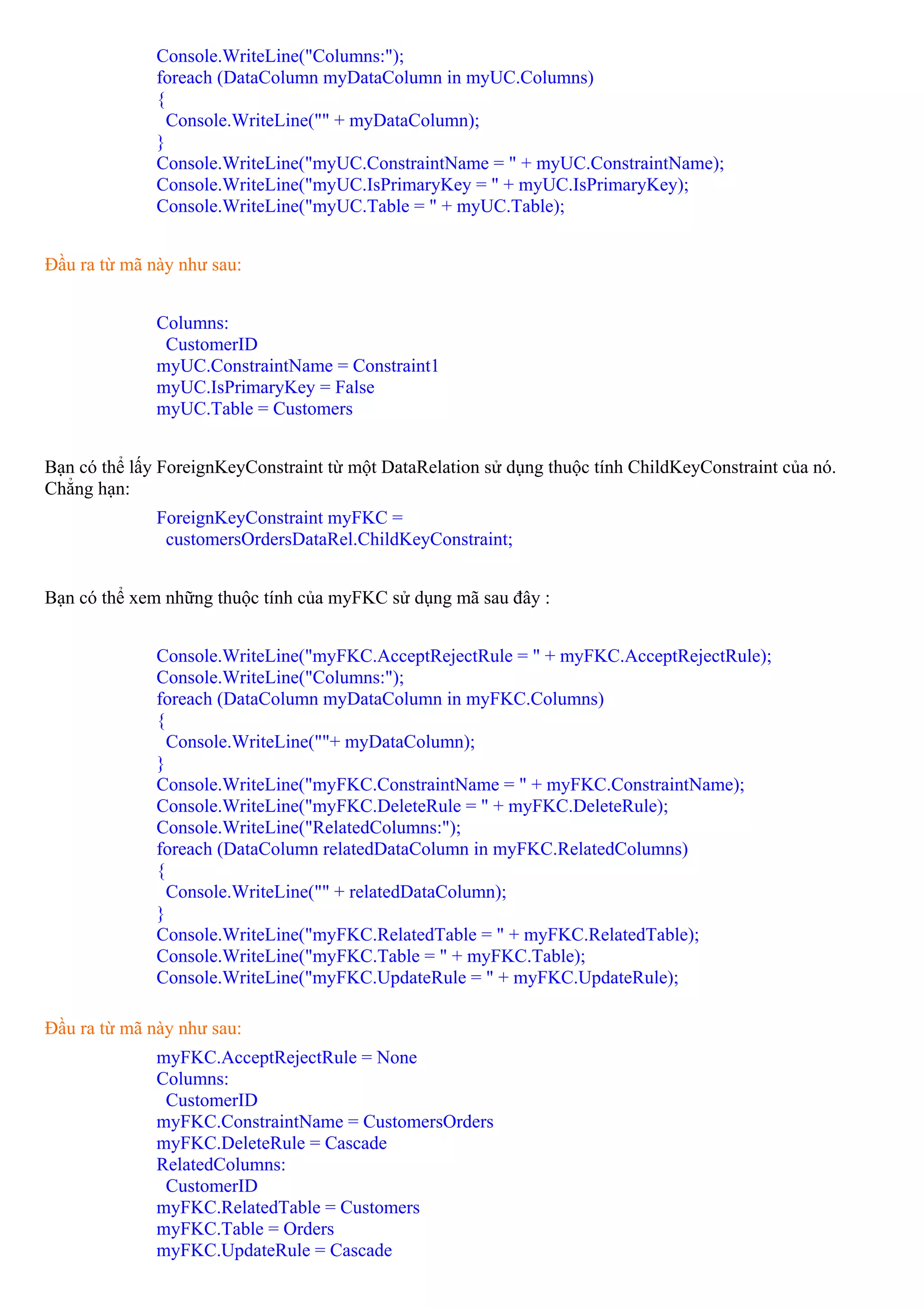 Console.WriteLine("Columns:");
              foreach (DataColumn myDataColumn in myUC.Columns)
              {
                Console.WriteLine("" + myDataColumn);
              }
              Console.WriteLine("myUC.ConstraintName = " + myUC.ConstraintName);
              Console.WriteLine("myUC.IsPrimaryKey = " + myUC.IsPrimaryKey);
              Console.WriteLine("myUC.Table = " + myUC.Table);


Đầu ra từ mã này như sau:


              Columns:
               CustomerID
              myUC.ConstraintName = Constraint1
              myUC.IsPrimaryKey = False
              myUC.Table = Customers


Bạn có thể lấy ForeignKeyConstraint từ một DataRelation sử dụng thuộc tính ChildKeyConstraint của nó.
Chẳng hạn:
              ForeignKeyConstraint myFKC =
               customersOrdersDataRel.ChildKeyConstraint;


Bạn có thể xem những thuộc tính của myFKC sử dụng mã sau đây :


              Console.WriteLine("myFKC.AcceptRejectRule = " + myFKC.AcceptRejectRule);
              Console.WriteLine("Columns:");
              foreach (DataColumn myDataColumn in myFKC.Columns)
              {
                Console.WriteLine(""+ myDataColumn);
              }
              Console.WriteLine("myFKC.ConstraintName = " + myFKC.ConstraintName);
              Console.WriteLine("myFKC.DeleteRule = " + myFKC.DeleteRule);
              Console.WriteLine("RelatedColumns:");
              foreach (DataColumn relatedDataColumn in myFKC.RelatedColumns)
              {
                Console.WriteLine("" + relatedDataColumn);
              }
              Console.WriteLine("myFKC.RelatedTable = " + myFKC.RelatedTable);
              Console.WriteLine("myFKC.Table = " + myFKC.Table);
              Console.WriteLine("myFKC.UpdateRule = " + myFKC.UpdateRule);

Đầu ra từ mã này như sau:
              myFKC.AcceptRejectRule = None
              Columns:
               CustomerID
              myFKC.ConstraintName = CustomersOrders
              myFKC.DeleteRule = Cascade
              RelatedColumns:
               CustomerID
              myFKC.RelatedTable = Customers
              myFKC.Table = Orders
              myFKC.UpdateRule = Cascade
 