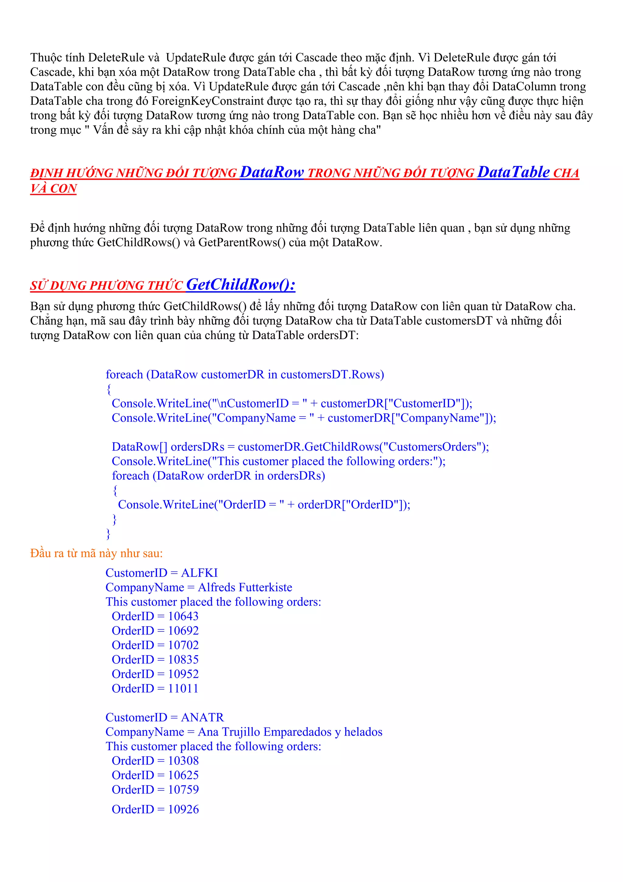 Thuộc tính DeleteRule và UpdateRule được gán tới Cascade theo mặc định. Vì DeleteRule được gán tới
Cascade, khi bạn xóa một DataRow trong DataTable cha , thì bất kỳ đối tượng DataRow tương ứng nào trong
DataTable con đều cũng bị xóa. Vì UpdateRule được gán tới Cascade ,nên khi bạn thay đổi DataColumn trong
DataTable cha trong đó ForeignKeyConstraint được tạo ra, thì sự thay đổi giống như vậy cũng được thực hiện
trong bất kỳ đối tượng DataRow tương ứng nào trong DataTable con. Bạn sẽ học nhiều hơn về điều này sau đây
trong mục " Vấn đề sảy ra khi cập nhật khóa chính của một hàng cha"


ĐỊNH HƯỚNG NHỮNG ĐỐI TƯỢNG DataRow TRONG NHỮNG ĐỐI TƯỢNG DataTable CHA
VÀ CON


Để định hướng những đối tượng DataRow trong những đối tượng DataTable liên quan , bạn sử dụng những
phương thức GetChildRows() và GetParentRows() của một DataRow.


SỬ DỤNG PHƯƠNG THỨC GetChildRow():
Bạn sử dụng phương thức GetChildRows() để lấy những đối tượng DataRow con liên quan từ DataRow cha.
Chẳng hạn, mã sau đây trình bày những đối tượng DataRow cha từ DataTable customersDT và những đối
tượng DataRow con liên quan của chúng từ DataTable ordersDT:


              foreach (DataRow customerDR in customersDT.Rows)
              {
                Console.WriteLine("nCustomerID = " + customerDR["CustomerID"]);
                Console.WriteLine("CompanyName = " + customerDR["CompanyName"]);

                  DataRow[] ordersDRs = customerDR.GetChildRows("CustomersOrders");
                  Console.WriteLine("This customer placed the following orders:");
                  foreach (DataRow orderDR in ordersDRs)
                  {
                    Console.WriteLine("OrderID = " + orderDR["OrderID"]);
                  }
              }
Đầu ra từ mã này như sau:
              CustomerID = ALFKI
              CompanyName = Alfreds Futterkiste
              This customer placed the following orders:
               OrderID = 10643
               OrderID = 10692
               OrderID = 10702
               OrderID = 10835
               OrderID = 10952
               OrderID = 11011

              CustomerID = ANATR
              CompanyName = Ana Trujillo Emparedados y helados
              This customer placed the following orders:
               OrderID = 10308
               OrderID = 10625
               OrderID = 10759
                  OrderID = 10926
 