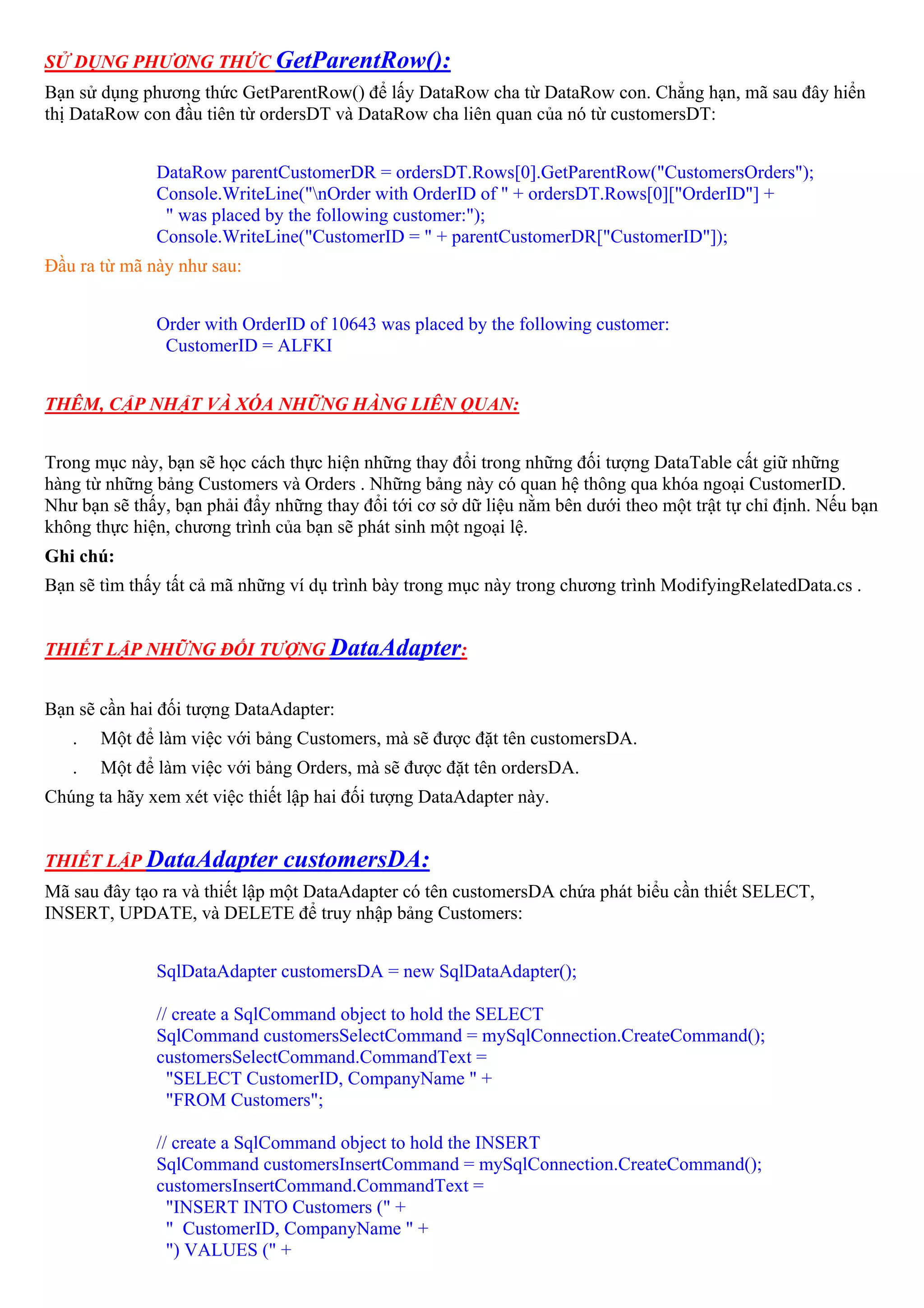 SỬ DỤNG PHƯƠNG THỨC GetParentRow():
Bạn sử dụng phương thức GetParentRow() để lấy DataRow cha từ DataRow con. Chẳng hạn, mã sau đây hiển
thị DataRow con đầu tiên từ ordersDT và DataRow cha liên quan của nó từ customersDT:


              DataRow parentCustomerDR = ordersDT.Rows[0].GetParentRow("CustomersOrders");
              Console.WriteLine("nOrder with OrderID of " + ordersDT.Rows[0]["OrderID"] +
               " was placed by the following customer:");
              Console.WriteLine("CustomerID = " + parentCustomerDR["CustomerID"]);
Đầu ra từ mã này như sau:


              Order with OrderID of 10643 was placed by the following customer:
               CustomerID = ALFKI


THÊM, CẬP NHẬT VÀ XÓA NHỮNG HÀNG LIÊN QUAN:


Trong mục này, bạn sẽ học cách thực hiện những thay đổi trong những đối tượng DataTable cất giữ những
hàng từ những bảng Customers và Orders . Những bảng này có quan hệ thông qua khóa ngoại CustomerID.
Như bạn sẽ thấy, bạn phải đẩy những thay đổi tới cơ sở dữ liệu nằm bên dưới theo một trật tự chỉ định. Nếu bạn
không thực hiện, chương trình của bạn sẽ phát sinh một ngoại lệ.
Ghi chú:
Bạn sẽ tìm thấy tất cả mã những ví dụ trình bày trong mục này trong chương trình ModifyingRelatedData.cs .


THIẾT LẬP NHỮNG ĐỐI TƯỢNG DataAdapter:


Bạn sẽ cần hai đối tượng DataAdapter:
   .   Một để làm việc với bảng Customers, mà sẽ được đặt tên customersDA.
   .   Một để làm việc với bảng Orders, mà sẽ được đặt tên ordersDA.
Chúng ta hãy xem xét việc thiết lập hai đối tượng DataAdapter này.


THIẾT LẬP DataAdapter          customersDA:
Mã sau đây tạo ra và thiết lập một DataAdapter có tên customersDA chứa phát biểu cần thiết SELECT,
INSERT, UPDATE, và DELETE để truy nhập bảng Customers:


              SqlDataAdapter customersDA = new SqlDataAdapter();

              // create a SqlCommand object to hold the SELECT
              SqlCommand customersSelectCommand = mySqlConnection.CreateCommand();
              customersSelectCommand.CommandText =
                "SELECT CustomerID, CompanyName " +
                "FROM Customers";

              // create a SqlCommand object to hold the INSERT
              SqlCommand customersInsertCommand = mySqlConnection.CreateCommand();
              customersInsertCommand.CommandText =
                "INSERT INTO Customers (" +
                " CustomerID, CompanyName " +
                ") VALUES (" +
 