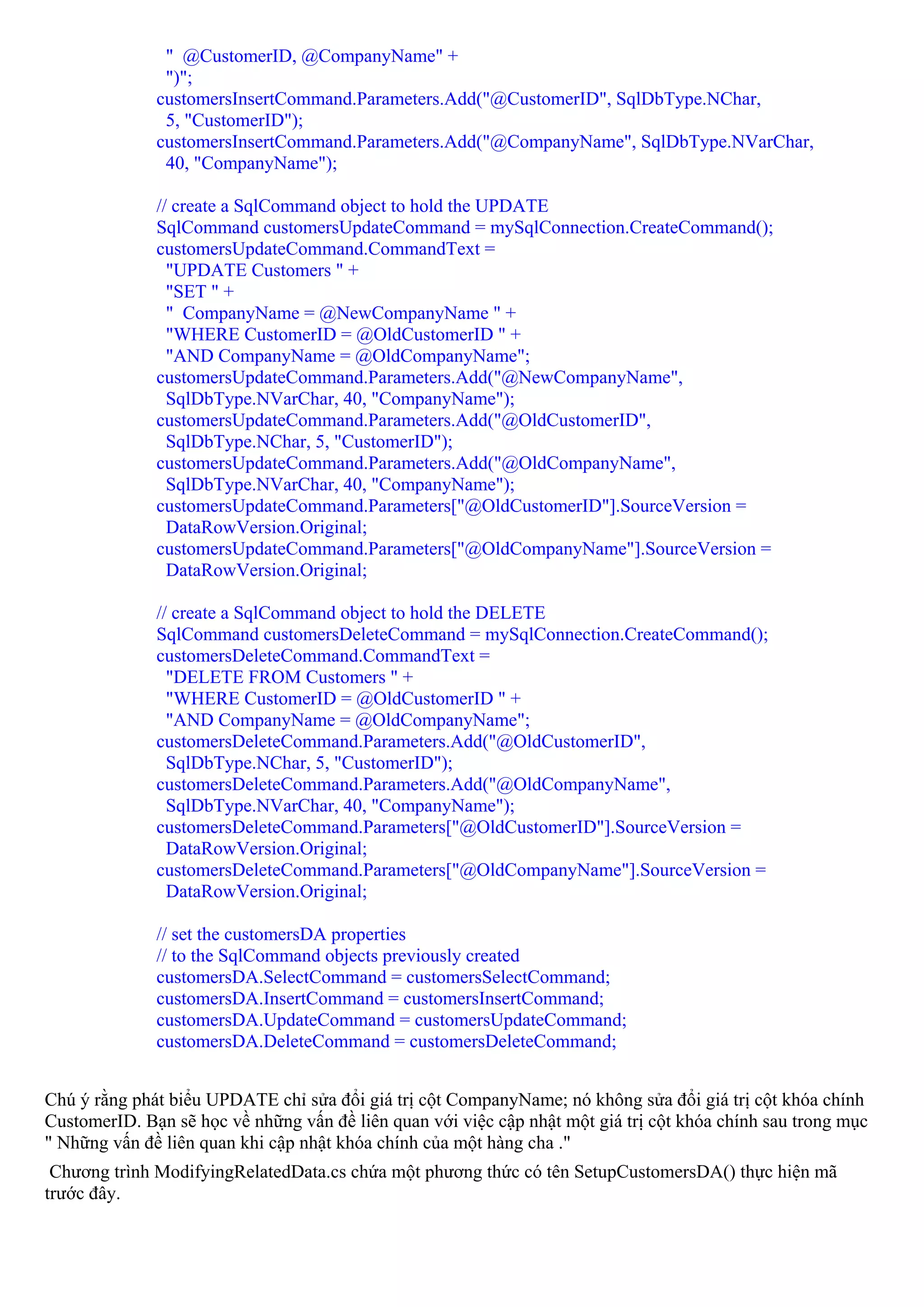 " @CustomerID, @CompanyName" +
               ")";
              customersInsertCommand.Parameters.Add("@CustomerID", SqlDbType.NChar,
               5, "CustomerID");
              customersInsertCommand.Parameters.Add("@CompanyName", SqlDbType.NVarChar,
               40, "CompanyName");

              // create a SqlCommand object to hold the UPDATE
              SqlCommand customersUpdateCommand = mySqlConnection.CreateCommand();
              customersUpdateCommand.CommandText =
                "UPDATE Customers " +
                "SET " +
                " CompanyName = @NewCompanyName " +
                "WHERE CustomerID = @OldCustomerID " +
                "AND CompanyName = @OldCompanyName";
              customersUpdateCommand.Parameters.Add("@NewCompanyName",
                SqlDbType.NVarChar, 40, "CompanyName");
              customersUpdateCommand.Parameters.Add("@OldCustomerID",
                SqlDbType.NChar, 5, "CustomerID");
              customersUpdateCommand.Parameters.Add("@OldCompanyName",
                SqlDbType.NVarChar, 40, "CompanyName");
              customersUpdateCommand.Parameters["@OldCustomerID"].SourceVersion =
                DataRowVersion.Original;
              customersUpdateCommand.Parameters["@OldCompanyName"].SourceVersion =
                DataRowVersion.Original;

              // create a SqlCommand object to hold the DELETE
              SqlCommand customersDeleteCommand = mySqlConnection.CreateCommand();
              customersDeleteCommand.CommandText =
                "DELETE FROM Customers " +
                "WHERE CustomerID = @OldCustomerID " +
                "AND CompanyName = @OldCompanyName";
              customersDeleteCommand.Parameters.Add("@OldCustomerID",
                SqlDbType.NChar, 5, "CustomerID");
              customersDeleteCommand.Parameters.Add("@OldCompanyName",
                SqlDbType.NVarChar, 40, "CompanyName");
              customersDeleteCommand.Parameters["@OldCustomerID"].SourceVersion =
                DataRowVersion.Original;
              customersDeleteCommand.Parameters["@OldCompanyName"].SourceVersion =
                DataRowVersion.Original;

              // set the customersDA properties
              // to the SqlCommand objects previously created
              customersDA.SelectCommand = customersSelectCommand;
              customersDA.InsertCommand = customersInsertCommand;
              customersDA.UpdateCommand = customersUpdateCommand;
              customersDA.DeleteCommand = customersDeleteCommand;


Chú ý rằng phát biểu UPDATE chỉ sửa đổi giá trị cột CompanyName; nó không sửa đổi giá trị cột khóa chính
CustomerID. Bạn sẽ học về những vấn đề liên quan với việc cập nhật một giá trị cột khóa chính sau trong mục
" Những vấn đề liên quan khi cập nhật khóa chính của một hàng cha ."
 Chương trình ModifyingRelatedData.cs chứa một phương thức có tên SetupCustomersDA() thực hiện mã
trước đây.
 