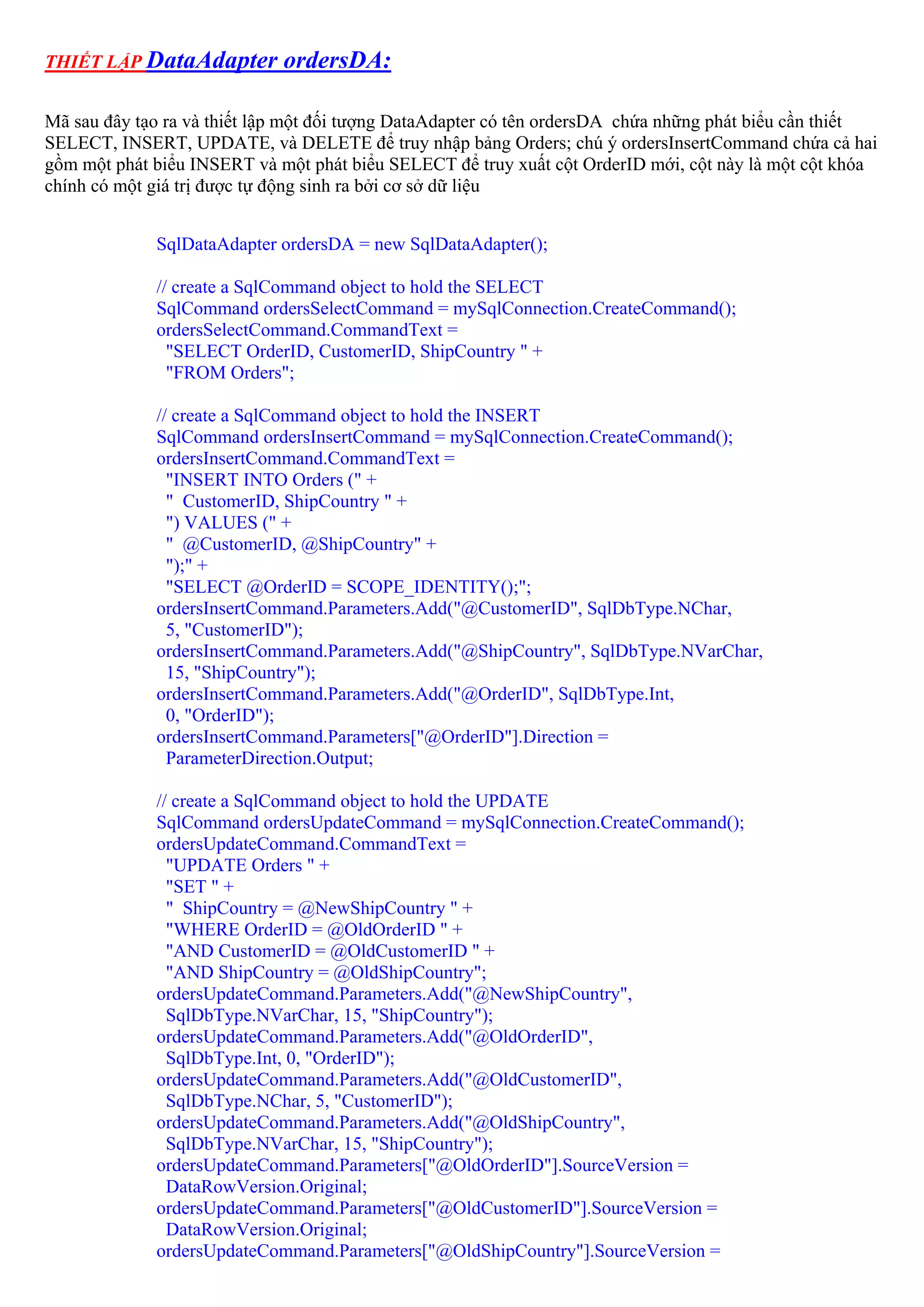 THIẾT LẬP DataAdapter        ordersDA:

Mã sau đây tạo ra và thiết lập một đối tượng DataAdapter có tên ordersDA chứa những phát biểu cần thiết
SELECT, INSERT, UPDATE, và DELETE để truy nhập bảng Orders; chú ý ordersInsertCommand chứa cả hai
gồm một phát biểu INSERT và một phát biểu SELECT để truy xuất cột OrderID mới, cột này là một cột khóa
chính có một giá trị được tự động sinh ra bởi cơ sở dữ liệu


             SqlDataAdapter ordersDA = new SqlDataAdapter();

             // create a SqlCommand object to hold the SELECT
             SqlCommand ordersSelectCommand = mySqlConnection.CreateCommand();
             ordersSelectCommand.CommandText =
               "SELECT OrderID, CustomerID, ShipCountry " +
               "FROM Orders";

             // create a SqlCommand object to hold the INSERT
             SqlCommand ordersInsertCommand = mySqlConnection.CreateCommand();
             ordersInsertCommand.CommandText =
               "INSERT INTO Orders (" +
               " CustomerID, ShipCountry " +
               ") VALUES (" +
               " @CustomerID, @ShipCountry" +
               ");" +
               "SELECT @OrderID = SCOPE_IDENTITY();";
             ordersInsertCommand.Parameters.Add("@CustomerID", SqlDbType.NChar,
               5, "CustomerID");
             ordersInsertCommand.Parameters.Add("@ShipCountry", SqlDbType.NVarChar,
               15, "ShipCountry");
             ordersInsertCommand.Parameters.Add("@OrderID", SqlDbType.Int,
               0, "OrderID");
             ordersInsertCommand.Parameters["@OrderID"].Direction =
               ParameterDirection.Output;

             // create a SqlCommand object to hold the UPDATE
             SqlCommand ordersUpdateCommand = mySqlConnection.CreateCommand();
             ordersUpdateCommand.CommandText =
               "UPDATE Orders " +
               "SET " +
               " ShipCountry = @NewShipCountry " +
               "WHERE OrderID = @OldOrderID " +
               "AND CustomerID = @OldCustomerID " +
               "AND ShipCountry = @OldShipCountry";
             ordersUpdateCommand.Parameters.Add("@NewShipCountry",
               SqlDbType.NVarChar, 15, "ShipCountry");
             ordersUpdateCommand.Parameters.Add("@OldOrderID",
               SqlDbType.Int, 0, "OrderID");
             ordersUpdateCommand.Parameters.Add("@OldCustomerID",
               SqlDbType.NChar, 5, "CustomerID");
             ordersUpdateCommand.Parameters.Add("@OldShipCountry",
               SqlDbType.NVarChar, 15, "ShipCountry");
             ordersUpdateCommand.Parameters["@OldOrderID"].SourceVersion =
               DataRowVersion.Original;
             ordersUpdateCommand.Parameters["@OldCustomerID"].SourceVersion =
               DataRowVersion.Original;
             ordersUpdateCommand.Parameters["@OldShipCountry"].SourceVersion =
 