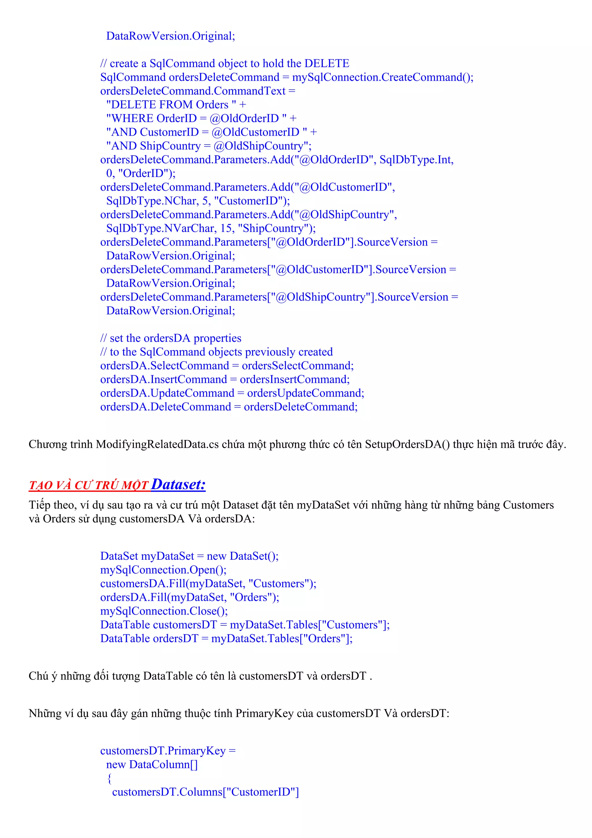 DataRowVersion.Original;

              // create a SqlCommand object to hold the DELETE
              SqlCommand ordersDeleteCommand = mySqlConnection.CreateCommand();
              ordersDeleteCommand.CommandText =
                "DELETE FROM Orders " +
                "WHERE OrderID = @OldOrderID " +
                "AND CustomerID = @OldCustomerID " +
                "AND ShipCountry = @OldShipCountry";
              ordersDeleteCommand.Parameters.Add("@OldOrderID", SqlDbType.Int,
                0, "OrderID");
              ordersDeleteCommand.Parameters.Add("@OldCustomerID",
                SqlDbType.NChar, 5, "CustomerID");
              ordersDeleteCommand.Parameters.Add("@OldShipCountry",
                SqlDbType.NVarChar, 15, "ShipCountry");
              ordersDeleteCommand.Parameters["@OldOrderID"].SourceVersion =
                DataRowVersion.Original;
              ordersDeleteCommand.Parameters["@OldCustomerID"].SourceVersion =
                DataRowVersion.Original;
              ordersDeleteCommand.Parameters["@OldShipCountry"].SourceVersion =
                DataRowVersion.Original;

              // set the ordersDA properties
              // to the SqlCommand objects previously created
              ordersDA.SelectCommand = ordersSelectCommand;
              ordersDA.InsertCommand = ordersInsertCommand;
              ordersDA.UpdateCommand = ordersUpdateCommand;
              ordersDA.DeleteCommand = ordersDeleteCommand;


Chương trình ModifyingRelatedData.cs chứa một phương thức có tên SetupOrdersDA() thực hiện mã trước đây.


TẠO VÀ CƯ TRÚ MỘT Dataset:
Tiếp theo, ví dụ sau tạo ra và cư trú một Dataset đặt tên myDataSet với những hàng từ những bảng Customers
và Orders sử dụng customersDA Và ordersDA:


              DataSet myDataSet = new DataSet();
              mySqlConnection.Open();
              customersDA.Fill(myDataSet, "Customers");
              ordersDA.Fill(myDataSet, "Orders");
              mySqlConnection.Close();
              DataTable customersDT = myDataSet.Tables["Customers"];
              DataTable ordersDT = myDataSet.Tables["Orders"];


Chú ý những đối tượng DataTable có tên là customersDT và ordersDT .


Những ví dụ sau đây gán những thuộc tính PrimaryKey của customersDT Và ordersDT:


              customersDT.PrimaryKey =
               new DataColumn[]
               {
                 customersDT.Columns["CustomerID"]
 