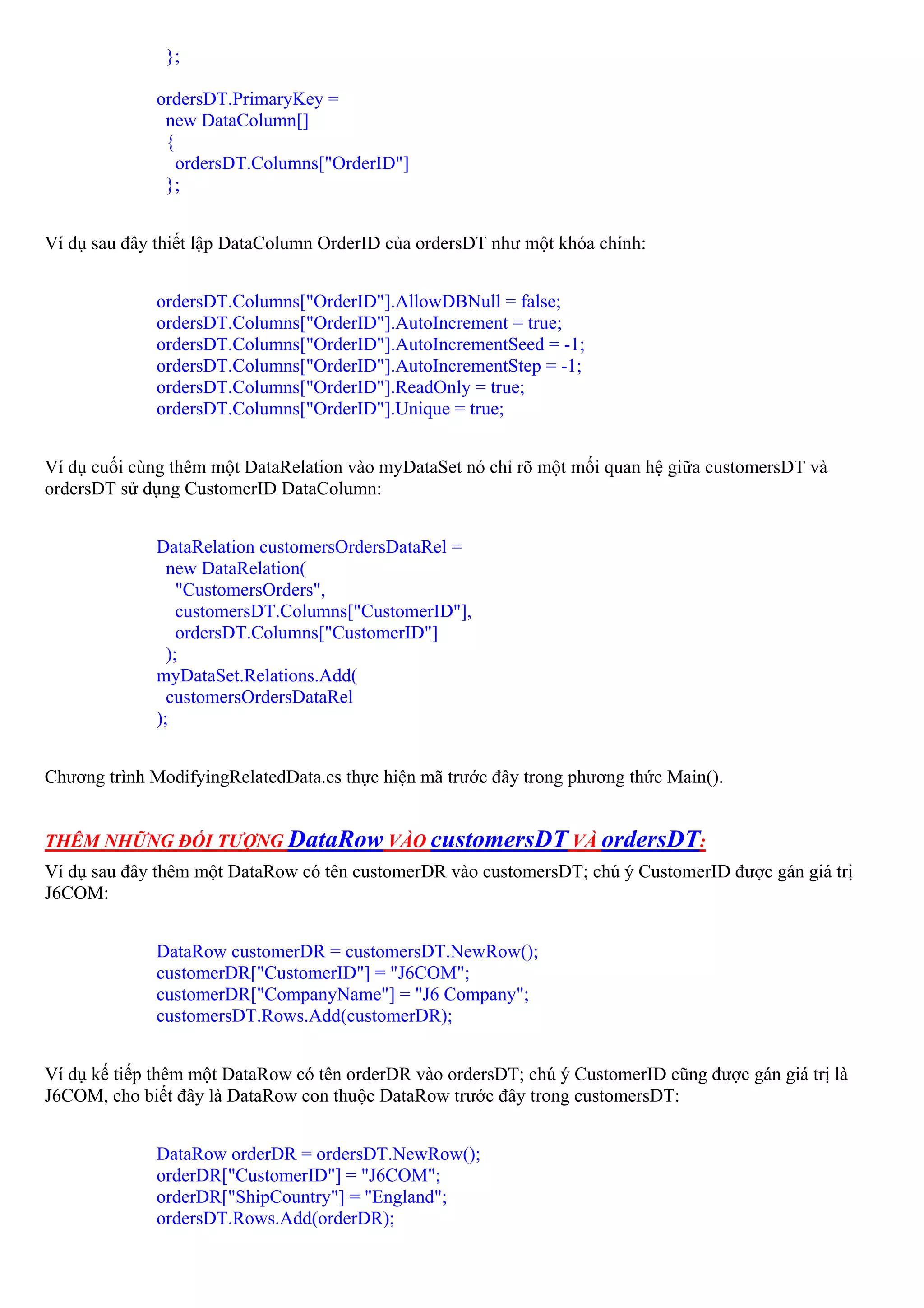 };

              ordersDT.PrimaryKey =
               new DataColumn[]
               {
                 ordersDT.Columns["OrderID"]
               };


Ví dụ sau đây thiết lập DataColumn OrderID của ordersDT như một khóa chính:


              ordersDT.Columns["OrderID"].AllowDBNull = false;
              ordersDT.Columns["OrderID"].AutoIncrement = true;
              ordersDT.Columns["OrderID"].AutoIncrementSeed = -1;
              ordersDT.Columns["OrderID"].AutoIncrementStep = -1;
              ordersDT.Columns["OrderID"].ReadOnly = true;
              ordersDT.Columns["OrderID"].Unique = true;


Ví dụ cuối cùng thêm một DataRelation vào myDataSet nó chỉ rõ một mối quan hệ giữa customersDT và
ordersDT sử dụng CustomerID DataColumn:


              DataRelation customersOrdersDataRel =
                new DataRelation(
                  "CustomersOrders",
                  customersDT.Columns["CustomerID"],
                  ordersDT.Columns["CustomerID"]
                );
              myDataSet.Relations.Add(
                customersOrdersDataRel
              );


Chương trình ModifyingRelatedData.cs thực hiện mã trước đây trong phương thức Main().


THÊM NHỮNG ĐỐI TƯỢNG DataRow VÀO customersDT VÀ ordersDT:
Ví dụ sau đây thêm một DataRow có tên customerDR vào customersDT; chú ý CustomerID được gán giá trị
J6COM:


              DataRow customerDR = customersDT.NewRow();
              customerDR["CustomerID"] = "J6COM";
              customerDR["CompanyName"] = "J6 Company";
              customersDT.Rows.Add(customerDR);


Ví dụ kế tiếp thêm một DataRow có tên orderDR vào ordersDT; chú ý CustomerID cũng được gán giá trị là
J6COM, cho biết đây là DataRow con thuộc DataRow trước đây trong customersDT:


              DataRow orderDR = ordersDT.NewRow();
              orderDR["CustomerID"] = "J6COM";
              orderDR["ShipCountry"] = "England";
              ordersDT.Rows.Add(orderDR);
 