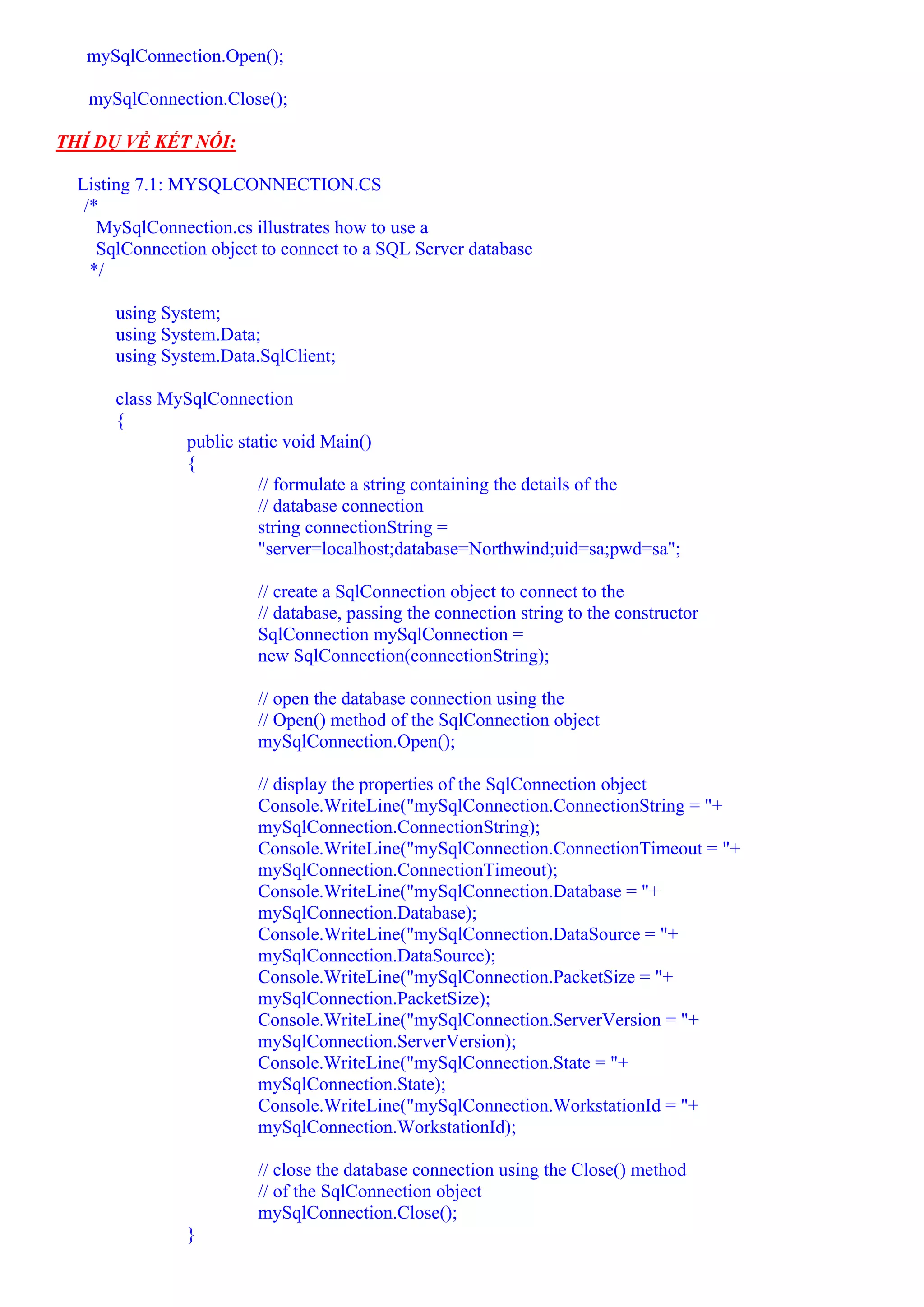 mySqlConnection.Open();

   mySqlConnection.Close();

THÍ DỤ VỀ KẾT NỐI:

  Listing 7.1: MYSQLCONNECTION.CS
   /*
     MySqlConnection.cs illustrates how to use a
     SqlConnection object to connect to a SQL Server database
    */

      using System;
      using System.Data;
      using System.Data.SqlClient;

      class MySqlConnection
      {
              public static void Main()
              {
                        // formulate a string containing the details of the
                        // database connection
                        string connectionString =
                        "server=localhost;database=Northwind;uid=sa;pwd=sa";

                         // create a SqlConnection object to connect to the
                         // database, passing the connection string to the constructor
                         SqlConnection mySqlConnection =
                         new SqlConnection(connectionString);

                         // open the database connection using the
                         // Open() method of the SqlConnection object
                         mySqlConnection.Open();

                         // display the properties of the SqlConnection object
                         Console.WriteLine("mySqlConnection.ConnectionString = "+
                         mySqlConnection.ConnectionString);
                         Console.WriteLine("mySqlConnection.ConnectionTimeout = "+
                         mySqlConnection.ConnectionTimeout);
                         Console.WriteLine("mySqlConnection.Database = "+
                         mySqlConnection.Database);
                         Console.WriteLine("mySqlConnection.DataSource = "+
                         mySqlConnection.DataSource);
                         Console.WriteLine("mySqlConnection.PacketSize = "+
                         mySqlConnection.PacketSize);
                         Console.WriteLine("mySqlConnection.ServerVersion = "+
                         mySqlConnection.ServerVersion);
                         Console.WriteLine("mySqlConnection.State = "+
                         mySqlConnection.State);
                         Console.WriteLine("mySqlConnection.WorkstationId = "+
                         mySqlConnection.WorkstationId);

                         // close the database connection using the Close() method
                         // of the SqlConnection object
                         mySqlConnection.Close();
                }
 