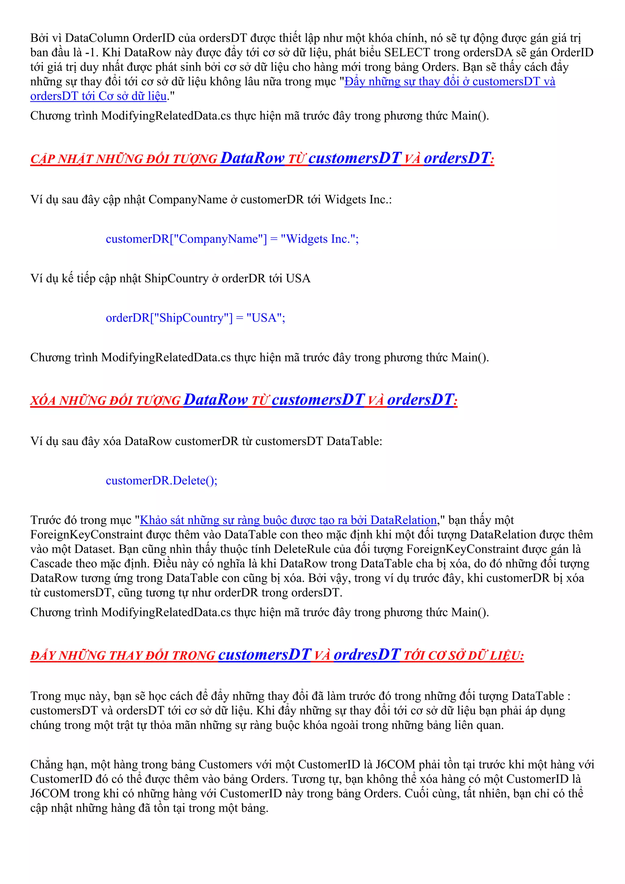 Bởi vì DataColumn OrderID của ordersDT được thiết lập như một khóa chính, nó sẽ tự động được gán giá trị
ban đầu là -1. Khi DataRow này được đẩy tới cơ sở dữ liệu, phát biểu SELECT trong ordersDA sẽ gán OrderID
tới giá trị duy nhất được phát sinh bởi cơ sở dữ liệu cho hàng mới trong bảng Orders. Bạn sẽ thấy cách đẩy
những sự thay đổi tới cơ sở dữ liệu không lâu nữa trong mục "Đẩy những sự thay đổi ở customersDT và
ordersDT tới Cơ sở dữ liệu."
Chương trình ModifyingRelatedData.cs thực hiện mã trước đây trong phương thức Main().


CẬP NHẬT NHỮNG ĐỐI TƯỢNG DataRow TỪ customersDT VÀ ordersDT:


Ví dụ sau đây cập nhật CompanyName ở customerDR tới Widgets Inc.:


              customerDR["CompanyName"] = "Widgets Inc.";


Ví dụ kế tiếp cập nhật ShipCountry ở orderDR tới USA


              orderDR["ShipCountry"] = "USA";


Chương trình ModifyingRelatedData.cs thực hiện mã trước đây trong phương thức Main().


XÓA NHỮNG ĐỐI TƯỢNG DataRow TỪ customersDT VÀ ordersDT:


Ví dụ sau đây xóa DataRow customerDR từ customersDT DataTable:


              customerDR.Delete();


Trước đó trong mục "Khảo sát những sự ràng buộc được tạo ra bởi DataRelation," bạn thấy một
ForeignKeyConstraint được thêm vào DataTable con theo mặc định khi một đối tượng DataRelation được thêm
vào một Dataset. Bạn cũng nhìn thấy thuộc tính DeleteRule của đối tượng ForeignKeyConstraint được gán là
Cascade theo mặc định. Điều này có nghĩa là khi DataRow trong DataTable cha bị xóa, do đó những đối tượng
DataRow tương ứng trong DataTable con cũng bị xóa. Bởi vậy, trong ví dụ trước đây, khi customerDR bị xóa
từ customersDT, cũng tương tự như orderDR trong ordersDT.
Chương trình ModifyingRelatedData.cs thực hiện mã trước đây trong phương thức Main().


ĐẨY NHỮNG THAY ĐỔI TRONG customersDT VÀ ordresDT TỚI CƠ SỞ DỮ LIỆU:


Trong mục này, bạn sẽ học cách để đẩy những thay đổi đã làm trước đó trong những đối tượng DataTable :
customersDT và ordersDT tới cơ sở dữ liệu. Khi đẩy những sự thay đổi tới cơ sở dữ liệu bạn phải áp dụng
chúng trong một trật tự thỏa mãn những sự ràng buộc khóa ngoài trong những bảng liên quan.


Chẳng hạn, một hàng trong bảng Customers với một CustomerID là J6COM phải tồn tại trước khi một hàng với
CustomerID đó có thể được thêm vào bảng Orders. Tương tự, bạn không thể xóa hàng có một CustomerID là
J6COM trong khi có những hàng với CustomerID này trong bảng Orders. Cuối cùng, tất nhiên, bạn chỉ có thể
cập nhật những hàng đã tồn tại trong một bảng.
 