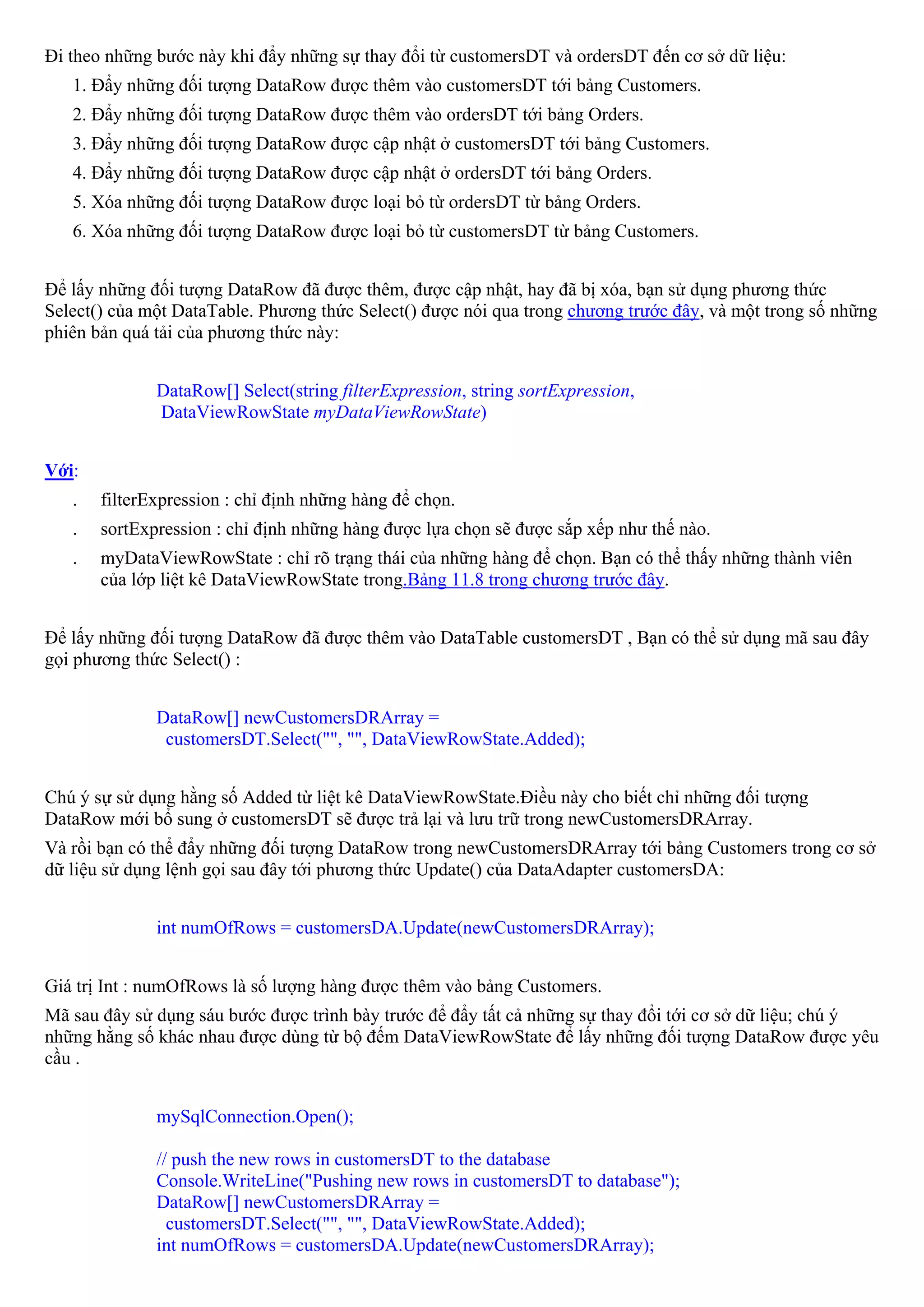 Đi theo những bước này khi đẩy những sự thay đổi từ customersDT và ordersDT đến cơ sở dữ liệu:
   1. Đẩy những đối tượng DataRow được thêm vào customersDT tới bảng Customers.
   2. Đẩy những đối tượng DataRow được thêm vào ordersDT tới bảng Orders.
   3. Đẩy những đối tượng DataRow được cập nhật ở customersDT tới bảng Customers.
   4. Đẩy những đối tượng DataRow được cập nhật ở ordersDT tới bảng Orders.
   5. Xóa những đối tượng DataRow được loại bỏ từ ordersDT từ bảng Orders.
   6. Xóa những đối tượng DataRow được loại bỏ từ customersDT từ bảng Customers.


Để lấy những đối tượng DataRow đã được thêm, được cập nhật, hay đã bị xóa, bạn sử dụng phương thức
Select() của một DataTable. Phương thức Select() được nói qua trong chương trước đây, và một trong số những
phiên bản quá tải của phương thức này:


              DataRow[] Select(string filterExpression, string sortExpression,
              DataViewRowState myDataViewRowState)


Với:
   .   filterExpression : chỉ định những hàng để chọn.
   .   sortExpression : chỉ định những hàng được lựa chọn sẽ được sắp xếp như thế nào.
   .   myDataViewRowState : chỉ rõ trạng thái của những hàng để chọn. Bạn có thể thấy những thành viên
       của lớp liệt kê DataViewRowState trong.Bảng 11.8 trong chương trước đây.


Để lấy những đối tượng DataRow đã được thêm vào DataTable customersDT , Bạn có thể sử dụng mã sau đây
gọi phương thức Select() :


              DataRow[] newCustomersDRArray =
               customersDT.Select("", "", DataViewRowState.Added);


Chú ý sự sử dụng hằng số Added từ liệt kê DataViewRowState.Điều này cho biết chỉ những đối tượng
DataRow mới bổ sung ở customersDT sẽ được trả lại và lưu trữ trong newCustomersDRArray.
Và rồi bạn có thể đẩy những đối tượng DataRow trong newCustomersDRArray tới bảng Customers trong cơ sở
dữ liệu sử dụng lệnh gọi sau đây tới phương thức Update() của DataAdapter customersDA:


              int numOfRows = customersDA.Update(newCustomersDRArray);


Giá trị Int : numOfRows là số lượng hàng được thêm vào bảng Customers.
Mã sau đây sử dụng sáu bước được trình bày trước để đẩy tất cả những sự thay đổi tới cơ sở dữ liệu; chú ý
những hằng số khác nhau được dùng từ bộ đếm DataViewRowState để lấy những đối tượng DataRow được yêu
cầu .


              mySqlConnection.Open();

              // push the new rows in customersDT to the database
              Console.WriteLine("Pushing new rows in customersDT to database");
              DataRow[] newCustomersDRArray =
                customersDT.Select("", "", DataViewRowState.Added);
              int numOfRows = customersDA.Update(newCustomersDRArray);
 