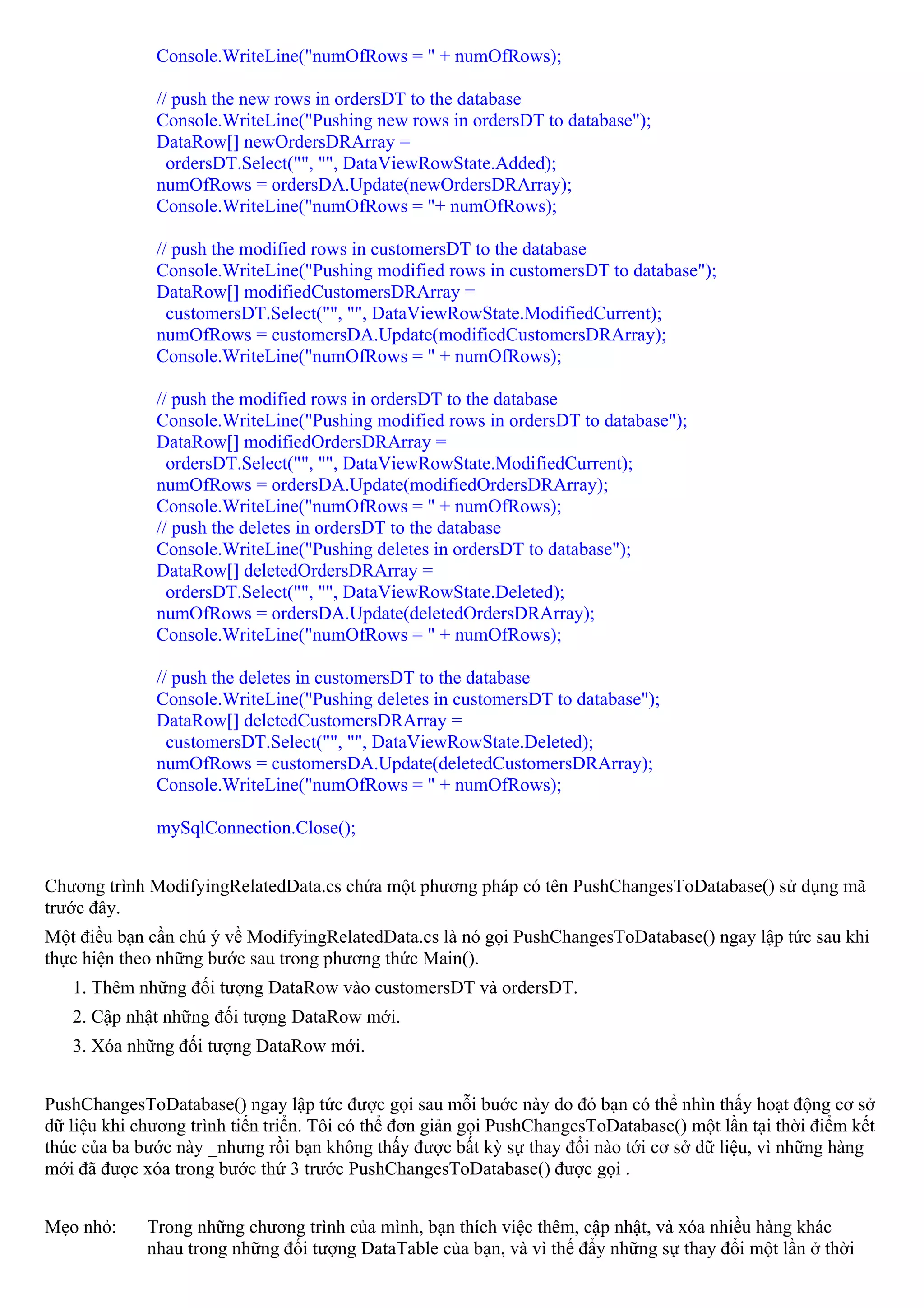 Console.WriteLine("numOfRows = " + numOfRows);

              // push the new rows in ordersDT to the database
              Console.WriteLine("Pushing new rows in ordersDT to database");
              DataRow[] newOrdersDRArray =
                ordersDT.Select("", "", DataViewRowState.Added);
              numOfRows = ordersDA.Update(newOrdersDRArray);
              Console.WriteLine("numOfRows = "+ numOfRows);

              // push the modified rows in customersDT to the database
              Console.WriteLine("Pushing modified rows in customersDT to database");
              DataRow[] modifiedCustomersDRArray =
                customersDT.Select("", "", DataViewRowState.ModifiedCurrent);
              numOfRows = customersDA.Update(modifiedCustomersDRArray);
              Console.WriteLine("numOfRows = " + numOfRows);

              // push the modified rows in ordersDT to the database
              Console.WriteLine("Pushing modified rows in ordersDT to database");
              DataRow[] modifiedOrdersDRArray =
                ordersDT.Select("", "", DataViewRowState.ModifiedCurrent);
              numOfRows = ordersDA.Update(modifiedOrdersDRArray);
              Console.WriteLine("numOfRows = " + numOfRows);
              // push the deletes in ordersDT to the database
              Console.WriteLine("Pushing deletes in ordersDT to database");
              DataRow[] deletedOrdersDRArray =
                ordersDT.Select("", "", DataViewRowState.Deleted);
              numOfRows = ordersDA.Update(deletedOrdersDRArray);
              Console.WriteLine("numOfRows = " + numOfRows);

              // push the deletes in customersDT to the database
              Console.WriteLine("Pushing deletes in customersDT to database");
              DataRow[] deletedCustomersDRArray =
                customersDT.Select("", "", DataViewRowState.Deleted);
              numOfRows = customersDA.Update(deletedCustomersDRArray);
              Console.WriteLine("numOfRows = " + numOfRows);

              mySqlConnection.Close();


Chương trình ModifyingRelatedData.cs chứa một phương pháp có tên PushChangesToDatabase() sử dụng mã
trước đây.
Một điều bạn cần chú ý về ModifyingRelatedData.cs là nó gọi PushChangesToDatabase() ngay lập tức sau khi
thực hiện theo những bước sau trong phương thức Main().
   1. Thêm những đối tượng DataRow vào customersDT và ordersDT.
   2. Cập nhật những đối tượng DataRow mới.
   3. Xóa những đối tượng DataRow mới.


PushChangesToDatabase() ngay lập tức được gọi sau mỗi buớc này do đó bạn có thể nhìn thấy hoạt động cơ sở
dữ liệu khi chương trình tiến triển. Tôi có thể đơn giản gọi PushChangesToDatabase() một lần tại thời điểm kết
thúc của ba bước này _nhưng rồi bạn không thấy được bất kỳ sự thay đổi nào tới cơ sở dữ liệu, vì những hàng
mới đã được xóa trong bước thứ 3 trước PushChangesToDatabase() được gọi .


Mẹo nhỏ:     Trong những chương trình của mình, bạn thích việc thêm, cập nhật, và xóa nhiều hàng khác
             nhau trong những đối tượng DataTable của bạn, và vì thế đẩy những sự thay đổi một lần ở thời
 